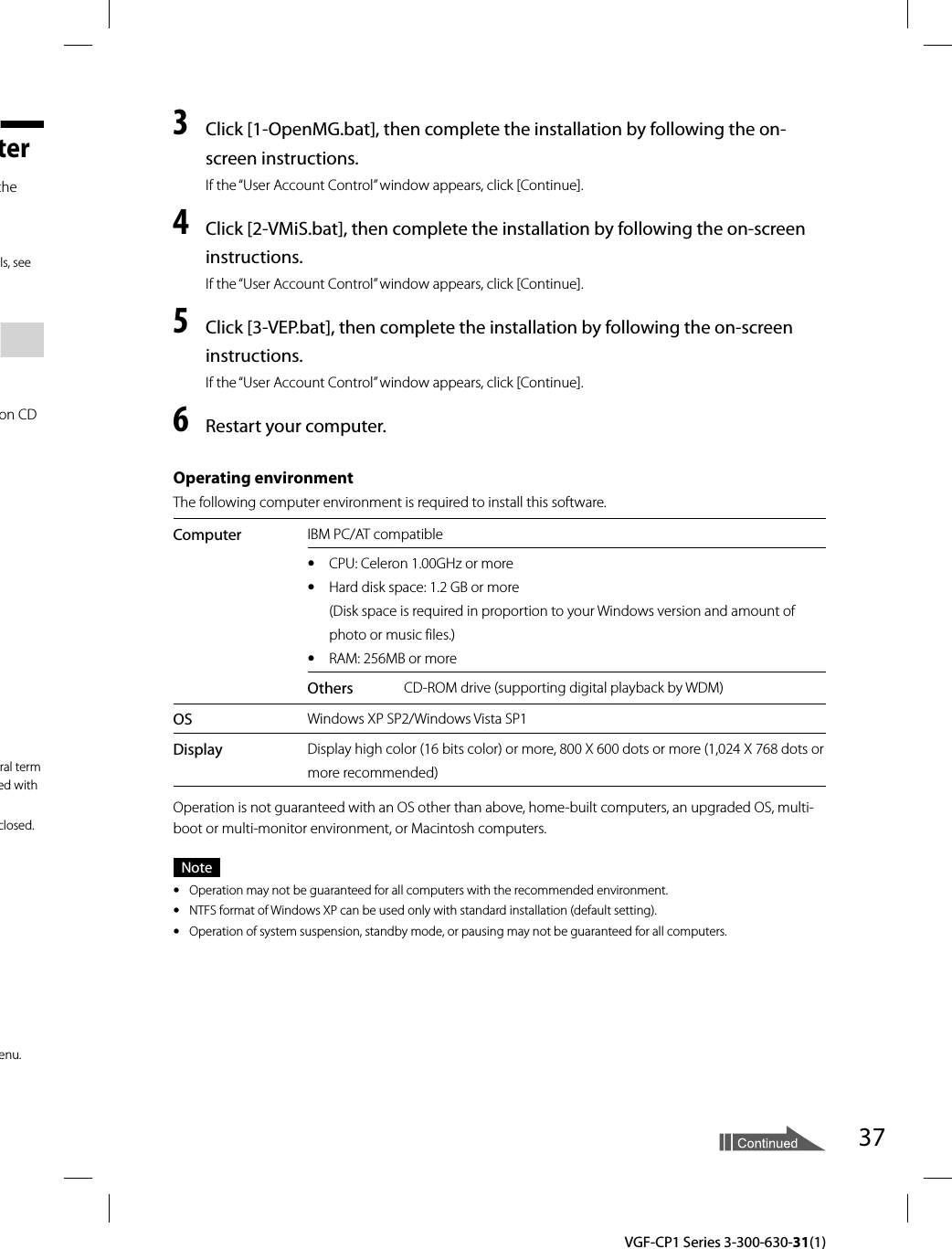 37  VGF-CP1 Series 3-300-630-31(1)terthe ls, see on CD ral term ed with closed.enu.3  Click [1-OpenMG.bat], then complete the installation by following the on-screen instructions.If the “User Account Control” window appears, click [Continue].4  Click [2-VMiS.bat], then complete the installation by following the on-screen instructions.If the “User Account Control” window appears, click [Continue].5  Click [3-VEP.bat], then complete the installation by following the on-screen instructions.If the “User Account Control” window appears, click [Continue].6  Restart your computer.Operating environmentThe following computer environment is required to install this software.Computer IBM PC/AT compatibleˎ  CPU: Celeron 1.00GHz or moreˎ  Hard disk space: 1.2 GB or more(Disk space is required in proportion to your Windows version and amount of photo or music files.)ˎ  RAM: 256MB or moreOthers CD-ROM drive (supporting digital playback by WDM)OS Windows XP SP2/Windows Vista SP1Display Display high color (16 bits color) or more, 800 X 600 dots or more (1,024 X 768 dots or more recommended)Operation is not guaranteed with an OS other than above, home-built computers, an upgraded OS, multi-boot or multi-monitor environment, or Macintosh computers.Noteˎ  Operation may not be guaranteed for all computers with the recommended environment. ˎ  NTFS format of Windows XP can be used only with standard installation (default setting).ˎ  Operation of system suspension, standby mode, or pausing may not be guaranteed for all computers.
