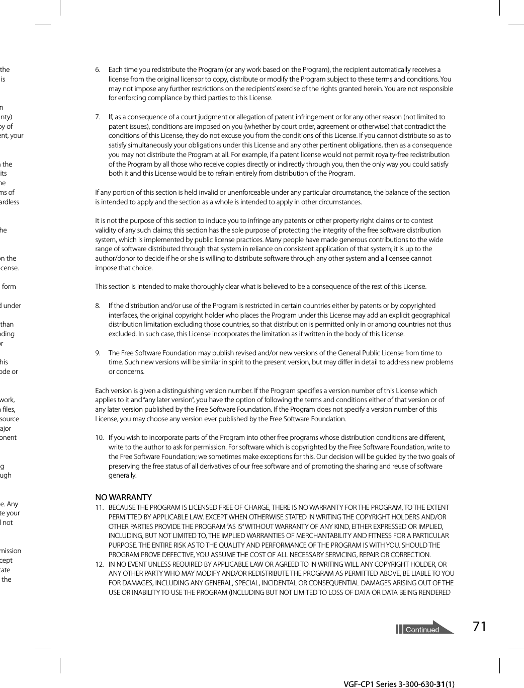 71  VGF-CP1 Series 3-300-630-31(1)the is  n nty) py of ent, your m the its me ms of ardless he on the cense. form d under than nding or his ode or work, n files, source ajor onent g ugh e. Any te your l not mission cept cate the 6.  Each time you redistribute the Program (or any work based on the Program), the recipient automatically receives a license from the original licensor to copy, distribute or modify the Program subject to these terms and conditions. You may not impose any further restrictions on the recipients’ exercise of the rights granted herein. You are not responsible for enforcing compliance by third parties to this License.7.  If, as a consequence of a court judgment or allegation of patent infringement or for any other reason (not limited to patent issues), conditions are imposed on you (whether by court order, agreement or otherwise) that contradict the conditions of this License, they do not excuse you from the conditions of this License. If you cannot distribute so as to satisfy simultaneously your obligations under this License and any other pertinent obligations, then as a consequence you may not distribute the Program at all. For example, if a patent license would not permit royalty-free redistribution of the Program by all those who receive copies directly or indirectly through you, then the only way you could satisfy both it and this License would be to refrain entirely from distribution of the Program.If any portion of this section is held invalid or unenforceable under any particular circumstance, the balance of the section is intended to apply and the section as a whole is intended to apply in other circumstances.It is not the purpose of this section to induce you to infringe any patents or other property right claims or to contest validity of any such claims; this section has the sole purpose of protecting the integrity of the free software distribution system, which is implemented by public license practices. Many people have made generous contributions to the wide range of software distributed through that system in reliance on consistent application of that system; it is up to the author/donor to decide if he or she is willing to distribute software through any other system and a licensee cannot impose that choice.This section is intended to make thoroughly clear what is believed to be a consequence of the rest of this License.8.  If the distribution and/or use of the Program is restricted in certain countries either by patents or by copyrighted interfaces, the original copyright holder who places the Program under this License may add an explicit geographical distribution limitation excluding those countries, so that distribution is permitted only in or among countries not thus excluded. In such case, this License incorporates the limitation as if written in the body of this License.9.  The Free Software Foundation may publish revised and/or new versions of the General Public License from time to time. Such new versions will be similar in spirit to the present version, but may differ in detail to address new problems or concerns.Each version is given a distinguishing version number. If the Program specifies a version number of this License which applies to it and “any later version”, you have the option of following the terms and conditions either of that version or of any later version published by the Free Software Foundation. If the Program does not specify a version number of this License, you may choose any version ever published by the Free Software Foundation.10.  If you wish to incorporate parts of the Program into other free programs whose distribution conditions are different, write to the author to ask for permission. For software which is copyrighted by the Free Software Foundation, write to the Free Software Foundation; we sometimes make exceptions for this. Our decision will be guided by the two goals of preserving the free status of all derivatives of our free software and of promoting the sharing and reuse of software generally.NO WARRANTY11.  BECAUSE THE PROGRAM IS LICENSED FREE OF CHARGE, THERE IS NO WARRANTY FOR THE PROGRAM, TO THE EXTENT PERMITTED BY APPLICABLE LAW. EXCEPT WHEN OTHERWISE STATED IN WRITING THE COPYRIGHT HOLDERS AND/OR OTHER PARTIES PROVIDE THE PROGRAM “AS IS” WITHOUT WARRANTY OF ANY KIND, EITHER EXPRESSED OR IMPLIED, INCLUDING, BUT NOT LIMITED TO, THE IMPLIED WARRANTIES OF MERCHANTABILITY AND FITNESS FOR A PARTICULAR PURPOSE. THE ENTIRE RISK AS TO THE QUALITY AND PERFORMANCE OF THE PROGRAM IS WITH YOU. SHOULD THE PROGRAM PROVE DEFECTIVE, YOU ASSUME THE COST OF ALL NECESSARY SERVICING, REPAIR OR CORRECTION.12.  IN NO EVENT UNLESS REQUIRED BY APPLICABLE LAW OR AGREED TO IN WRITING WILL ANY COPYRIGHT HOLDER, OR ANY OTHER PARTY WHO MAY MODIFY AND/OR REDISTRIBUTE THE PROGRAM AS PERMITTED ABOVE, BE LIABLE TO YOU FOR DAMAGES, INCLUDING ANY GENERAL, SPECIAL, INCIDENTAL OR CONSEQUENTIAL DAMAGES ARISING OUT OF THE USE OR INABILITY TO USE THE PROGRAM (INCLUDING BUT NOT LIMITED TO LOSS OF DATA OR DATA BEING RENDERED 