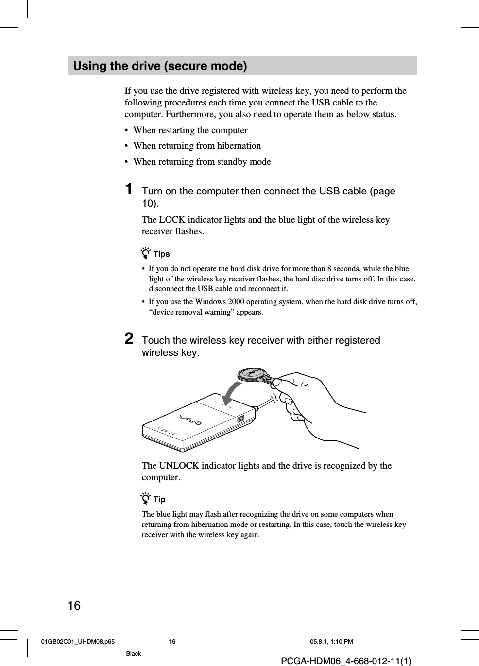 16PCGA-HDM06_4-668-012-11(1)Using the drive (secure mode)If you use the drive registered with wireless key, you need to perform thefollowing procedures each time you connect the USB cable to thecomputer. Furthermore, you also need to operate them as below status.•When restarting the computer•When returning from hibernation•When returning from standby mode1Turn on the computer then connect the USB cable (page10).The LOCK indicator lights and the blue light of the wireless keyreceiver flashes.z Tips•  If you do not operate the hard disk drive for more than 8 seconds, while the bluelight of the wireless key receiver flashes, the hard disc drive turns off. In this case,disconnect the USB cable and reconnect it.•  If you use the Windows 2000 operating system, when the hard disk drive turns off,“device removal warning” appears.2Touch the wireless key receiver with either registeredwireless key.The UNLOCK indicator lights and the drive is recognized by thecomputer.z TipThe blue light may flash after recognizing the drive on some computers whenreturning from hibernation mode or restarting. In this case, touch the wireless keyreceiver with the wireless key again.01GB02C01_UHDM08.p65 05.8.1, 1:10 PM16Black