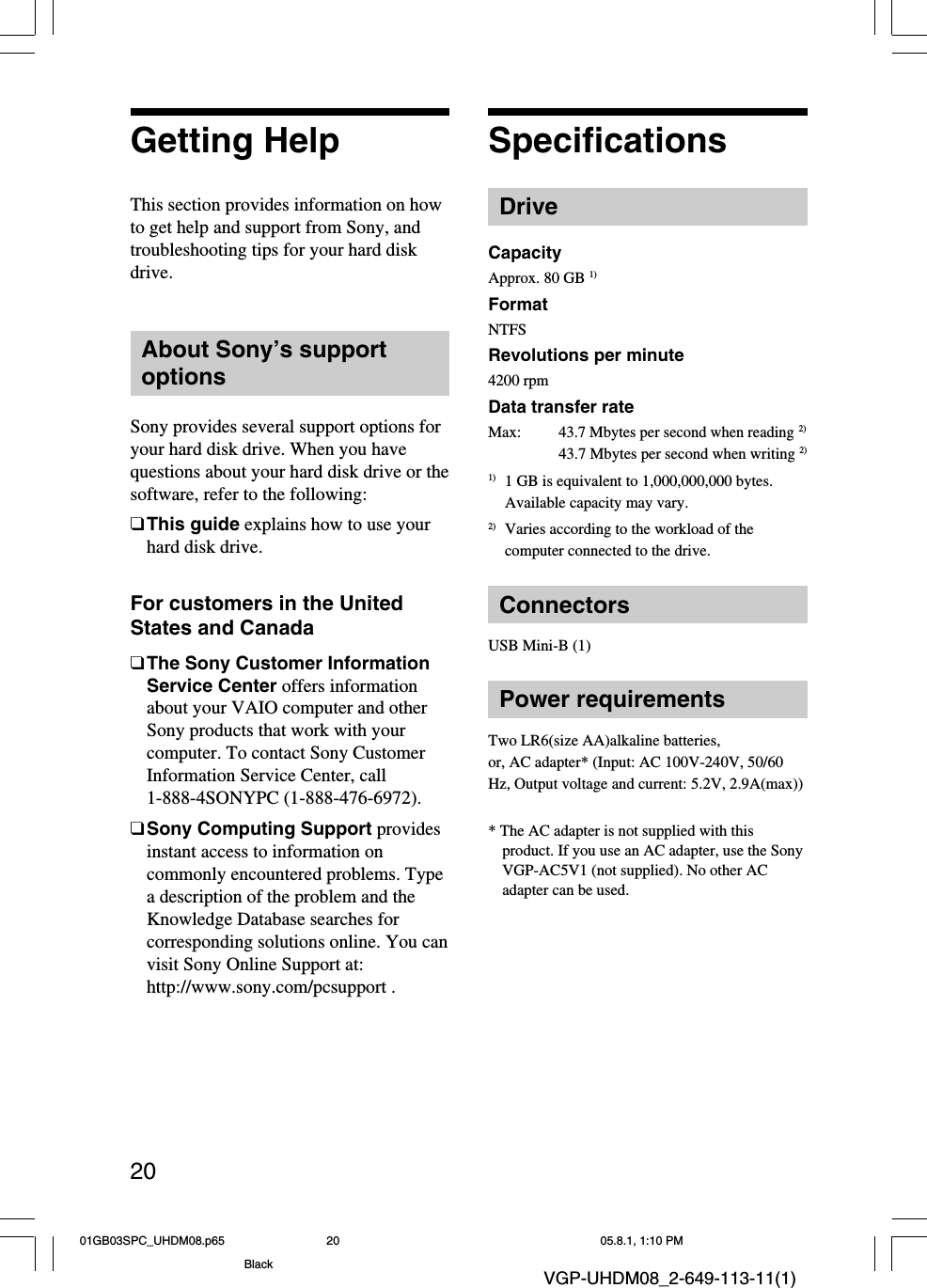 20VGP-UHDM08_2-649-113-11(1)Getting HelpThis section provides information on howto get help and support from Sony, andtroubleshooting tips for your hard diskdrive.About Sony’s supportoptionsSony provides several support options foryour hard disk drive. When you havequestions about your hard disk drive or thesoftware, refer to the following:❑This guide explains how to use yourhard disk drive.For customers in the UnitedStates and Canada❑The Sony Customer InformationService Center offers informationabout your VAIO computer and otherSony products that work with yourcomputer. To contact Sony CustomerInformation Service Center, call1-888-4SONYPC (1-888-476-6972).❑Sony Computing Support providesinstant access to information oncommonly encountered problems. Typea description of the problem and theKnowledge Database searches forcorresponding solutions online. You canvisit Sony Online Support at:http://www.sony.com/pcsupport .SpecificationsDriveCapacityApprox. 80 GB 1)FormatNTFSRevolutions per minute4200 rpmData transfer rateMax:43.7 Mbytes per second when reading 2)43.7 Mbytes per second when writing 2)1) 1 GB is equivalent to 1,000,000,000 bytes.Available capacity may vary.2) Varies according to the workload of thecomputer connected to the drive.ConnectorsUSB Mini-B (1)Power requirementsTwo LR6(size AA)alkaline batteries,or, AC adapter* (Input: AC 100V-240V, 50/60Hz, Output voltage and current: 5.2V, 2.9A(max))* The AC adapter is not supplied with thisproduct. If you use an AC adapter, use the SonyVGP-AC5V1 (not supplied). No other ACadapter can be used.01GB03SPC_UHDM08.p65 05.8.1, 1:10 PM20Black