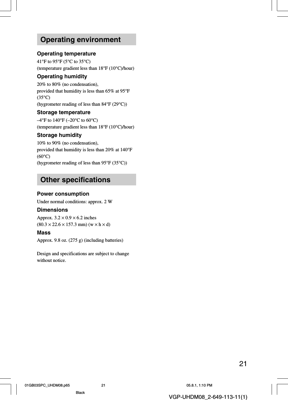 21VGP-UHDM08_2-649-113-11(1)Operating environmentOperating temperature41°F to 95°F (5°C to 35°C)(temperature gradient less than 18°F (10°C)/hour)Operating humidity20% to 80% (no condensation),provided that humidity is less than 65% at 95°F(35°C)(hygrometer reading of less than 84°F (29°C))Storage temperature–4°F to 140°F (–20°C to 60°C)(temperature gradient less than 18°F (10°C)/hour)Storage humidity10% to 90% (no condensation),provided that humidity is less than 20% at 140°F(60°C)(hygrometer reading of less than 95°F (35°C))Other specificationsPower consumptionUnder normal conditions: approx. 2 WDimensionsApprox. 3.2 × 0.9 × 6.2 inches(80.3 × 22.6 × 157.3 mm) (w × h × d)MassApprox. 9.8 oz. (275 g) (including batteries)Design and specifications are subject to changewithout notice.01GB03SPC_UHDM08.p65 05.8.1, 1:10 PM21Black