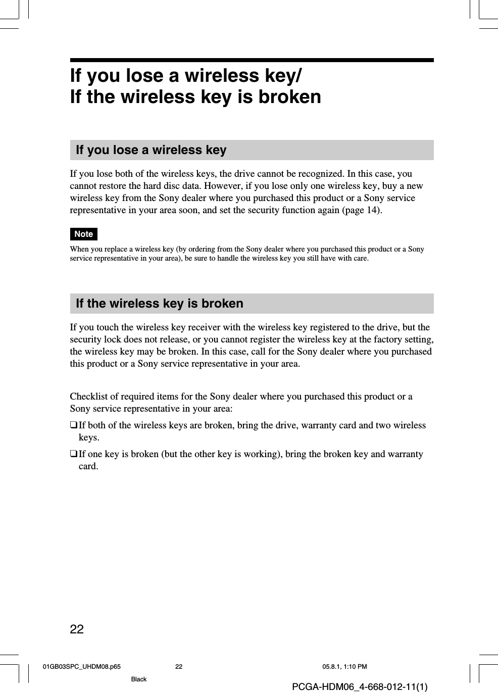 22PCGA-HDM06_4-668-012-11(1)If you lose a wireless key/If the wireless key is brokenIf you lose a wireless keyIf you lose both of the wireless keys, the drive cannot be recognized. In this case, youcannot restore the hard disc data. However, if you lose only one wireless key, buy a newwireless key from the Sony dealer where you purchased this product or a Sony servicerepresentative in your area soon, and set the security function again (page 14).NoteWhen you replace a wireless key (by ordering from the Sony dealer where you purchased this product or a Sonyservice representative in your area), be sure to handle the wireless key you still have with care.If the wireless key is brokenIf you touch the wireless key receiver with the wireless key registered to the drive, but thesecurity lock does not release, or you cannot register the wireless key at the factory setting,the wireless key may be broken. In this case, call for the Sony dealer where you purchasedthis product or a Sony service representative in your area.Checklist of required items for the Sony dealer where you purchased this product or aSony service representative in your area:❑If both of the wireless keys are broken, bring the drive, warranty card and two wirelesskeys.❑If one key is broken (but the other key is working), bring the broken key and warrantycard.01GB03SPC_UHDM08.p65 05.8.1, 1:10 PM22Black