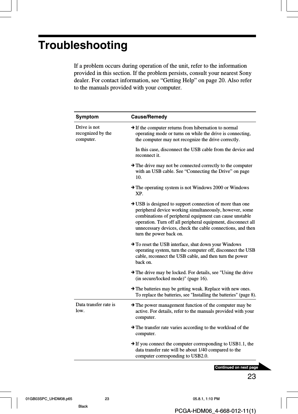 23Continued on next pagePCGA-HDM06_4-668-012-11(1)Symptom Cause/RemedyDrive is notrecognized by thecomputer.Data transfer rate islow.cIf the computer returns from hibernation to normaloperating mode or turns on while the drive is connecting,the computer may not recognize the drive correctly.In this case, disconnect the USB cable from the device andreconnect it.cThe drive may not be connected correctly to the computerwith an USB cable. See “Connecting the Drive” on page10.cThe operating system is not Windows 2000 or WindowsXP.cUSB is designed to support connection of more than oneperipheral device working simultaneously, however, somecombinations of peripheral equipment can cause unstableoperation. Turn off all peripheral equipment, disconnect allunnecessary devices, check the cable connections, and thenturn the power back on.cTo reset the USB interface, shut down your Windowsoperating system, turn the computer off, disconnect the USBcable, reconnect the USB cable, and then turn the powerback on.cThe drive may be locked. For details, see &quot;Using the drive(in secure/locked mode)&quot; (page 16).cThe batteries may be getting weak. Replace with new ones.To replace the batteries, see &quot;Installing the batteries&quot; (page 8).cThe power management function of the computer may beactive. For details, refer to the manuals provided with yourcomputer.cThe transfer rate varies according to the workload of thecomputer.cIf you connect the computer corresponding to USB1.1, thedata transfer rate will be about 1/40 compared to thecomputer corresponding to USB2.0.TroubleshootingIf a problem occurs during operation of the unit, refer to the informationprovided in this section. If the problem persists, consult your nearest Sonydealer. For contact information, see “Getting Help” on page 20. Also referto the manuals provided with your computer.01GB03SPC_UHDM08.p65 05.8.1, 1:10 PM23Black