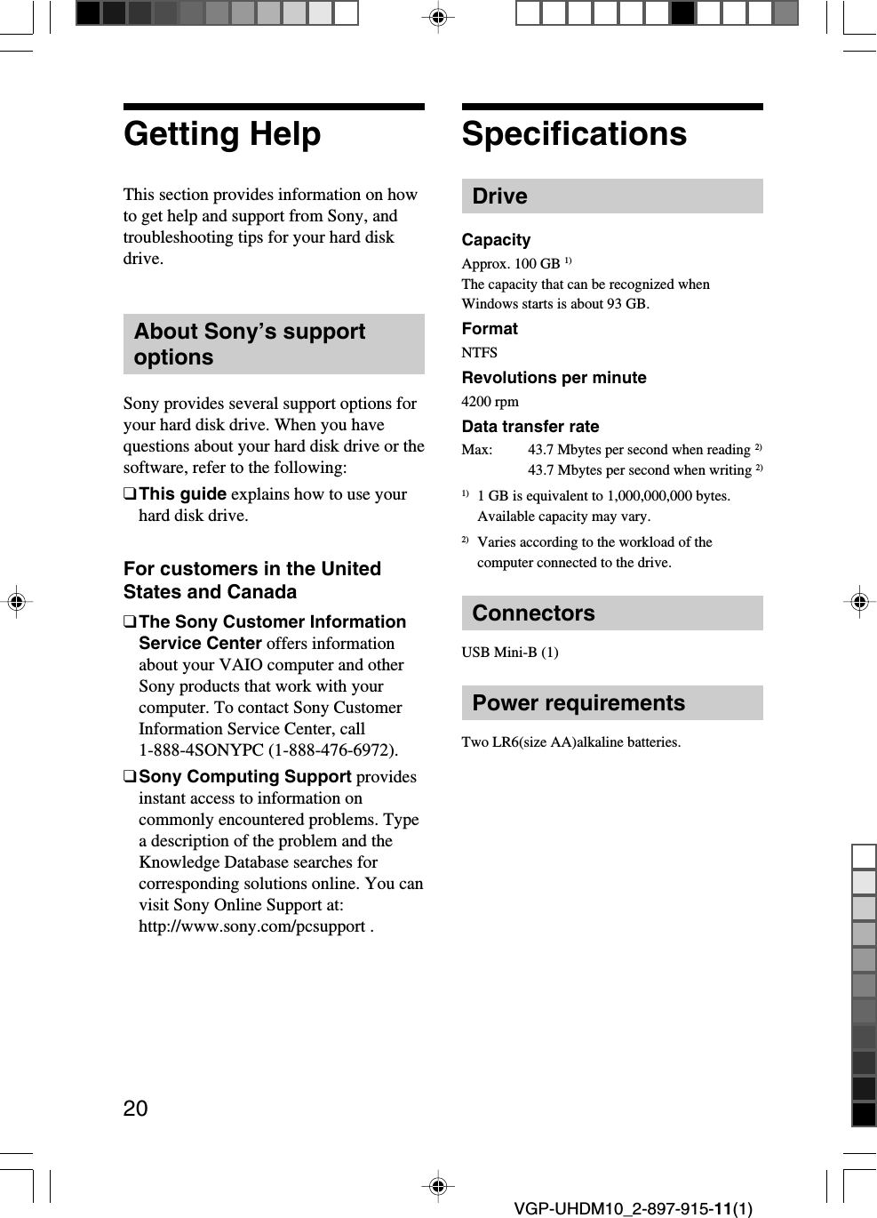 20VGP-UHDM10_2-897-915-11(1)Getting HelpThis section provides information on howto get help and support from Sony, andtroubleshooting tips for your hard diskdrive.About Sony’s supportoptionsSony provides several support options foryour hard disk drive. When you havequestions about your hard disk drive or thesoftware, refer to the following:❑This guide explains how to use yourhard disk drive.For customers in the UnitedStates and Canada❑The Sony Customer InformationService Center offers informationabout your VAIO computer and otherSony products that work with yourcomputer. To contact Sony CustomerInformation Service Center, call1-888-4SONYPC (1-888-476-6972).❑Sony Computing Support providesinstant access to information oncommonly encountered problems. Typea description of the problem and theKnowledge Database searches forcorresponding solutions online. You canvisit Sony Online Support at:http://www.sony.com/pcsupport .SpecificationsDriveCapacityApprox. 100 GB 1)The capacity that can be recognized whenWindows starts is about 93 GB.FormatNTFSRevolutions per minute4200 rpmData transfer rateMax:43.7 Mbytes per second when reading 2)43.7 Mbytes per second when writing 2)1) 1 GB is equivalent to 1,000,000,000 bytes.Available capacity may vary.2) Varies according to the workload of thecomputer connected to the drive.ConnectorsUSB Mini-B (1)Power requirementsTwo LR6(size AA)alkaline batteries.