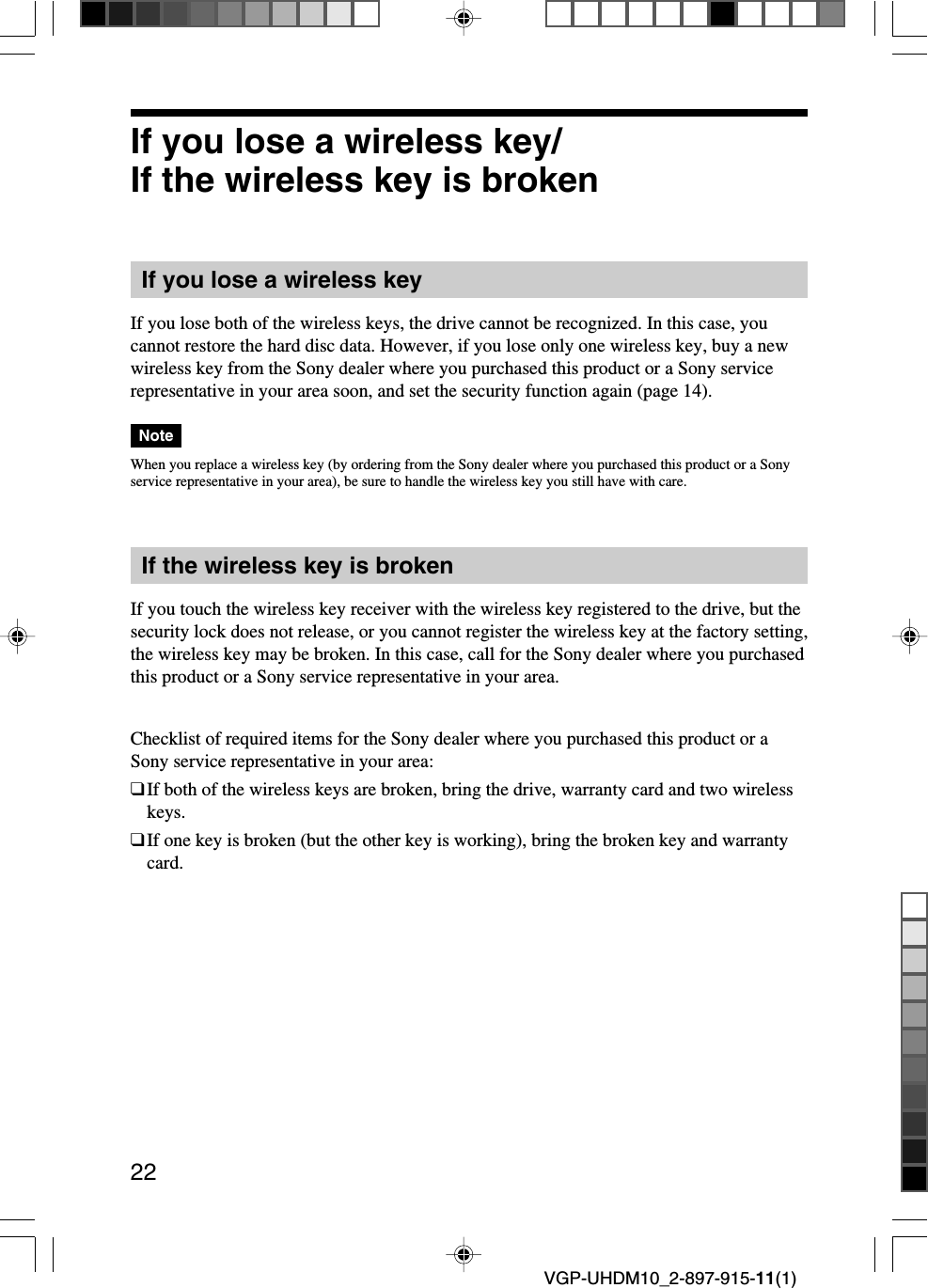 22VGP-UHDM10_2-897-915-11(1)If you lose a wireless key/If the wireless key is brokenIf you lose a wireless keyIf you lose both of the wireless keys, the drive cannot be recognized. In this case, youcannot restore the hard disc data. However, if you lose only one wireless key, buy a newwireless key from the Sony dealer where you purchased this product or a Sony servicerepresentative in your area soon, and set the security function again (page 14).NoteWhen you replace a wireless key (by ordering from the Sony dealer where you purchased this product or a Sonyservice representative in your area), be sure to handle the wireless key you still have with care.If the wireless key is brokenIf you touch the wireless key receiver with the wireless key registered to the drive, but thesecurity lock does not release, or you cannot register the wireless key at the factory setting,the wireless key may be broken. In this case, call for the Sony dealer where you purchasedthis product or a Sony service representative in your area.Checklist of required items for the Sony dealer where you purchased this product or aSony service representative in your area:❑If both of the wireless keys are broken, bring the drive, warranty card and two wirelesskeys.❑If one key is broken (but the other key is working), bring the broken key and warrantycard.