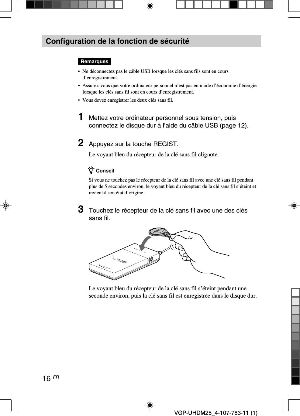 16 FRVGP-UHDM25_4-107-783-11 (1)Configuration de la fonction de sécuritéRemarques•Ne déconnectez pas le câble USB lorsque les clés sans fils sont en coursd’enregistrement.•Assurez-vous que votre ordinateur personnel n’est pas en mode d’économie d’énergielorsque les clés sans fil sont en cours d’enregistrement.•Vous devez enregistrer les deux clés sans fil.1Mettez votre ordinateur personnel sous tension, puisconnectez le disque dur à l’aide du câble USB (page 12).2Appuyez sur la touche REGIST.Le voyant bleu du récepteur de la clé sans fil clignote.z ConseilSi vous ne touchez pas le récepteur de la clé sans fil avec une clé sans fil pendantplus de 5 secondes environ, le voyant bleu du récepteur de la clé sans fil s’éteint etrevient à son état d’origine.3Touchez le récepteur de la clé sans fil avec une des cléssans fil.Le voyant bleu du récepteur de la clé sans fil s’éteint pendant uneseconde environ, puis la clé sans fil est enregistrée dans le disque dur.