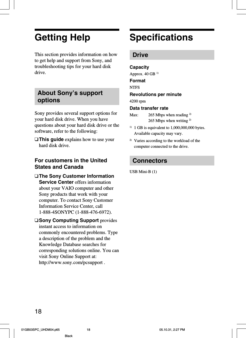 18Getting HelpThis section provides information on howto get help and support from Sony, andtroubleshooting tips for your hard diskdrive.About Sony’s supportoptionsSony provides several support options foryour hard disk drive. When you havequestions about your hard disk drive or thesoftware, refer to the following:❑This guide explains how to use yourhard disk drive.For customers in the UnitedStates and Canada❑The Sony Customer InformationService Center offers informationabout your VAIO computer and otherSony products that work with yourcomputer. To contact Sony CustomerInformation Service Center, call1-888-4SONYPC (1-888-476-6972).❑Sony Computing Support providesinstant access to information oncommonly encountered problems. Typea description of the problem and theKnowledge Database searches forcorresponding solutions online. You canvisit Sony Online Support at:http://www.sony.com/pcsupport .SpecificationsDriveCapacityApprox. 40 GB 1)FormatNTFSRevolutions per minute4200 rpmData transfer rateMax:265 Mbps when reading 2)265 Mbps when writing 2)1) 1 GB is equivalent to 1,000,000,000 bytes.Available capacity may vary.2) Varies according to the workload of thecomputer connected to the drive.ConnectorsUSB Mini-B (1)01GB03SPC_UHDM04.p65 05.10.31, 2:27 PM18Black