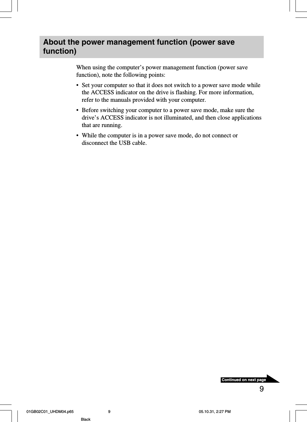 9About the power management function (power savefunction)When using the computer’s power management function (power savefunction), note the following points:•Set your computer so that it does not switch to a power save mode whilethe ACCESS indicator on the drive is flashing. For more information,refer to the manuals provided with your computer.•Before switching your computer to a power save mode, make sure thedrive’s ACCESS indicator is not illuminated, and then close applicationsthat are running.•While the computer is in a power save mode, do not connect ordisconnect the USB cable.Continued on next page01GB02C01_UHDM04.p65 05.10.31, 2:27 PM9Black