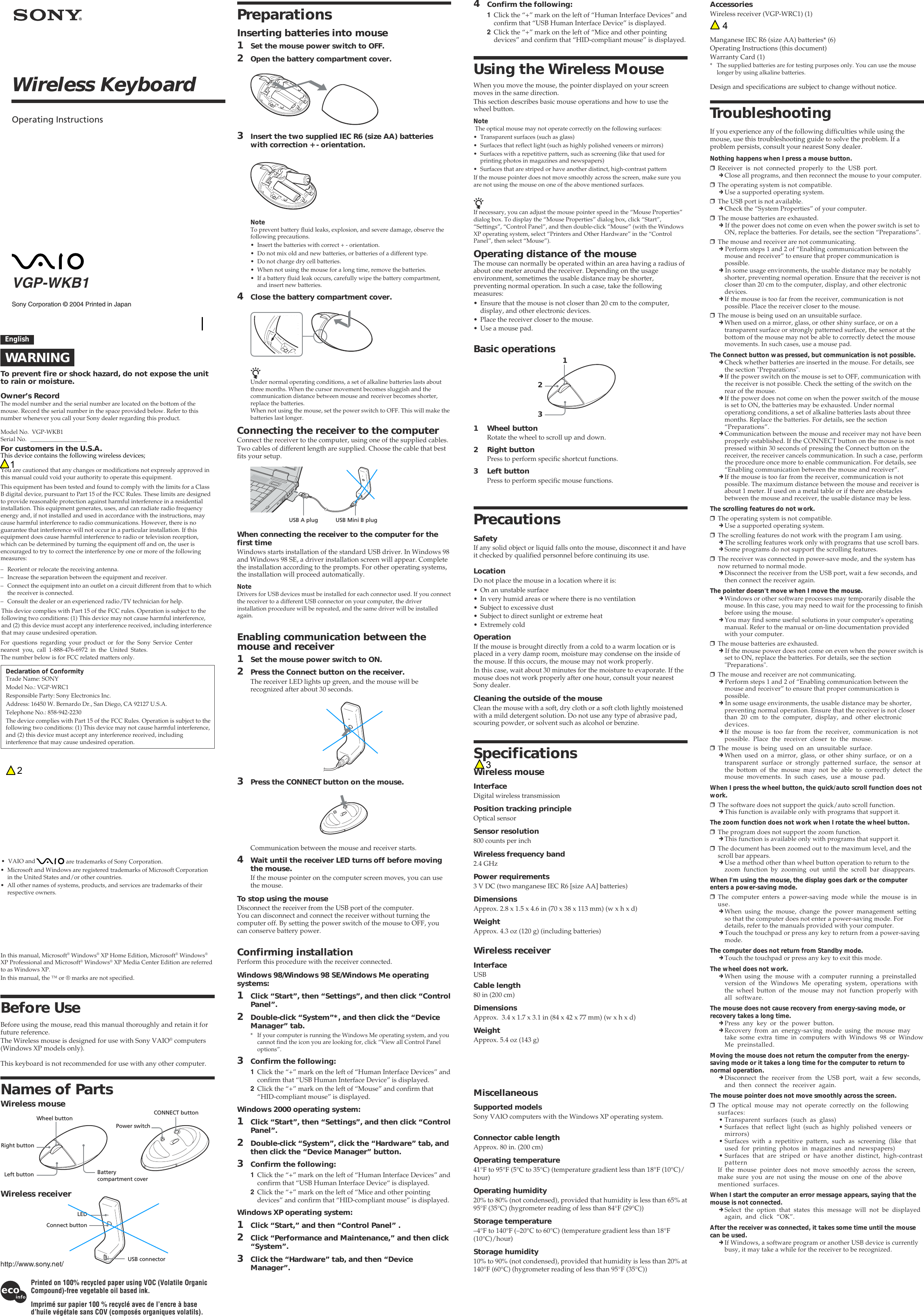 Sony Corporation © 2004 Printed in JapanVGP-WKB1Wireless KeyboardOperating InstructionsEnglishWARNINGTo prevent fire or shock hazard, do not expose the unitto rain or moisture.Owner’s RecordThe model number and the serial number are located on the bottom of themouse. Record the serial number in the space provided below. Refer to thisnumber whenever you call your Sony dealer regarding this product.Model No. VGP-WKB1Serial No. ___________________For customers in the U.S.A.You are cautioned that any changes or modifications not expressly approved inthis manual could void your authority to operate this equipment.This device contains the following wireless devices; This equipment has been tested and found to comply with the limits for a ClassB digital device, pursuant to Part 15 of the FCC Rules. These limits are designedto provide reasonable protection against harmful interference in a residentialinstallation. This equipment generates, uses, and can radiate radio frequencyenergy and, if not installed and used in accordance with the instructions, maycause harmful interference to radio communications. However, there is noguarantee that interference will not occur in a particular installation. If thisequipment does cause harmful interference to radio or television reception,which can be determined by turning the equipment off and on, the user isencouraged to try to correct the interference by one or more of the followingmeasures:– Reorient or relocate the receiving antenna.– Increase the separation between the equipment and receiver.– Connect the equipment into an outlet on a circuit different from that to whichthe receiver is connected.– Consult the dealer or an experienced radio/TV technician for help.For questions regarding your product or for the Sony Service Centernearest you, call 1-888-476-6972 in the United States.The number below is for FCC related matters only.Declaration of ConformityTrade Name: SONYModel No.: VGP-WRC1Responsible Party: Sony Electronics Inc.Address: 16450 W. Bernardo Dr., San Diego, CA 92127 U.S.A.Telephone No.: 858-942-2230The device complies with Part 15 of the FCC Rules. Operation is subject to thefollowing two conditions: (1) This device may not cause harmful interference,and (2) this device must accept any interference received, includinginterference that may cause undesired operation.This device complies with Part 15 of the FCC rules. Operation is subject to thefollowing two conditions: (1) This device may not cause harmful interference,and (2) this device must accept any interference received, including interferencethat may cause undesired operation.• VAIO and   are trademarks of Sony Corporation.• Microsoft and Windows are registered trademarks of Microsoft Corporationin the United States and/or other countries.• All other names of systems, products, and services are trademarks of theirrespective owners. In this manual, Microsoft® Windows® XP Home Edition, Microsoft® Windows®XP Professional and Microsoft® Windows® XP Media Center Edition are referredto as Windows XP.In this manual, the ™ or ® marks are not specified.Before UseBefore using the mouse, read this manual thoroughly and retain it forfuture reference.The Wireless mouse is designed for use with Sony VAIO® computers(Windows XP models only).This keyboard is not recommended for use with any other computer.Names of PartsWireless mouseWireless receiver4Confirm the following:1Click the “+” mark on the left of “Human Interface Devices” andconfirm that “USB Human Interface Device” is displayed.2Click the “+” mark on the left of “Mice and other pointingdevices” and confirm that “HID-compliant mouse” is displayed.Using the Wireless MouseWhen you move the mouse, the pointer displayed on your screenmoves in the same direction.This section describes basic mouse operations and how to use thewheel button.Note The optical mouse may not operate correctly on the following surfaces:• Transparent surfaces (such as glass)• Surfaces that reflect light (such as highly polished veneers or mirrors)• Surfaces with a repetitive pattern, such as screening (like that used forprinting photos in magazines and newspapers)• Surfaces that are striped or have another distinct, high-contrast patternIf the mouse pointer does not move smoothly across the screen, make sure youare not using the mouse on one of the above mentioned surfaces.zIf necessary, you can adjust the mouse pointer speed in the “Mouse Properties”dialog box. To display the “Mouse Properties” dialog box, click “Start”,“Settings”, “Control Panel”, and then double-click “Mouse” (with the WindowsXP operating system, select “Printers and Other Hardware” in the “ControlPanel”, then select “Mouse”).Operating distance of the mouseThe mouse can normally be operated within an area having a radius ofabout one meter around the receiver. Depending on the usageenvironment, sometimes the usable distance may be shorter,preventing normal operation. In such a case, take the followingmeasures:• Ensure that the mouse is not closer than 20 cm to the computer,display, and other electronic devices.• Place the receiver closer to the mouse.• Use a mouse pad.Basic operations1 Wheel buttonRotate the wheel to scroll up and down.2 Right buttonPress to perform specific shortcut functions.3 Left buttonPress to perform specific mouse functions.PrecautionsSafetyIf any solid object or liquid falls onto the mouse, disconnect it and haveit checked by qualified personnel before continuing its use.LocationDo not place the mouse in a location where it is:• On an unstable surface• In very humid areas or where there is no ventilation• Subject to excessive dust• Subject to direct sunlight or extreme heat• Extremely coldOperationIf the mouse is brought directly from a cold to a warm location or isplaced in a very damp room, moisture may condense on the inside ofthe mouse. If this occurs, the mouse may not work properly.In this case, wait about 30 minutes for the moisture to evaporate. If themouse does not work properly after one hour, consult your nearestSony dealer.Cleaning the outside of the mouseClean the mouse with a soft, dry cloth or a soft cloth lightly moistenedwith a mild detergent solution. Do not use any type of abrasive pad,scouring powder, or solvent such as alcohol or benzine.SpecificationsWireless mouseInterfaceDigital wireless transmissionPosition tracking principleOptical sensorSensor resolution800 counts per inchWireless frequency band2.4 GHzPower requirements3 V DC (two manganese IEC R6 [size AA] batteries)DimensionsApprox. 2.8 x 1.5 x 4.6 in (70 x 38 x 113 mm) (w x h x d)WeightApprox. 4.3 oz (120 g) (including batteries)Wireless receiverInterfaceUSBCable length80 in (200 cm)DimensionsApprox.  3.4 x 1.7 x 3.1 in (84 x 42 x 77 mm) (w x h x d)WeightApprox. 5.4 oz (143 g)  MiscellaneousSupported modelsSony VAIO computers with the Windows XP operating system.Connector cable lengthApprox. 80 in. (200 cm)Operating temperature41°F to 95°F (5°C to 35°C) (temperature gradient less than 18°F (10°C)/hour)Operating humidity20% to 80% (not condensed), provided that humidity is less than 65% at95°F (35°C) (hygrometer reading of less than 84°F (29°C))Storage temperature–4°F to 140°F (–20°C to 60°C) (temperature gradient less than 18°F(10°C)/hour)Storage humidity10% to 90% (not condensed), provided that humidity is less than 20% at140°F (60°C) (hygrometer reading of less than 95°F (35°C))Printed on 100% recycled paper using VOC (Volatile OrganicCompound)-free vegetable oil based ink.Imprimé sur papier 100 % recyclé avec de l’encre à based’huile végétale sans COV (composés organiques volatils).AccessoriesWireless receiver (VGP-WRC1) (1)Manganese IEC R6 (size AA) batteries* (6)Operating Instructions (this document)Warranty Card (1)* The supplied batteries are for testing purposes only. You can use the mouselonger by using alkaline batteries.Design and specifications are subject to change without notice.PreparationsInserting batteries into mouse1Set the mouse power switch to OFF.2Open the battery compartment cover.3Insert the two supplied IEC R6 (size AA) batterieswith correction + - orientation.NoteTo prevent battery fluid leaks, explosion, and severe damage, observe thefollowing precautions.• Insert the batteries with correct + - orientation.• Do not mix old and new batteries, or batteries of a different type.• Do not charge dry cell batteries.• When not using the mouse for a long time, remove the batteries.• If a battery fluid leak occurs, carefully wipe the battery compartment,and insert new batteries.4Close the battery compartment cover.zUnder normal operating conditions, a set of alkaline batteries lasts aboutthree months. When the cursor movement becomes sluggish and thecommunication distance between mouse and receiver becomes shorter,replace the batteries.When not using the mouse, set the power switch to OFF. This will make thebatteries last longer.Connecting the receiver to the computerConnect the receiver to the computer, using one of the supplied cables.Two cables of different length are supplied. Choose the cable that bestfits your setup.When connecting the receiver to the computer for thefirst timeWindows starts installation of the standard USB driver. In Windows 98and Windows 98 SE, a driver installation screen will appear. Completethe installation according to the prompts. For other operating systems,the installation will proceed automatically.NoteDrivers for USB devices must be installed for each connector used. If you connectthe receiver to a different USB connector on your computer, the driverinstallation procedure will be repeated, and the same driver will be installedagain.Enabling communication between themouse and receiver1Set the mouse power switch to ON.2Press the Connect button on the receiver.The receiver LED lights up green, and the mouse will berecognized after about 30 seconds.3Press the CONNECT button on the mouse.Communication between the mouse and receiver starts.4Wait until the receiver LED turns off before movingthe mouse.If the mouse pointer on the computer screen moves, you can usethe mouse.To stop using the mouseDisconnect the receiver from the USB port of the computer.You can disconnect and connect the receiver without turning thecomputer off. By setting the power switch of the mouse to OFF, youcan conserve battery power.Confirming installationPerform this procedure with the receiver connected.Windows 98/Windows 98 SE/Windows Me operatingsystems:1Click “Start”, then “Settings”, and then click “ControlPanel”.2Double-click “System”*, and then click the “DeviceManager” tab.* If your computer is running the Windows Me operating system, and youcannot find the icon you are looking for, click “View all Control Paneloptions”.3Confirm the following:1Click the “+” mark on the left of “Human Interface Devices” andconfirm that “USB Human Interface Device” is displayed.2Click the “+” mark on the left of “Mouse” and confirm that“HID-compliant mouse” is displayed.Windows 2000 operating system:1Click “Start”, then “Settings”, and then click “ControlPanel”.2Double-click “System”, click the “Hardware” tab, andthen click the “Device Manager” button.3Confirm the following:1Click the “+” mark on the left of “Human Interface Devices” andconfirm that “USB Human Interface Device“ is displayed.2Click the “+” mark on the left of “Mice and other pointingdevices” and confirm that “HID-compliant mouse” is displayed.Windows XP operating system:1Click “Start,” and then “Control Panel” .2Click “Performance and Maintenance,” and then click“System”.3Click the “Hardware” tab, and then “DeviceManager”.USB A plug USB Mini B plug123Wheel buttonRight buttonLeft button Batterycompartment coverCONNECT buttonPower switchLEDConnect buttonUSB connectorTroubleshootingIf you experience any of the following difficulties while using themouse, use this troubleshooting guide to solve the problem. If aproblem persists, consult your nearest Sony dealer.Nothing happens when I press a mouse button.❒Receiver is not connected properly to the USB port.cClose all programs, and then reconnect the mouse to your computer.❒The operating system is not compatible.cUse a supported operating system.❒The USB port is not available.cCheck the “System Properties” of your computer.❒The mouse batteries are exhausted.c If the power does not come on even when the power switch is set toON, replace the batteries. For details, see the section “Preparations”.❒The mouse and receiver are not communicating.c Perform steps 1 and 2 of “Enabling communication between themouse and receiver” to ensure that proper communication ispossible.c In some usage environments, the usable distance may be notablyshorter, preventing normal operation. Ensure that the receiver is notcloser than 20 cm to the computer, display, and other electronicdevices.cIf the mouse is too far from the receiver, communication is notpossible. Place the receiver closer to the mouse.❒The mouse is being used on an unsuitable surface.cWhen used on a mirror, glass, or other shiny surface, or on atransparent surface or strongly patterned surface, the sensor at thebottom of the mouse may not be able to correctly detect the mousemovements. In such cases, use a mouse pad.The Connect button was pressed, but communication is not possible.cCheck whether batteries are inserted in the mouse. For details, seethe section &quot;Preparations&quot;.cIf the power switch on the mouse is set to OFF, communication withthe receiver is not possible. Check the setting of the switch on therear of the mouse.cIf the power does not come on when the power switch of the mouseis set to ON, the batteries may be exhausted. Under normaloperationg conditions, a set of alkaline batteries lasts about threemonths. Replace the batteries. For details, see the section“Preparations”.cCommunication between the mouse and receiver may not have beenproperly established. If the CONNECT button on the mouse is notpressed within 30 seconds of pressing the Connect button on thereceiver, the receiver cancels communication. In such a case, performthe procedure once more to enable communication. For details, see“Enabling communication between the mouse and receiver”.cIf the mouse is too far from the receiver, communication is notpossible. The maximum distance between the mouse and receiver isabout 1 meter. If used on a metal table or if there are obstaclesbetween the mouse and receiver, the usable distance may be less.The scrolling features do not work.❒The operating system is not compatible.cUse a supported operating system.❒The scrolling features do not work with the program I am using.cThe scrolling features work only with programs that use scroll bars.cSome programs do not support the scrolling features.❒The receiver was connected in power-save mode, and the system hasnow returned to normal mode.cDisconnect the receiver from the USB port, wait a few seconds, andthen connect the receiver again.The pointer doesn&apos;t move when I move the mouse.cWindows or other software processes may temporarily disable themouse. In this case, you may need to wait for the processing to finishbefore using the mouse.cYou may find some useful solutions in your computer&apos;s operatingmanual. Refer to the manual or on-line documentation providedwith your computer.❒The mouse batteries are exhausted.c If the mouse power does not come on even when the power switch isset to ON, replace the batteries. For details, see the section&quot;Preparations&quot;.❒The mouse and receiver are not communicating.c Perform steps 1 and 2 of “Enabling communication between themouse and receiver” to ensure that proper communication ispossible.c In some usage environments, the usable distance may be shorter,preventing normal operation. Ensure that the receiver is not closerthan 20 cm to the computer, display, and other electronicdevices.cIf the mouse is too far from the receiver, communication is notpossible. Place the receiver closer to the mouse.❒The mouse is being used on an unsuitable surface.cWhen used on a mirror, glass, or other shiny surface, or on atransparent surface or strongly patterned surface, the sensor atthe bottom of the mouse may not be able to correctly detect themouse movements. In such cases, use a mouse pad.When I press the wheel button, the quick/auto scroll function does notwork.❒The software does not support the quick/auto scroll function.cThis function is available only with programs that support it.The zoom function does not work when I rotate the wheel button.❒The program does not support the zoom function.cThis function is available only with programs that support it.❒The document has been zoomed out to the maximum level, and thescroll bar appears.cUse a method other than wheel button operation to return to thezoom function by zooming out until the scroll bar disappears.When I&apos;m using the mouse, the display goes dark or the computerenters a power-saving mode.❒The computer enters a power-saving mode while the mouse is inuse.cWhen using the mouse, change the power management settingso that the computer does not enter a power-saving mode. Fordetails, refer to the manuals provided with your computer.cTouch the touchpad or press any key to return from a power-savingmode.The computer does not return from Standby mode.cTouch the touchpad or press any key to exit this mode.The wheel does not work.cWhen using the mouse with a computer running a preinstalledversion of the Windows Me operating system, operations withthe wheel button of the mouse may not function properly withall software.The mouse does not cause recovery from energy-saving mode, orrecovery takes a long time.cPress any key or the power button.cRecovery from an energy-saving mode using the mouse maytake some extra time in computers with Windows 98 or WindowMe preinstalled.Moving the mouse does not return the computer from the energy-saving mode or it takes a long time for the computer to return tonormal operation.cDisconnect the receiver from the USB port, wait a few seconds,and then connect the receiver again.The mouse pointer does not move smoothly across the screen.❒The optical mouse may not operate correctly on the followingsurfaces:• Transparent surfaces (such as glass)• Surfaces that reflect light (such as highly polished veneers ormirrors)• Surfaces with a repetitive pattern, such as screening (like thatused for printing photos in magazines and newspapers)• Surfaces that are striped or have another distinct, high-contrastpatternIf the mouse pointer does not move smoothly across the screen,make sure you are not using the mouse on one of the abovementioned surfaces.When I start the computer an error message appears, saying that themouse is not connected.cSelect the option that states this message will not be displayedagain, and click “OK”.After the receiver was connected, it takes some time until the mousecan be used.cIf Windows, a software program or another USB device is currentlybusy, it may take a while for the receiver to be recognized.1234