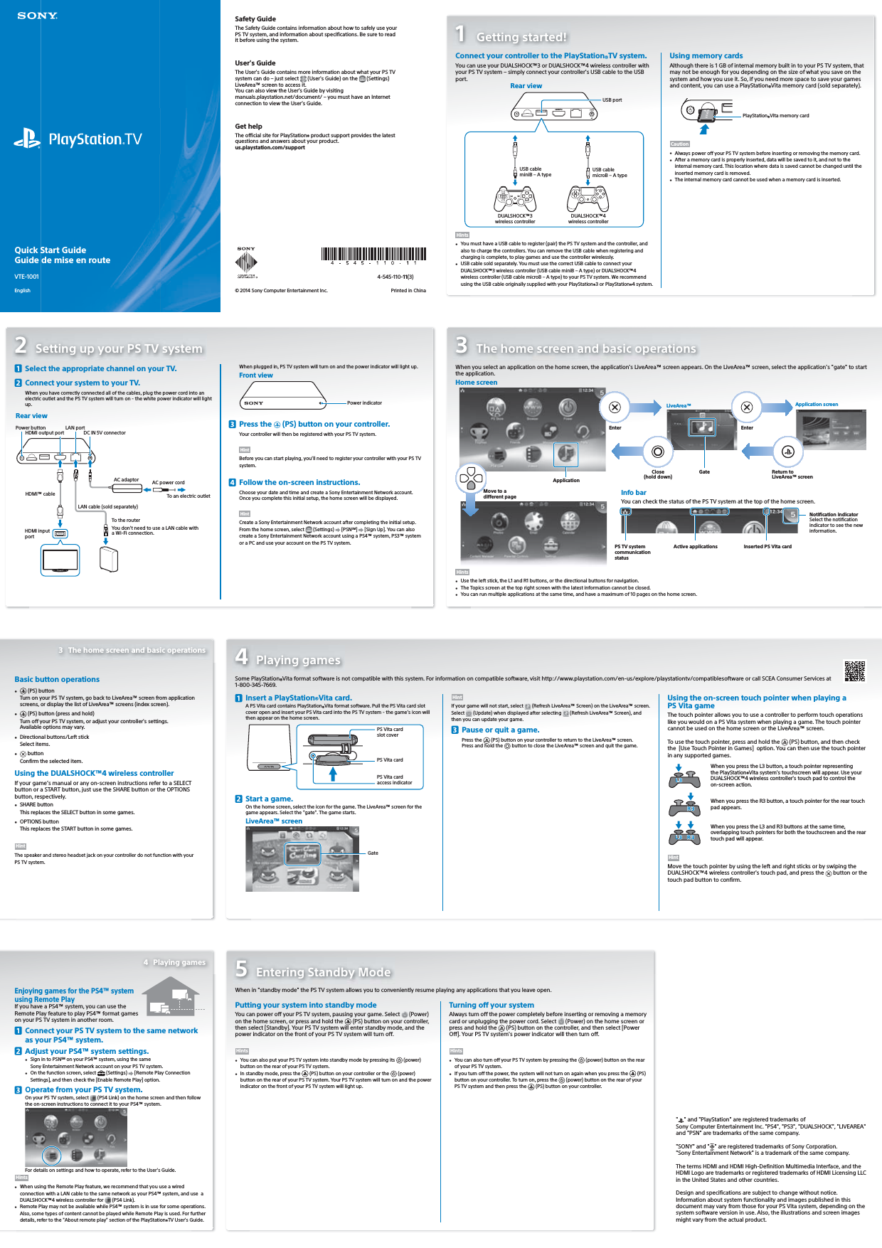 Quick Start GuideGuide de mise en routeVTE-1001English1 Getting started!Connect your controller to the PlayStation®TV system.You can use your DUALSHOCK™3 or DUALSHOCK™4 wireless controller with your PSTV system – simply connect your controller&apos;s USB cable to the USB port.Rear viewUSB portDUALSHOCK™3 wireless controllerUSB cableminiB – A type USB cablemicroB – A typeDUALSHOCK™4 wireless controllerHints•  You must have a USB cable to register (pair) the PSTV system and the controller, and also to charge the controllers. You can remove the USB cable when registering and charging is complete, to play games and use the controller wirelessly.•  USB cable sold separately. You must use the correct USB cable to connect your DUALSHOCK™3 wireless controller (USB cable miniB – A type) or DUALSHOCK™4 wireless controller (USB cable microB – A type) to your PS TV system. We recommend using the USB cable originally supplied with your PlayStation®3 or PlayStation®4 system.Using memory cardsAlthough there is 1 GB of internal memory built in to your PSTV system, that may not be enough for you depending on the size of what you save on the system and how you use it. So, if you need more space to save your games and content, you can use a PlayStation®Vita memory card (sold separately).PlayStation®Vita memory cardCaution•  Always power off your PSTV system before inserting or removing the memory card.•  After a memory card is properly inserted, data will be saved to it, and not to the internal memory card. This location where data is saved cannot be changed until the inserted memory card is removed.•  The internal memory card cannot be used when a memory card is inserted.Safety GuideThe Safety Guide contains information about how to safely use your PSTV system, and information about specifications. Be sure to read it before using the system.User&apos;s GuideThe User&apos;s Guide contains more information about what your PSTV system can do – just select   (User&apos;s Guide) on the   (Settings) LiveArea™ screen to access it.You can also view the User’s Guide by visiting manuals.playstation.net/document/ – you must have an Internet connection to view the User’s Guide.Get helpThe official site for PlayStation® product support provides the latest questions and answers about your product.us.playstation.com/support4-545-110-11(3)© 2014 Sony Computer Entertainment Inc.  Printed in China2  Setting up your PS TV system  Select the appropriate channel on your TV.  Connect your system to your TV.When you have correctly connected all of the cables, plug the power cord into an electric outlet and the PS TV system will turn on - the white power indicator will light up.Rear viewTo the routerHDMI output portLAN portDC IN 5V connectorHDMI™ cableLAN cable (sold separately)AC adaptor AC power cordTo an electric outletYou don&apos;t need to use a LAN cable with a Wi-Fi connection.HDMI input portPower buttonWhen plugged in, PSTV system will turn on and the power indicator will light up.Front view Power indicator Press the   (PS) button on your controller.Your controller will then be registered with your PSTV system.HintBefore you can start playing, you&apos;ll need to register your controller with your PSTV system.  Follow the on-screen instructions.Choose your date and time and create a Sony Entertainment Network account.Once you complete this initial setup, the home screen will be displayed.HintCreate a SonyEntertainmentNetwork account after completing the initial setup. From the home screen, select   (Settings)   [PSNSM]   [Sign Up]. You can also create a SonyEntertainmentNetwork account using a PS4™ system, PS3™ system or a PC and use your account on the PSTV system.3  The home screen and basic operationsWhen you select an application on the home screen, the application&apos;s LiveArea™ screen appears. On the LiveArea™ screen, select the application&apos;s &quot;gate&quot; to start the application. ApplicationHome screenEnterGateClose (hold down)LiveArea™ Application screenReturn to LiveArea™ screen Move to a different page Info barYou can check the status of the PSTV system at the top of the home screen.PSTV system communication statusActive applications Inserted PS Vita cardNotification indicatorSelect the notification indicator to see the new information.Hints•  Use the left stick, the L1 and R1 buttons, or the directional buttons for navigation.•  The Topics screen at the top right screen with the latest information cannot be closed.•  You can run multiple applications at the same time, and have a maximum of 10 pages on the home screen.Basic button operations•   (PS) buttonTurn on your PSTV system, go back to LiveArea™ screen from application screens, or display the list of LiveArea™ screens (index screen).•   (PS) button (press and hold)Turn off your PSTV system, or adjust your controller&apos;s settings. Available options may vary.•  Directional buttons/Left stickSelect items.•   buttonConfirm the selected item.Using the DUALSHOCK™4 wireless controllerIf your game’s manual or any on-screen instructions refer to a SELECT button or a START button, just use the SHARE button or the OPTIONS button, respectively.•  SHARE buttonThis replaces the SELECT button in some games.•  OPTIONS buttonThis replaces the START button in some games.HintThe speaker and stereo headset jack on your controller do not function with your PSTV system.Enjoying games for the PS4™ system using Remote PlayIf you have a PS4™ system, you can use the Remote Play feature to play PS4™ format games on your PSTV system in another room.  Connect your PSTV system to the same network as your PS4™ system.  Adjust your PS4™ system settings.•  Sign in to PSNSM on your PS4™ system, using the same SonyEntertainmentNetwork account on your PSTV system.•  On the function screen, select   (Settings)   [Remote Play Connection Settings], and then check the [Enable Remote Play] option.  Operate from your PSTV system.On your PS TV system, select  (PS4 Link) on the home screen and then follow the on-screen instructions to connect it to your PS4™ system.For details on settings and how to operate, refer to the User&apos;s Guide.Hints•  When using the Remote Play feature, we recommend that you use a wired connection with a LAN cable to the same network as your PS4™ system, and use  a DUALSHOCK™4 wireless controller for   (PS4 Link).•  Remote Play may not be available while PS4™ system is in use for some operations. Also, some types of content cannot be played while Remote Play is used. For further details, refer to the &quot;About remote play&quot; section of the PlayStation®TV User&apos;s Guide.4 Playing gamesSome PlayStation®Vita format software is not compatible with this system. For information on compatible software, visit http://www.playstation.com/en-us/explore/playstationtv/compatiblesoftware or call SCEA Consumer Services at 1-800-345-7669.  Insert a PlayStation®Vita card.A PS Vita card contains PlayStation®Vita format software. Pull the PS Vita card slot cover open and insert your PSVita card into the PSTV system - the game&apos;s icon will then appear on the home screen.PS Vita card slot coverPS Vita card access indicatorPS Vita card  Start a game.On the home screen, select the icon for the game. The LiveArea™ screen for the game appears. Select the &quot;gate&quot;. The game starts.GateLiveArea™ screenHintIf your game will not start, select   (Refresh LiveArea™ Screen) on the LiveArea™ screen. Select   (Update) when displayed after selecting   (Refresh LiveArea™ Screen), and then you can update your game.  Pause or quit a game.Press the   (PS) button on your controller to return to the LiveArea™ screen.Press and hold the   button to close the LiveArea™ screen and quit the game.Using the on-screen touch pointer when playing a PSVita gameThe touch pointer allows you to use a controller to perform touch operations like you would on a PSVita system when playing a game. The touch pointer cannot be used on the home screen or the LiveArea™ screen.To use the touch pointer, press and hold the   (PS) button, and then check the  [Use Touch Pointer in Games]  option. You can then use the touch pointer in any supported games.When you press the L3 button, a touch pointer representing the PlayStation®Vita system&apos;s touchscreen will appear. Use your DUALSHOCK™4 wireless controller&apos;s touch pad to control the on-screen action.When you press the R3 button, a touch pointer for the rear touch pad appears.When you press the L3 and R3 buttons at the same time, overlapping touch pointers for both the touchscreen and the rear touch pad will appear.HintMove the touch pointer by using the left and right sticks or by swiping the DUALSHOCK™4 wireless controller&apos;s touch pad, and press the   button or the touch pad button to confirm.5  Entering Standby ModeWhen in &quot;standby mode&quot; the PSTV system allows you to conveniently resume playing any applications that you leave open.Putting your system into standby modeYou can power off your PSTV system, pausing your game. Select  (Power) on the home screen, or press and hold the   (PS) button on your controller, then select [Standby]. Your PSTV system will enter standby mode, and the power indicator on the front of your PSTV system will turn off.Hints•  You can also put your PSTV system into standby mode by pressing its   (power) button on the rear of your PSTV system.•  In standby mode, press the   (PS) button on your controller or the   (power) button on the rear of your PSTV system. Your PSTV system will turn on and the power indicator on the front of your PSTV system will light up.Turning off your systemAlways turn off the power completely before inserting or removing a memory card or unplugging the power cord. Select   (Power) on the home screen or press and hold the   (PS) button on the controller, and then select [Power Off]. Your PSTV system&apos;s power indicator will then turn off.Hints•  You can also turn off your PSTV system by pressing the   (power) button on the rear of your PSTV system.•  If you turn off the power, the system will not turn on again when you press the   (PS) button on your controller. To turn on, press the   (power) button on the rear of your PSTV system and then press the   (PS) button on your controller.3  The home screen and basic operations4 Playing games&quot;&quot; and &quot;PlayStation&quot; are registered trademarks of SonyComputerEntertainment Inc. &quot;PS4&quot;, &quot;PS3&quot;, &quot;DUALSHOCK&quot;, &quot;LIVEAREA&quot; and &quot;PSN&quot; are trademarks of the same company.&quot;SONY&quot; and &quot; &quot; are registered trademarks of Sony Corporation. &quot;SonyEntertainment Network&quot; is a trademark of the same company.The terms HDMI and HDMI High-Definition Multimedia Interface, and the HDMI Logo are trademarks or registered trademarks of HDMI Licensing LLC in the United States and other countries.Design and specifications are subject to change without notice.Information about system functionality and images published in this document may vary from those for your PS Vita system, depending on the system software version in use. Also, the illustrations and screen images might vary from the actual product.Enter