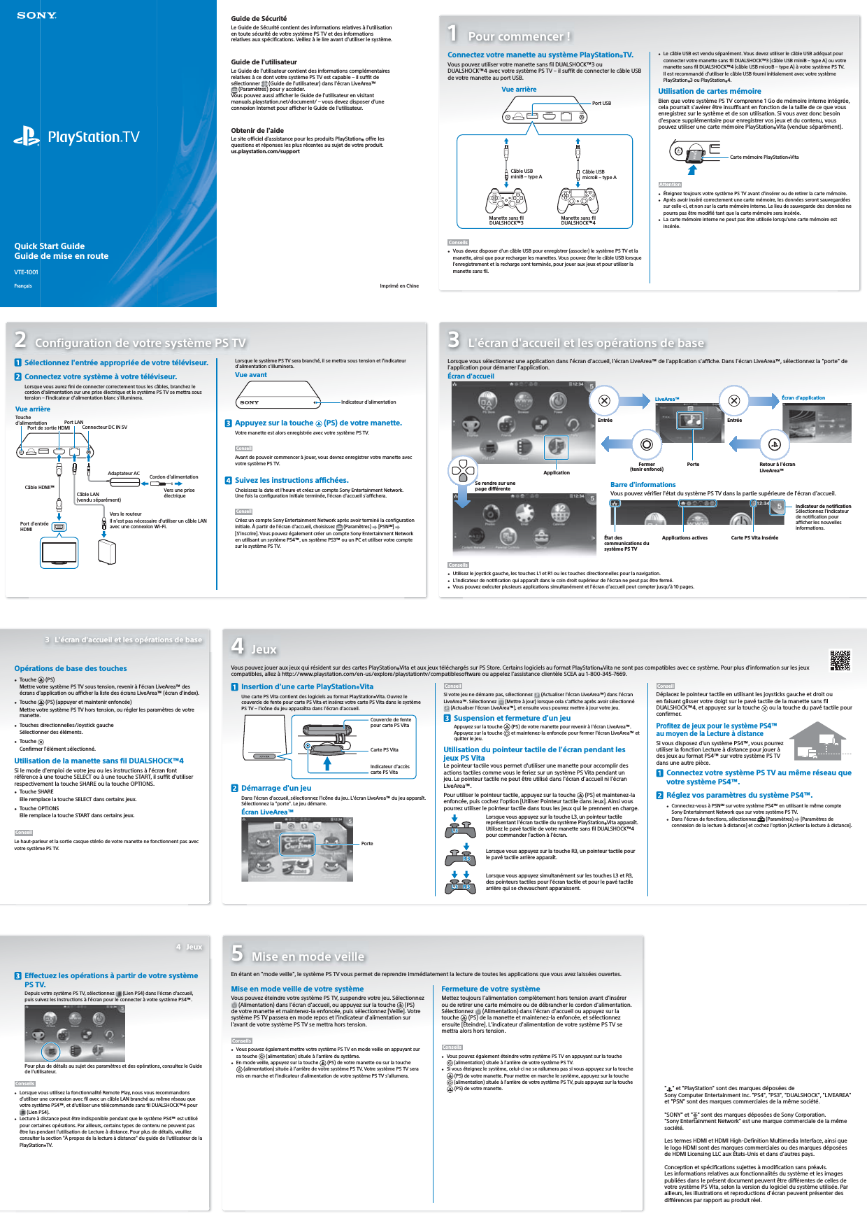 Quick Start GuideGuide de mise en routeVTE-1001Français1 Pour commencer!Connectez votre manette au système PlayStation®TV.Vous pouvez utiliser votre manette sans fil DUALSHOCK™3 ou DUALSHOCK™4 avec votre système PSTV – il suffit de connecter le câble USB de votre manette au port USB.Vue arrière Port USBManette sans filDUALSHOCK™3Câble USBminiB – type A Câble USBmicroB – type AManette sans filDUALSHOCK™4Conseils•  Vous devez disposer d&apos;un câble USB pour enregistrer (associer) le système PSTV et la manette, ainsi que pour recharger les manettes. Vous pouvez ôter le câble USB lorsque l&apos;enregistrement et la recharge sont terminés, pour jouer aux jeux et pour utiliser la manette sans fil.•  Le câble USB est vendu séparément. Vous devez utiliser le câble USB adéquat pour connecter votre manette sans fil DUALSHOCK™3 (câble USB miniB – type A) ou votre manette sans fil DUALSHOCK™4 (câble USB microB – type A) à votre système PSTV. Il est recommandé d&apos;utiliser le câble USB fourni initialement avec votre système PlayStation®3 ou PlayStation®4.Utilisation de cartes mémoireBien que votre système PSTV comprenne 1Go de mémoire interne intégrée, cela pourrait s&apos;avérer être insuffisant en fonction de la taille de ce que vous enregistrez sur le système et de son utilisation. Si vous avez donc besoin d&apos;espace supplémentaire pour enregistrer vos jeux et du contenu, vous pouvez utiliser une carte mémoire PlayStation®Vita (vendue séparément).Carte mémoire PlayStation®VitaAttention•  Éteignez toujours votre système PSTV avant d&apos;insérer ou de retirer la carte mémoire.•  Après avoir inséré correctement une carte mémoire, les données seront sauvegardées sur celle-ci, et non sur la carte mémoire interne. Le lieu de sauvegarde des données ne pourra pas être modifié tant que la carte mémoire sera insérée.•  La carte mémoire interne ne peut pas être utilisée lorsqu&apos;une carte mémoire est insérée.2  Configuration de votre système PSTV  Sélectionnez l&apos;entrée appropriée de votre téléviseur.  Connectez votre système à votre téléviseur.Lorsque vous aurez fini de connecter correctement tous les câbles, branchez le cordon d&apos;alimentation sur une prise électrique et le système PSTV se mettra sous tension – l&apos;indicateur d&apos;alimentation blanc s&apos;illuminera.Vue arrièreVers le routeurPort de sortie HDMIPort LANConnecteur DC IN 5VCâble HDMI™Câble LAN (vendu séparément)Adaptateur AC Cordon d&apos;alimentationVers une prise électriqueIl n&apos;est pas nécessaire d&apos;utiliser un câble LAN avec une connexion Wi-Fi.Port d&apos;entrée HDMITouche d&apos;alimentationLorsque le système PSTV sera branché, il se mettra sous tension et l&apos;indicateur d&apos;alimentation s&apos;illuminera.Vue avantIndicateur d&apos;alimentation  Appuyez sur la touche   (PS) de votre manette.Votre manette est alors enregistrée avec votre système PSTV.ConseilAvant de pouvoir commencer à jouer, vous devrez enregistrer votre manette avec votre système PSTV.  Suivez les instructions affichées.Choisissez la date et l&apos;heure et créez un compte Sony Entertainment Network.Une fois la configuration initiale terminée, l&apos;écran d&apos;accueil s&apos;affichera.ConseilCréez un compte SonyEntertainmentNetwork après avoir terminé la configuration initiale. À partir de l&apos;écran d&apos;accueil, choisissez   (Paramètres)   [PSNSM]   [S&apos;inscrire]. Vous pouvez également créer un compte SonyEntertainmentNetwork en utilisant un système PS4™, un système PS3™ ou un PC et utiliser votre compte sur le système PSTV.3  L&apos;écran d&apos;accueil et les opérations de baseLorsque vous sélectionnez une application dans l&apos;écran d&apos;accueil, l&apos;écran LiveArea™ de l&apos;application s&apos;affiche. Dans l&apos;écran LiveArea™, sélectionnez la &quot;porte&quot; de l&apos;application pour démarrer l&apos;application. ApplicationÉcran d&apos;accueilEntréePorteFermer (tenir enfoncé)LiveArea™ Écran d&apos;applicationRetour à l&apos;écran LiveArea™Se rendre sur unepage différente Barre d&apos;informationsVous pouvez vérifier l&apos;état du système PSTV dans la partie supérieure de l&apos;écran d&apos;accueil.État des communications du système PSTVApplications actives Carte PSVita inséréeIndicateur de notificationSélectionnez l&apos;indicateur de notification pour afficher les nouvelles informations.Conseils•  Utilisez le joystick gauche, les touches L1 et R1 ou les touches directionnelles pour la navigation.•  L&apos;indicateur de notification qui apparaît dans le coin droit supérieur de l&apos;écran ne peut pas être fermé. •  Vous pouvez exécuter plusieurs applications simultanément et l&apos;écran d&apos;accueil peut compter jusqu&apos;à 10pages.Opérations de base des touches•  Touche   (PS)Mettre votre système PSTV sous tension, revenir à l&apos;écran LiveArea™ des écrans d&apos;application ou afficher la liste des écrans LiveArea™ (écran d&apos;index).•  Touche   (PS) (appuyer et maintenir enfoncée)Mettre votre système PSTV hors tension, ou régler les paramètres de votre manette.•  Touches directionnelles/Joystick gaucheSélectionner des éléments.•  Touche Confirmer l&apos;élément sélectionné.Utilisation de la manette sans fil DUALSHOCK™4Si le mode d&apos;emploi de votre jeu ou les instructions à l&apos;écran font référence à une touche SELECT ou à une touche START, il suffit d&apos;utiliser respectivement la touche SHARE ou la touche OPTIONS.•  Touche SHAREElle remplace la touche SELECT dans certains jeux.•  Touche OPTIONSElle remplace la touche START dans certains jeux.ConseilLe haut-parleur et la sortie casque stéréo de votre manette ne fonctionnent pas avec votre système PSTV.4 Jeux  Insertion d&apos;une carte PlayStation®VitaUne carte PSVita contient des logiciels au format PlayStation®Vita. Ouvrez le couvercle de fente pour carte PSVita et insérez votre carte PSVita dans le système PSTV – l&apos;icône du jeu apparaîtra dans l&apos;écran d&apos;accueil.Couvercle de fentepour carte PSVitaIndicateur d&apos;accèscarte PSVitaCarte PSVita  Démarrage d&apos;un jeuDans l&apos;écran d&apos;accueil, sélectionnez l&apos;icône du jeu. L&apos;écran LiveArea™ du jeu apparaît. Sélectionnez la &quot;porte&quot;. Le jeu démarre.PorteÉcran LiveArea™ConseilSi votre jeu ne démarre pas, sélectionnez   (Actualiser l&apos;écran LiveArea™) dans l&apos;écran LiveArea™. Sélectionnez   (Mettre à jour) lorsque cela s&apos;affiche après avoir sélectionné  (Actualiser l&apos;écran LiveArea™), et ensuite vous pourrez mettre à jour votre jeu.  Suspension et fermeture d&apos;un jeuAppuyez sur la touche   (PS) de votre manette pour revenir à l&apos;écran LiveArea™.Appuyez sur la touche   et maintenez-la enfoncée pour fermer l&apos;écran LiveArea™ et quitter le jeu.Utilisation du pointeur tactile de l&apos;écran pendant les jeux PSVitaLe pointeur tactile vous permet d&apos;utiliser une manette pour accomplir des actions tactiles comme vous le feriez sur un système PSVita pendant un jeu. Le pointeur tactile ne peut être utilisé dans l&apos;écran d&apos;accueil ni l&apos;écran LiveArea™.Pour utiliser le pointeur tactile, appuyez sur la touche   (PS) et maintenez-la enfoncée, puis cochez l&apos;option [Utiliser Pointeur tactile dans Jeux]. Ainsi vous pourrez utiliser le pointeur tactile dans tous les jeux qui le prennent en charge.Lorsque vous appuyez sur la touche L3, un pointeur tactile représentant l&apos;écran tactile du système PlayStation®Vita apparaît. Utilisez le pavé tactile de votre manette sans fil DUALSHOCK™4 pour commander l&apos;action à l&apos;écran.Lorsque vous appuyez sur la touche R3, un pointeur tactile pour le pavé tactile arrière apparaît.Lorsque vous appuyez simultanément sur les touches L3 et R3, des pointeurs tactiles pour l&apos;écran tactile et pour le pavé tactile arrière qui se chevauchent apparaissent.ConseilDéplacez le pointeur tactile en utilisant les joysticks gauche et droit ou en faisant glisser votre doigt sur le pavé tactile de la manette sans fil DUALSHOCK™4, et appuyez sur la touche   ou la touche du pavé tactile pour confirmer.Profitez de jeux pour le système PS4™ au moyen de la Lecture à distanceSi vous disposez d&apos;un système PS4™, vous pourrez utiliser la fonction Lecture à distance pour jouer à des jeux au format PS4™ sur votre système PSTV dans une autre pièce.  Connectez votre système PSTV au même réseau que votre système PS4™.  Réglez vos paramètres du système PS4™.•  Connectez-vous à PSNSM sur votre système PS4™ en utilisant le même compte SonyEntertainmentNetwork que sur votre système PSTV.•  Dans l&apos;écran de fonctions, sélectionnez   (Paramètres)   [Paramètres de connexion de la lecture à distance] et cochez l&apos;option [Activer la lecture à distance].  Effectuez les opérations à partir de votre système PSTV.Depuis votre système PS TV, sélectionnez   (Lien PS4) dans l&apos;écran d&apos;accueil, puis suivez les instructions à l&apos;écran pour le connecter à votre système PS4™.Pour plus de détails au sujet des paramètres et des opérations, consultez le Guide de l&apos;utilisateur.Conseils•  Lorsque vous utilisez la fonctionnalité Remote Play, nous vous recommandons d&apos;utiliser une connexion avec fil avec un câble LAN branché au même réseau que votre système PS4™, et d&apos;utiliser une télécommande sans fil DUALSHOCK™4 pour  (Lien PS4).•  Lecture à distance peut être indisponible pendant que le système PS4™ est utilisé pour certaines opérations. Par ailleurs, certains types de contenu ne peuvent pas être lus pendant l&apos;utilisation de Lecture à distance. Pour plus de détails, veuillez consulter la section &quot;À propos de la lecture à distance&quot; du guide de l&apos;utilisateur de la PlayStation®TV.5  Mise en mode veilleEn étant en &quot;mode veille&quot;, le système PSTV vous permet de reprendre immédiatement la lecture de toutes les applications que vous avez laissées ouvertes.Mise en mode veille de votre systèmeVous pouvez éteindre votre système PSTV, suspendre votre jeu. Sélectionnez (Alimentation) dans l&apos;écran d&apos;accueil, ou appuyez sur la touche  (PS) de votre manette et maintenez-la enfoncée, puis sélectionnez [Veille]. Votre système PSTV passera en mode repos et l&apos;indicateur d&apos;alimentation sur l&apos;avant de votre système PSTV se mettra hors tension.Conseils•  Vous pouvez également mettre votre système PSTV en mode veille en appuyant sur sa touche  (alimentation) située à l&apos;arrière du système.•  En mode veille, appuyez sur la touche  (PS) de votre manette ou sur la touche (alimentation) située à l&apos;arrière de votre système PSTV. Votre système PSTV sera mis en marche et l&apos;indicateur d&apos;alimentation de votre système PSTV s&apos;allumera.Fermeture de votre systèmeMettez toujours l&apos;alimentation complètement hors tension avant d&apos;insérer ou de retirer une carte mémoire ou de débrancher le cordon d&apos;alimentation. Sélectionnez  (Alimentation) dans l&apos;écran d&apos;accueil ou appuyez sur la touche  (PS) de la manette et maintenez-la enfoncée, et sélectionnez ensuite [Éteindre]. L&apos;indicateur d&apos;alimentation de votre système PSTV se mettra alors hors tension.Conseils•  Vous pouvez également éteindre votre système PSTV en appuyant sur la touche (alimentation) située à l&apos;arrière de votre système PSTV.•  Si vous éteignez le système, celui-ci ne se rallumera pas si vous appuyez sur la touche (PS) de votre manette. Pour mettre en marche le système, appuyez sur la touche (alimentation) située à l&apos;arrière de votre système PSTV, puis appuyez sur la touche (PS) de votre manette.4 Jeux&quot;&quot; et &quot;PlayStation&quot; sont des marques déposées de SonyComputerEntertainment Inc. &quot;PS4&quot;, &quot;PS3&quot;, &quot;DUALSHOCK&quot;, &quot;LIVEAREA&quot; et &quot;PSN&quot; sont des marques commerciales de la même société.&quot;SONY&quot; et &quot; &quot; sont des marques déposées de Sony Corporation. &quot;SonyEntertainment Network&quot; est une marque commerciale de la même société.Les termes HDMI et HDMI High-Definition Multimedia Interface, ainsi que le logo HDMI sont des marques commerciales ou des marques déposées de HDMI Licensing LLC aux États-Unis et dans d&apos;autres pays.Conception et spécifications sujettes à modification sans préavis.Les informations relatives aux fonctionnalités du système et les images publiées dans le présent document peuvent être différentes de celles de votre système PSVita, selon la version du logiciel du système utilisée. Par ailleurs, les illustrations et reproductions d&apos;écran peuvent présenter des différences par rapport au produit réel.Guide de SécuritéLe Guide de Sécurité contient des informations relatives à l&apos;utilisation en toute sécurité de votre système PSTV et des informations relatives aux spécifications. Veillez à le lire avant d&apos;utiliser le système.Guide de l&apos;utilisateurLe Guide de l&apos;utilisateur contient des informations complémentaires relatives à ce dont votre système PSTV est capable – il suffit de sélectionner   (Guide de l&apos;utilisateur) dans l&apos;écran LiveArea™ (Paramètres) pour y accéder.Vous pouvez aussi afficher le Guide de l&apos;utilisateur en visitant manuals.playstation.net/document/ – vous devez disposer d&apos;une connexion Internet pour afficher le Guide de l&apos;utilisateur.Obtenir de l&apos;aideLe site officiel d&apos;assistance pour les produits PlayStation® offre les questions et réponses les plus récentes au sujet de votre produit.us.playstation.com/support  Imprimé en Chine3  L&apos;écran d&apos;accueil et les opérations de baseVous pouvez jouer aux jeux qui résident sur des cartes PlayStation®Vita et aux jeux téléchargés sur PS Store. Certains logiciels au format PlayStation®Vita ne sont pas compatibles avec ce système. Pour plus d&apos;information sur les jeux compatibles, allez à http://www.playstation.com/en-us/explore/playstationtv/compatiblesoftware ou appelez l&apos;assistance clientèle SCEA au 1-800-345-7669.Entrée