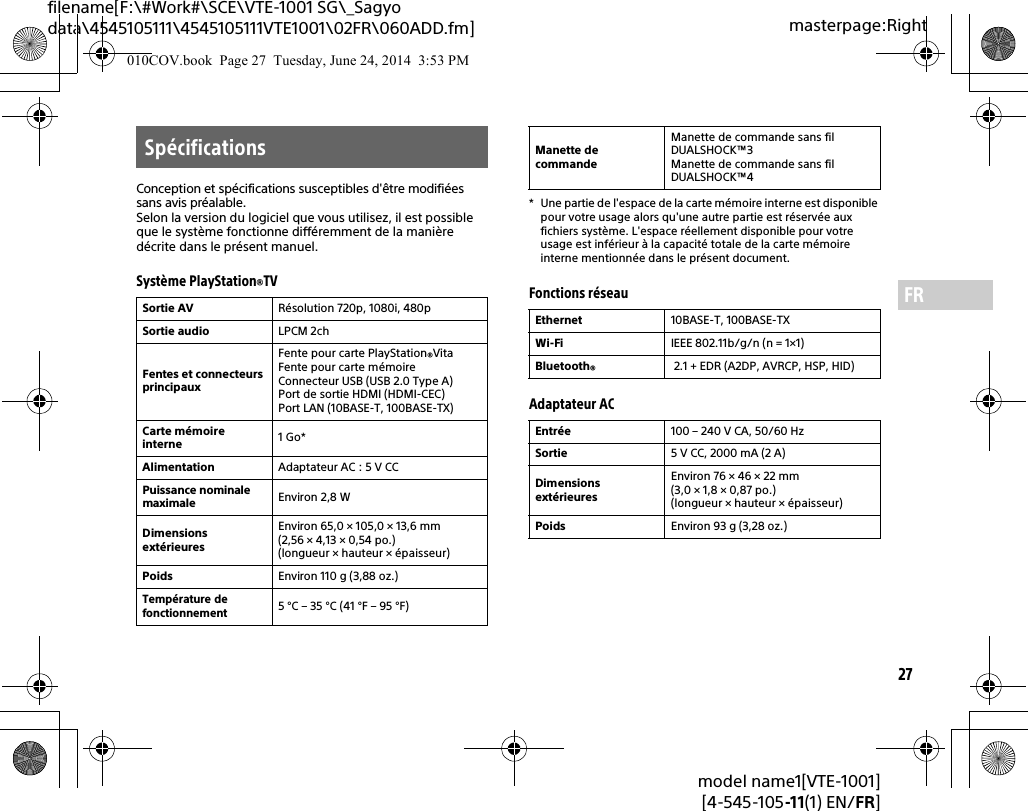27model name1[VTE-1001][4-545-105-11(1) EN/FR]masterpage:Rightfilename[F:\#Work#\SCE\VTE-1001 SG\_Sagyo data\4545105111\4545105111VTE1001\02FR\060ADD.fm]FRConception et spécifications susceptibles d&apos;être modifiées sans avis préalable.Selon la version du logiciel que vous utilisez, il est possible que le système fonctionne différemment de la manière décrite dans le présent manuel.Système PlayStation®TV* Une partie de l&apos;espace de la carte mémoire interne est disponible pour votre usage alors qu&apos;une autre partie est réservée aux fichiers système. L&apos;espace réellement disponible pour votre usage est inférieur à la capacité totale de la carte mémoire interne mentionnée dans le présent document.Fonctions réseauAdaptateur ACSpécificationsSortie AV Résolution 720p, 1080i, 480pSortie audio LPCM 2chFentes et connecteurs principauxFente pour carte PlayStation®VitaFente pour carte mémoireConnecteur USB (USB 2.0 Type A)Port de sortie HDMI (HDMI-CEC)Port LAN (10BASE-T, 100BASE-TX)Carte mémoire interne 1Go*Alimentation Adaptateur AC : 5 V CCPuissance nominale maximaleEnviron 2,8 WDimensions extérieuresEnviron 65,0 × 105,0 × 13,6 mm (2,56 × 4,13 × 0,54 po.) (longueur × hauteur × épaisseur)Poids Environ 110 g (3,88 oz.)Température de fonctionnement5 °C – 35 °C (41 °F – 95 °F)Manette de commandeManette de commande sans fil DUALSHOCK™3Manette de commande sans fil DUALSHOCK™4Ethernet 10BASE-T, 100BASE-TXWi-Fi  IEEE 802.11b/g/n (n = 1×1)Bluetooth® 2.1 + EDR (A2DP, AVRCP, HSP, HID)Entrée 100 – 240V CA, 50/60HzSortie 5 V CC, 2000 mA (2 A)Dimensions extérieuresEnviron 76 × 46 × 22 mm (3,0 × 1,8 × 0,87 po.) (longueur × hauteur × épaisseur)Poids Environ 93 g (3,28 oz.)010COV.book  Page 27  Tuesday, June 24, 2014  3:53 PM