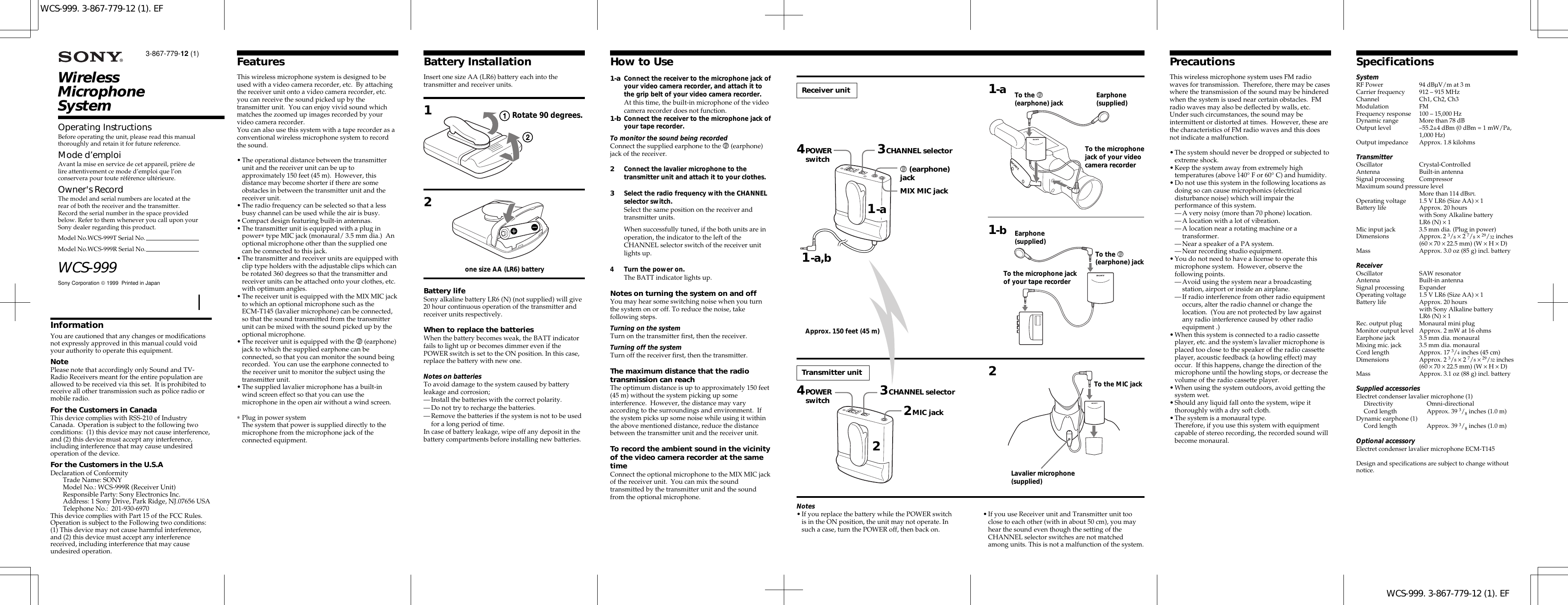WCS-999. 3-867-779-12 (1). EFWCS-999. 3-867-779-12 (1). EFWirelessMicrophoneSystemSony Corporation  1999  Printed in JapanWCS-999Operating InstructionsBefore operating the unit, please read this manualthoroughly and retain it for future reference.Mode d’emploiAvant la mise en service de cet appareil, prière delire attentivement ce mode d’emploi que l’onconservera pour toute référence ultérieure.Owner&apos;s RecordThe model and serial numbers are located at therear of both the receiver and the transmitter.Record the serial number in the space providedbelow. Refer to them whenever you call upon yourSony dealer regarding this product.Model No.WCS-999T Serial No.Model No.WCS-999R Serial No.3-867-779-12 (1)InformationYou are cautioned that any changes or modificationsnot expressly approved in this manual could voidyour authority to operate this equipment.NotePlease note that accordingly only Sound and TV-Radio Receivers meant for the entire population areallowed to be received via this set.  It is prohibited toreceive all other transmission such as police radio ormobile radio.For the Customers in CanadaThis device complies with RSS-210 of IndustryCanada.  Operation is subject to the following twoconditions:  (1) this device may not cause interference,and (2) this device must accept any interference,including interference that may cause undesiredoperation of the device.For the Customers in the U.S.ADeclaration of ConformityTrade Name: SONYModel No.: WCS-999R (Receiver Unit)Responsible Party: Sony Electronics Inc.Address: 1 Sony Drive, Park Ridge, NJ.07656 USATelephone No.:  201-930-6970This device complies with Part 15 of the FCC Rules.Operation is subject to the Following two conditions:(1) This device may not cause harmful interference,and (2) this device must accept any interferencereceived, including interference that may causeundesired operation.FeaturesThis wireless microphone system is designed to beused with a video camera recorder, etc.  By attachingthe receiver unit onto a video camera recorder, etc.you can receive the sound picked up by thetransmitter unit.  You can enjoy vivid sound whichmatches the zoomed up images recorded by yourvideo camera recorder.You can also use this system with a tape recorder as aconventional wireless microphone system to recordthe sound.•The operational distance between the transmitterunit and the receiver unit can be up toapproximately 150 feet (45 m).  However, thisdistance may become shorter if there are someobstacles in between the transmitter unit and thereceiver unit.•The radio frequency can be selected so that a lessbusy channel can be used while the air is busy.•Compact design featuring built-in antennas.•The transmitter unit is equipped with a plug inpower∗ type MIC jack (monaural/ 3.5 mm dia.)  Anoptional microphone other than the supplied onecan be connected to this jack.•The transmitter and receiver units are equipped withclip type holders with the adjustable clips which canbe rotated 360 degrees so that the transmitter andreceiver units can be attached onto your clothes, etc.with optimum angles.•The receiver unit is equipped with the MIX MIC jackto which an optional microphone such as theECM-T145 (lavalier microphone) can be connected,so that the sound transmitted from the transmitterunit can be mixed with the sound picked up by theoptional microphone.•The receiver unit is equipped with the v (earphone)jack to which the supplied earphone can beconnected, so that you can monitor the sound beingrecorded.  You can use the earphone connected tothe receiver unit to monitor the subject using thetransmitter unit.•The supplied lavalier microphone has a built-inwind screen effect so that you can use themicrophone in the open air without a wind screen.∗Plug in power systemThe system that power is supplied directly to themicrophone from the microphone jack of theconnected equipment.PrecautionsThis wireless microphone system uses FM radiowaves for transmission.  Therefore, there may be caseswhere the transmission of the sound may be hinderedwhen the system is used near certain obstacles.  FMradio waves may also be deflected by walls, etc.Under such circumstances, the sound may beintermittent or distorted at times.  However, these arethe characteristics of FM radio waves and this doesnot indicate a malfunction.•The system should never be dropped or subjected toextreme shock.•Keep the system away from extremely hightemperatures (above 140° F or 60° C) and humidity.•Do not use this system in the following locations asdoing so can cause microphonics (electricaldisturbance noise) which will impair theperformance of this system.—A very noisy (more than 70 phone) location.—A location with a lot of vibration.—A location near a rotating machine or atransformer.—Near a speaker of a PA system.—Near recording studio equipment.•You do not need to have a license to operate thismicrophone system.  However, observe thefollowing points.—Avoid using the system near a broadcastingstation, airport or inside an airplane.—If radio interference from other radio equipmentoccurs, alter the radio channel or change thelocation.  (You are not protected by law againstany radio interference caused by other radioequipment .)•When this system is connected to a radio cassetteplayer, etc. and the system&apos;s lavalier microphone isplaced too close to the speaker of the radio cassetteplayer, acoustic feedback (a howling effect) mayoccur.  If this happens, change the direction of themicrophone until the howling stops, or decrease thevolume of the radio cassette player.•When using the system outdoors, avoid getting thesystem wet.•Should any liquid fall onto the system, wipe itthoroughly with a dry soft cloth.•The system is a monaural type.Therefore, if you use this system with equipmentcapable of stereo recording, the recorded sound willbecome monaural.SpecificationsSystemRF Power 94 dBµV/m at 3 mCarrier frequency 912 – 915 MHzChannel Ch1, Ch2, Ch3Modulation FMFrequency response 100 – 15,000 HzDynamic range More than 78 dBOutput level –55.2±4 dBm (0 dBm = 1 mW/Pa,1,000 Hz)Output impedance Approx. 1.8 kilohmsTransmitterOscillator Crystal-ControlledAntenna Built-in antennaSignal processing CompressorMaximum sound pressure levelMore than 114 dBSPLOperating voltage 1.5 V LR6 (Size AA) × 1Battery life Approx. 20 hourswith Sony Alkaline batteryLR6 (N) × 1Mic input jack 3.5 mm dia. (Plug in power)Dimensions Approx. 2 3/8 × 2 7/8 × 29/32 inches(60 × 70 × 22.5 mm) (W × H × D)Mass Approx. 3.0 oz (85 g) incl. batteryReceiverOscillator SAW resonatorAntenna Built-in antennaSignal processing ExpanderOperating voltage 1.5 V LR6 (Size AA) × 1Battery life Approx. 20 hourswith Sony Alkaline batteryLR6 (N) × 1Rec. output plug Monaural mini plugMonitor output level Approx. 2 mW at 16 ohmsEarphone jack 3.5 mm dia. monauralMixing mic. jack 3.5 mm dia. monauralCord length Approx. 17 3/4 inches (45 cm)Dimensions Approx. 2 3/8 × 2 7/8 × 29/32 inches(60 × 70 × 22.5 mm) (W × H × D)Mass Approx. 3.1 oz (88 g) incl. batterySupplied accessoriesElectret condenser lavalier microphone (1)Directivity Omni-directionalCord length Approx. 39 3/8 inches (1.0 m)Dynamic earphone (1)Cord length Approx. 39 3/8 inches (1.0 m)Optional accessoryElectret condenser lavalier microphone ECM-T145Design and specifications are subject to change withoutnotice.1-a1-a Connect the receiver to the microphone jack ofyour video camera recorder, and attach it tothe grip belt of your video camera recorder.At this time, the built-in microphone of the videocamera recorder does not function.1-b Connect the receiver to the microphone jack ofyour tape recorder.To monitor the sound being recordedConnect the supplied earphone to the v (earphone)jack of the receiver.2Connect the lavalier microphone to thetransmitter unit and attach it to your clothes.3Select the radio frequency with the CHANNELselector switch.Select the same position on the receiver andtransmitter units.When successfully tuned, if the both units are inoperation, the indicator to the left of theCHANNEL selector switch of the receiver unitlights up.4 Turn the power on.The BATT indicator lights up.Notes on turning the system on and offYou may hear some switching noise when you turnthe system on or off. To reduce the noise, takefollowing steps.Turning on the systemTurn on the transmitter first, then the receiver.Turning off the systemTurn off the receiver first, then the transmitter.The maximum distance that the radiotransmission can reachThe optimum distance is up to approximately 150 feet(45 m) without the system picking up someinterference.  However, the distance may varyaccording to the surroundings and environment.  Ifthe system picks up some noise while using it withinthe above mentioned distance, reduce the distancebetween the transmitter unit and the receiver unit.To record the ambient sound in the vicinityof the video camera recorder at the sametimeConnect the optional microphone to the MIX MIC jackof the receiver unit.  You can mix the soundtransmitted by the transmitter unit and the soundfrom the optional microphone.How to UseBattery InstallationInsert one size AA (LR6) battery each into thetransmitter and receiver units.12Battery lifeSony alkaline battery LR6 (N) (not supplied) will give20 hour continuous operation of the transmitter andreceiver units respectively.When to replace the batteriesWhen the battery becomes weak, the BATT indicatorfails to light up or becomes dimmer even if thePOWER switch is set to the ON position. In this case,replace the battery with new one.Notes on batteriesTo avoid damage to the system caused by batteryleakage and corrosion;—Install the batteries with the correct polarity.—Do not try to recharge the batteries.—Remove the batteries if the system is not to be usedfor a long period of time.In case of battery leakage, wipe off any deposit in thebattery compartments before installing new batteries.one size AA (LR6) batteryReceiver unit4POWERswitch1-a,b To the v(earphone) jackTo the microphone jackof your tape recorderTransmitter unit2MIC jackLavalier microphone(supplied)To the MIC jack3CHANNEL selector1-a2Earphone(supplied)1-bTo the microphonejack of your videocamera recorderEarphone(supplied)4POWERswitch 3CHANNEL selectorTo the v(earphone) jackv (earphone)jackMIX MIC jackApprox. 150 feet (45 m)Rotate 90 degrees.2Notes•If you replace the battery while the POWER switchis in the ON position, the unit may not operate. Insuch a case, turn the POWER off, then back on.•If you use Receiver unit and Transmitter unit tooclose to each other (with in about 50 cm), you mayhear the sound even though the setting of theCHANNEL selector switches are not matchedamong units. This is not a malfunction of the system.