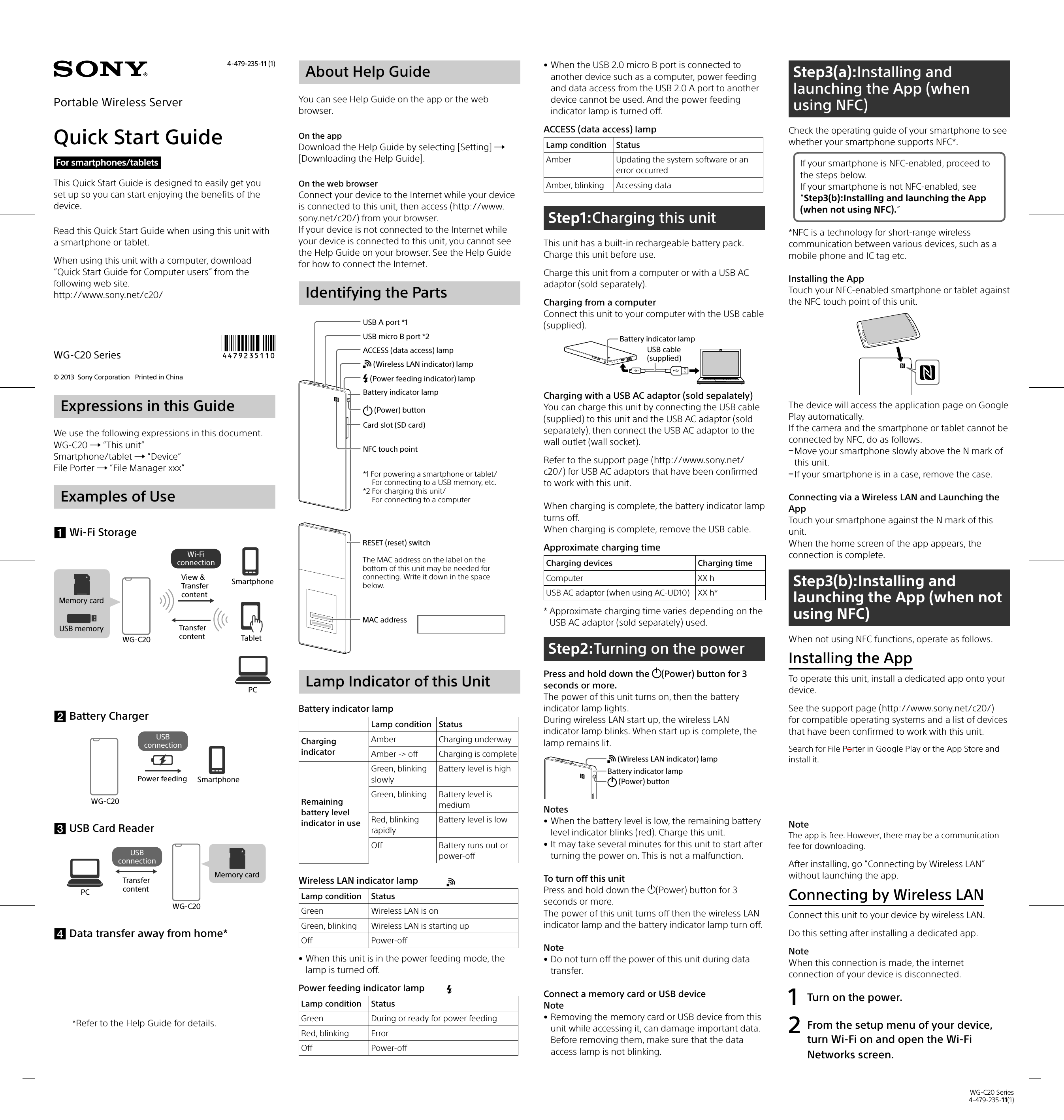 WG-C20 Series4-479-235-11(1)© 2013  Sony Corporation   Printed in China WG-C20 SeriesAbout Help GuideYou can see Help Guide on the app or the web browser.On the appDownload the Help Guide by selecting [Setting]  [Downloading the Help Guide].On the web browser Connect your device to the Internet while your device is connected to this unit, then access (http://www.sony.net/c20/) from your browser.If your device is not connected to the Internet while your device is connected to this unit, you cannot see the Help Guide on your browser. See the Help Guide for how to connect the Internet.Identifying the PartsUSB A port *1USB micro B port *2ACCESS (data access) lamp (Wireless LAN indicator) lamp (Power feeding indicator) lampBattery indicator lamp (Power) buttonCard slot (SD card)NFC touch point*1 For powering a smartphone or tablet/ For connecting to a USB memory, etc.*2 For charging this unit/For connecting to a computerRESET (reset) switchMAC addressThe MAC address on the label on the bottom of this unit may be needed for connecting. Write it down in the space below.Lamp Indicator of this UnitBattery indicator lampLamp condition StatusCharging indicatorAmber Charging underwayAmber -&gt; off Charging is completeRemaining battery level indicator in useGreen, blinking slowlyBattery level is highGreen, blinking Battery level is mediumRed, blinking rapidlyBattery level is lowOff Battery runs out or power-offWireless LAN indicator lamp Lamp condition StatusGreen Wireless LAN is onGreen, blinking Wireless LAN is starting upOff Power-off • When this unit is in the power feeding mode, the lamp is turned off.Power feeding indicator lamp Lamp condition StatusGreen During or ready for power feedingRed, blinking ErrorOff Power-offExpressions in this GuideWe use the following expressions in this document.WG-C20  “This unit”Smartphone/tablet  “Device”File Porter  “File Manager xxx”Examples of Use Wi-Fi StorageUSB memoryMemory cardWG-C20View &amp; Transfer contentTransfer contentSmartphoneTabletPCWi-Fi connection Battery ChargerWG-C20Power feeding SmartphoneUSB connection USB Card ReaderMemory cardWG-C20Transfer contentPCUSB connection Data transfer away from home**Refer to the Help Guide for details. • When the USB 2.0 micro B port is connected to another device such as a computer, power feeding and data access from the USB 2.0 A port to another device cannot be used. And the power feeding indicator lamp is turned off.ACCESS (data access) lampLamp condition StatusAmber Updating the system software or an error occurredAmber, blinking Accessing dataStep1:Charging this unitThis unit has a built-in rechargeable battery pack.Charge this unit before use.Charge this unit from a computer or with a USB AC adaptor (sold separately).Charging from a computerConnect this unit to your computer with the USB cable (supplied).Battery indicator lampUSB cable (supplied)Charging with a USB AC adaptor (sold sepalately)You can charge this unit by connecting the USB cable (supplied) to this unit and the USB AC adaptor (sold separately), then connect the USB AC adaptor to the wall outlet (wall socket).Refer to the support page (http://www.sony.net/c20/) for USB AC adaptors that have been confirmed to work with this unit.When charging is complete, the battery indicator lamp turns off.When charging is complete, remove the USB cable.Approximate charging timeCharging devices  Charging timeComputer XX hUSB AC adaptor (when using AC-UD10) XX h**  Approximate charging time varies depending on the USB AC adaptor (sold separately) used. Step2:Turning on the powerPress and hold down the  (Power) button for 3 seconds or more.The power of this unit turns on, then the battery indicator lamp lights.During wireless LAN start up, the wireless LAN indicator lamp blinks. When start up is complete, the lamp remains lit.Battery indicator lamp (Power) button (Wireless LAN indicator) lampNotes • When the battery level is low, the remaining battery level indicator blinks (red). Charge this unit. • It may take several minutes for this unit to start after turning the power on. This is not a malfunction. To turn off this unitPress and hold down the (Power) button for 3 seconds or more.The power of this unit turns off then the wireless LAN indicator lamp and the battery indicator lamp turn off.Note • Do not turn off the power of this unit during data transfer.Connect a memory card or USB deviceNote • Removing the memory card or USB device from this unit while accessing it, can damage important data. Before removing them, make sure that the data access lamp is not blinking.Step3(a):Installing and launching the App (when using NFC)Check the operating guide of your smartphone to see whether your smartphone supports NFC*.If your smartphone is NFC-enabled, proceed to the steps below.If your smartphone is not NFC-enabled, see “Step3(b):Installing and launching the App (when not using NFC).”*NFC is a technology for short-range wireless communication between various devices, such as a mobile phone and IC tag etc.Installing the AppTouch your NFC-enabled smartphone or tablet against the NFC touch point of this unit.The device will access the application page on Google Play automatically.If the camera and the smartphone or tablet cannot be connected by NFC, do as follows. Move your smartphone slowly above the N mark of this unit. If your smartphone is in a case, remove the case.Connecting via a Wireless LAN and Launching the AppTouch your smartphone against the N mark of this unit.When the home screen of the app appears, the connection is complete.Step3(b):Installing and launching the App (when not using NFC)When not using NFC functions, operate as follows.Installing the AppTo operate this unit, install a dedicated app onto your device.See the support page (http://www.sony.net/c20/) for compatible operating systems and a list of devices that have been confirmed to work with this unit.Search for File Porter in Google Play or the App Store and install it.NoteThe app is free. However, there may be a communication fee for downloading.After installing, go “Connecting by Wireless LAN” without launching the app.Connecting by Wireless LANConnect this unit to your device by wireless LAN.Do this setting after installing a dedicated app.NoteWhen this connection is made, the internet connection of your device is disconnected. 1  Turn on the power.2  From the setup menu of your device, turn Wi-Fi on and open the Wi-Fi Networks screen.4-479-235-11 (1)Portable Wireless ServerQuick Start GuideRead this Quick Start Guide when using this unit with a smartphone or tablet.When using this unit with a computer, download “Quick Start Guide for Computer users” from the following web site.http://www.sony.net/c20/This Quick Start Guide is designed to easily get you set up so you can start enjoying the benefits of the device.For smartphones/tablets