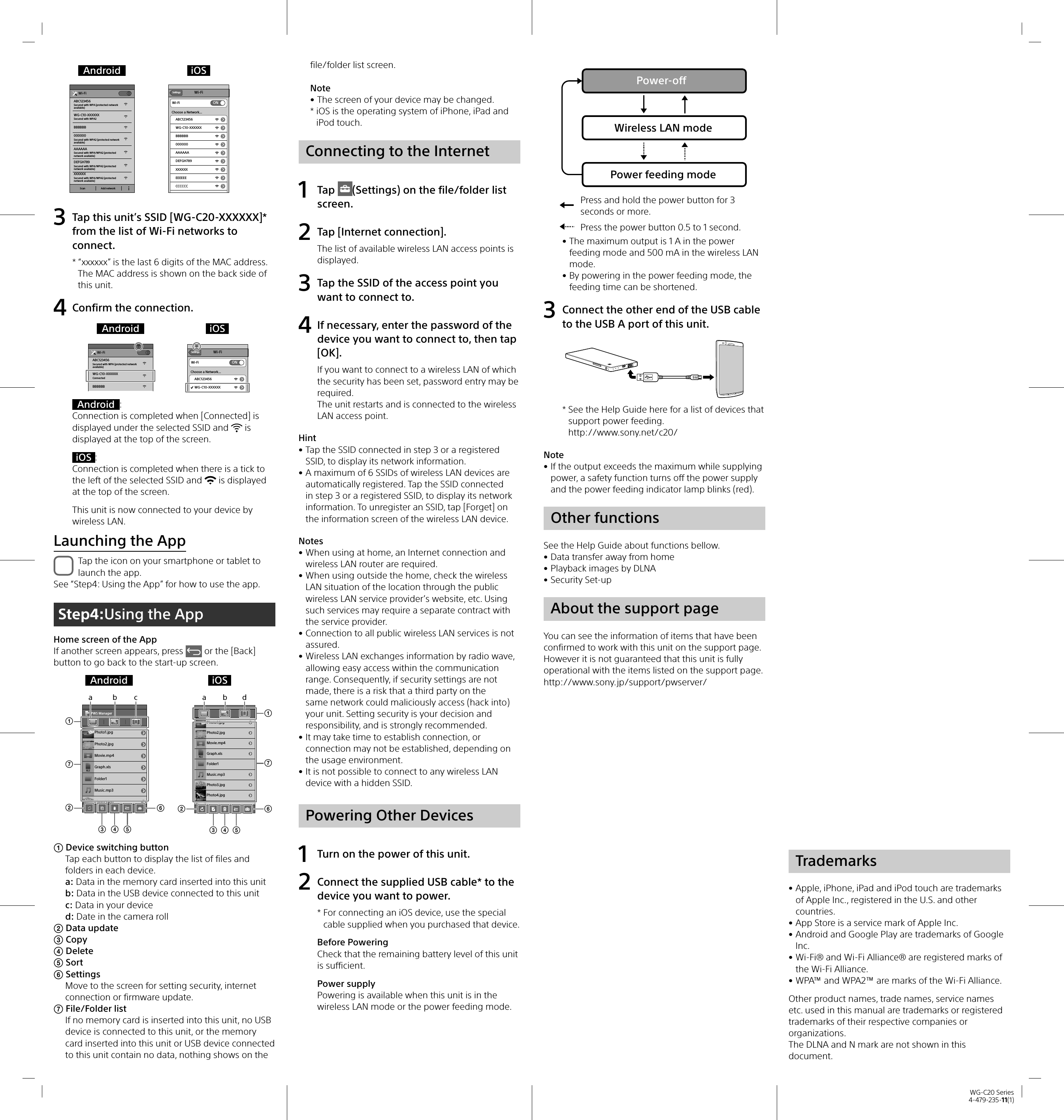 WG-C20 Series4-479-235-11(1)Android iOSABC123456Wi-FiSecured with WPA (protected networkavailable)BBBBBBXXXXXXSecured with WPA/WPA2 (protected network available)000000Secured with WPA2 (protected networkavailable)AAAAAASecured with WPA/WPA2 (protected network available)DEFGH789Secured with WPA/WPA2 (protected network available)WG-C10-XXXXXXSecured with WPA2Scan Add networkSettings Wi-FiWi-FiChoose a Network...ABC123456ONWG-C10-XXXXXXBBBBBB000000AAAAAADEFGH789XXXXXXEEEEEECCCCCC3  Tap this unit’s SSID [WG-C20-XXXXXX]* from the list of Wi-Fi networks to connect.*  “xxxxxx” is the last 6 digits of the MAC address.The MAC address is shown on the back side of this unit.4  Confirm the connection.Android iOSABC123456Wi-FiSecured with WPA (protected networkavailable)BBBBBBWG-C10-XXXXXXConnectedSettings Wi-FiWi-FiChoose a Network...ABC123456ONWG-C10-XXXXXXAndroid :Connection is completed when [Connected] is displayed under the selected SSID and   is displayed at the top of the screen.iOS :Connection is completed when there is a tick to the left of the selected SSID and   is displayed at the top of the screen.This unit is now connected to your device by wireless LAN.Launching the AppTap the icon on your smartphone or tablet to launch the app.See “Step4: Using the App” for how to use the app.Step4:Using the AppHome screen of the AppIf another screen appears, press   or the [Back] button to go back to the start-up screen.Android iOSPhoto1.jpgPWS ManagerPhoto2.jpgMovie.mp4Graph.xlsFolder1Music.mp3Photo3.jpgXLSabcXLSPhoto4.jpgPhoto1.jpgMovie.mp4Folder1Music.mp3Photo3.jpgPhoto2.jpgGraph.xlsabd Device switching buttonTap each button to display the list of files and folders in each device.a: Data in the memory card inserted into this unitb: Data in the USB device connected to this unitc: Data in your deviced: Date in the camera roll Data update Copy Delete Sort SettingsMove to the screen for setting security, internet connection or firmware update. File/Folder listIf no memory card is inserted into this unit, no USB device is connected to this unit, or the memory card inserted into this unit or USB device connected to this unit contain no data, nothing shows on the file/folder list screen.Note • The screen of your device may be changed.*  iOS is the operating system of iPhone, iPad and iPod touch.Connecting to the Internet1 Tap  (Settings) on the file/folder list screen.2  Tap [Internet connection].The list of available wireless LAN access points is displayed.3  Tap the SSID of the access point you want to connect to.4  If necessary, enter the password of the device you want to connect to, then tap [OK].If you want to connect to a wireless LAN of which the security has been set, password entry may be required.The unit restarts and is connected to the wireless LAN access point.Hint • Tap the SSID connected in step 3 or a registered SSID, to display its network information. • A maximum of 6 SSIDs of wireless LAN devices are automatically registered. Tap the SSID connected in step 3 or a registered SSID, to display its network information. To unregister an SSID, tap [Forget] on the information screen of the wireless LAN device.Notes • When using at home, an Internet connection and wireless LAN router are required. • When using outside the home, check the wireless LAN situation of the location through the public wireless LAN service provider’s website, etc. Using such services may require a separate contract with the service provider. • Connection to all public wireless LAN services is not assured. • Wireless LAN exchanges information by radio wave, allowing easy access within the communication range. Consequently, if security settings are not made, there is a risk that a third party on the same network could maliciously access (hack into) your unit. Setting security is your decision and responsibility, and is strongly recommended. • It may take time to establish connection, or connection may not be established, depending on the usage environment. • It is not possible to connect to any wireless LAN device with a hidden SSID.Powering Other Devices1  Turn on the power of this unit.2  Connect the supplied USB cable* to the device you want to power.*  For connecting an iOS device, use the special cable supplied when you purchased that device.Before PoweringCheck that the remaining battery level of this unit is sufficient.Power supplyPowering is available when this unit is in the wireless LAN mode or the power feeding mode.Power-offWireless LAN modePower feeding modePress and hold the power button for 3 seconds or more.Press the power button 0.5 to 1 second. • The maximum output is 1 A in the power feeding mode and 500 mA in the wireless LAN mode. • By powering in the power feeding mode, the feeding time can be shortened.3  Connect the other end of the USB cable to the USB A port of this unit.*  See the Help Guide here for a list of devices that support power feeding.http://www.sony.net/c20/Note • If the output exceeds the maximum while supplying power, a safety function turns off the power supply and the power feeding indicator lamp blinks (red).Other functionsSee the Help Guide about functions bellow. • Data transfer away from home • Playback images by DLNA • Security Set-upAbout the support pageYou can see the information of items that have been confirmed to work with this unit on the support page. However it is not guaranteed that this unit is fully operational with the items listed on the support page.http://www.sony.jp/support/pwserver/Trademarks • Apple, iPhone, iPad and iPod touch are trademarks of Apple Inc., registered in the U.S. and other countries.  • App Store is a service mark of Apple Inc. • Android and Google Play are trademarks of Google Inc. • Wi-Fi® and Wi-Fi Alliance® are registered marks of the Wi-Fi Alliance. • WPA™ and WPA2™ are marks of the Wi-Fi Alliance.Other product names, trade names, service names etc. used in this manual are trademarks or registered trademarks of their respective companies or organizations.The DLNA and N mark are not shown in this document.