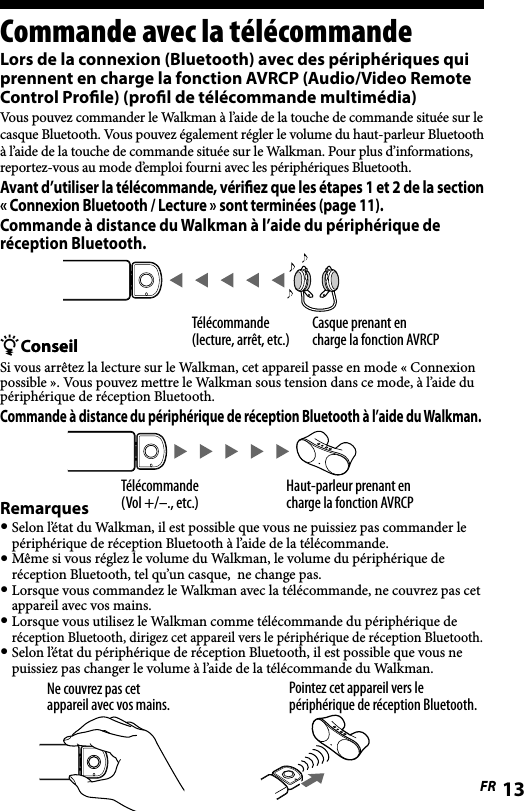 WLA-NWB1 [FR] 2-895-766-11(1)WLA-NWB1 [FR] 2-895-766-11(1)13FRCommande avec la télécommandeLors de la connexion (Bluetooth) avec des périphériques qui prennent en charge la fonction AVRCP (Audio/Video Remote Control Proﬁle) (proﬁl de télécommande multimédia)Vous pouvez commander le Walkman à l’aide de la touche de commande située sur le casque Bluetooth. Vous pouvez également régler le volume du haut-parleur Bluetooth à l’aide de la touche de commande située sur le Walkman. Pour plus d’informations, reportez-vous au mode d’emploi fourni avec les périphériques Bluetooth.Avant d’utiliser la télécommande, vériﬁez que les étapes 1 et 2 de la section « Connexion Bluetooth / Lecture » sont terminées (page 11).Commande à distance du Walkman à l’aide du périphérique de réception Bluetooth.ConseilonseilSi vous arrêtez la lecture sur le Walkman, cet appareil passe en mode « Connexion possible ». Vous pouvez mettre le Walkman sous tension dans ce mode, à l’aide du périphérique de réception Bluetooth.Commande à distance du périphérique de réception Bluetooth à l’aide du Walkman.Haut-parleur prenant en charge la fonction AVRCPTélécommande(Vol +/–., etc.)Remarques Selon l’état du Walkman, il est possible que vous ne puissiez pas commander le périphérique de réception Bluetooth à l’aide de la télécommande. Même si vous réglez le volume du Walkman, le volume du périphérique de réception Bluetooth, tel qu’un casque,  ne change pas. Lorsque vous commandez le Walkman avec la télécommande, ne couvrez pas cet appareil avec vos mains. Lorsque vous utilisez le Walkman comme télécommande du périphérique de réception Bluetooth, dirigez cet appareil vers le périphérique de réception Bluetooth. Selon l’état du périphérique de réception Bluetooth, il est possible que vous ne puissiez pas changer le volume à l’aide de la télécommande du Walkman.Pointez cet appareil vers le périphérique de réception Bluetooth.Ne couvrez pas cet appareil avec vos mains.Télécommande(lecture, arrêt, etc.)Casque prenant en charge la fonction AVRCP