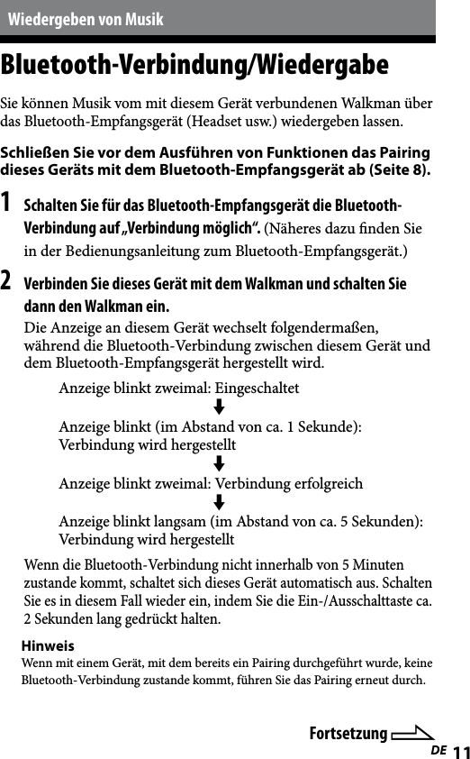 WLA-NWB1 [DE] 2-895-766-11(1)11DEWiedergeben von MusikBluetooth-Verbindung/WiedergabeSie können Musik vom mit diesem Gerät verbundenen Walkman über das Bluetooth-Empfangsgerät (Headset usw.) wiedergeben lassen.Schließen Sie vor dem Ausführen von Funktionen das Pairing dieses Geräts mit dem Bluetooth-Empfangsgerät ab (Seite 8).1 Schalten Sie für das Bluetooth-Empfangsgerät die Bluetooth-Verbindung auf „Verbindung möglich“. (Näheres dazu nden Sie in der Bedienungsanleitung zum Bluetooth-Empfangsgerät.)2 Verbinden Sie dieses Gerät mit dem Walkman und schalten Sie dann den Walkman ein.Die Anzeige an diesem Gerät wechselt folgendermaßen, während die Bluetooth-Verbindung zwischen diesem Gerät und dem Bluetooth-Empfangsgerät hergestellt wird.Anzeige blinkt zweimal: Eingeschaltet Anzeige blinkt (im Abstand von ca. 1 Sekunde): Verbindung wird hergestellt Anzeige blinkt zweimal: Verbindung erfolgreich  Anzeige blinkt langsam (im Abstand von ca. 5 Sekunden): Verbindung wird hergestelltWenn die Bluetooth-Verbindung nicht innerhalb von 5 Minuten zustande kommt, schaltet sich dieses Gerät automatisch aus. Schalten Sie es in diesem Fall wieder ein, indem Sie die Ein-/Ausschalttaste ca. 2 Sekunden lang gedrückt halten.HinweisWenn mit einem Gerät, mit dem bereits ein Pairing durchgeführt wurde, keine Bluetooth-Verbindung zustande kommt, führen Sie das Pairing erneut durch.Fortsetzung 