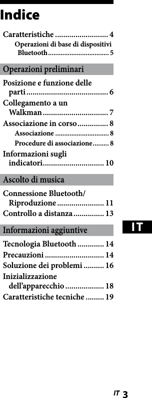 WLA-NWB1 [IT] 2-895-766-11(1)WLA-NWB1 [IT] 2-895-766-11(1)3 ITITIndiceCaratteristiche .......................... 4Operazioni di base di dispositivi Bluetooth .................................. 5Operazioni preliminariPosizione e funzione delle  parti ........................................ 6Collegamento a un  Walkman ................................ 7Associazione in corso ............... 8Associazione .............................. 8Procedure di associazione ......... 8Informazioni sugli  indicatori .............................. 10Ascolto di musicaConnessione Bluetooth/Riproduzione ....................... 11Controllo a distanza ............... 13Informazioni aggiuntiveTecnologia Bluetooth ............. 14Precauzioni ............................. 14Soluzione dei problemi .......... 16Inizializzazione dell’apparecchio ................... 18Caratteristiche tecniche ......... 19