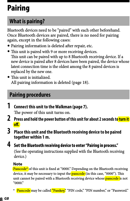 WLA-NWB1 [GB] 2-895-766-11(1)8GBWLA-NWB1 [GB] 2-895-766-11(1)PairingWhat is pairing?Bluetooth devices need to be “paired” with each other beforehand.Once Bluetooth devices are paired, there is no need for pairing again, except in the following cases: Pairing information is deleted aer repair, etc. is unit is paired with 9 or more receiving devices. is unit can be paired with up to 8 Bluetooth receiving device. If a new device is paired aer 8 devices have been paired, the device whose latest connection time is the oldest among the 8 paired devices is replaced by the new one. is unit is initialized. All pairing information is deleted (page 18).Pairing procedures1 Connect this unit to the Walkman (page 7).e power of this unit turns on.2 Press and hold the power button of this unit for about 2 seconds to turn it oﬀ.3 Place this unit and the Bluetooth receiving device to be paired together within 1 m.4 Set the Bluetooth receiving device to enter “Pairing in process.”(See the operating instructions supplied with the Bluetooth receiving device.)NotePasscode* of this unit is xed at “0000.” Depending on the Bluetooth receiving device, it may be necessary to input the passcode (in this case, “0000”). is unit cannot be paired with a Bluetooth receiving device whose passcode is not “0000.”*  Passcode may be called “Passkey,” “PIN code,” “PIN number,” or “Password.”