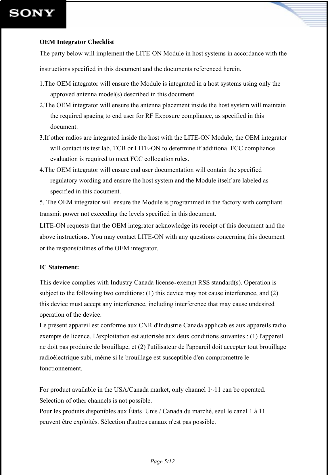 Page 5/12   OEM Integrator Checklist The party below will implement the LITE-ON Module in host systems in accordance with the instructions specified in this document and the documents referenced herein. 1. The OEM integrator will ensure the Module is integrated in a host systems using only the approved antenna model(s) described in this document. 2. The OEM integrator will ensure the antenna placement inside the host system will maintain the required spacing to end user for RF Exposure compliance, as specified in this document. 3. If other radios are integrated inside the host with the LITE-ON Module, the OEM integrator will contact its test lab, TCB or LITE-ON to determine if additional FCC compliance evaluation is required to meet FCC collocation rules. 4. The OEM integrator will ensure end user documentation will contain the specified regulatory wording and ensure the host system and the Module itself are labeled as specified in this document. 5. The OEM integrator will ensure the Module is programmed in the factory with compliant transmit power not exceeding the levels specified in this document. LITE-ON requests that the OEM integrator acknowledge its receipt of this document and the above instructions. You may contact LITE-ON with any questions concerning this document or the responsibilities of the OEM integrator.  IC Statement:  This device complies with Industry Canada license exempt RSS standard(s). Operation is subject to the following two conditions: (1) this device may not cause interference, and (2) this device must accept any interference, including interference that may cause undesired operation of the device. Le présent appareil est conforme aux CNR d&apos;Industrie Canada applicables aux appareils radio exempts de licence. L&apos;exploitation est autorisée aux deux conditions suivantes : (1) l&apos;appareil ne doit pas produire de brouillage, et (2) l&apos;utilisateur de l&apos;appareil doit accepter tout brouillage radioélectrique subi, même si le brouillage est susceptible d&apos;en compromettre le fonctionnement.  For product available in the USA/Canada market, only channel 1~11 can be operated. Selection of other channels is not possible. Pour les produits disponibles aux États Unis / Canada du marché, seul le canal 1 à 11 peuvent être exploités. Sélection d&apos;autres canaux n&apos;est pas possible.       