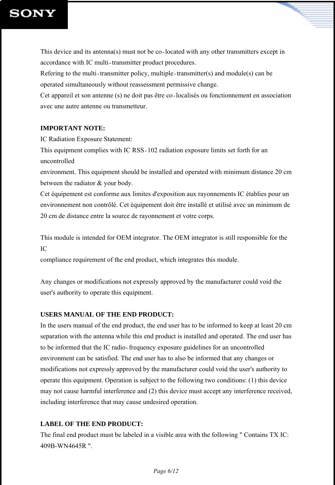 Page 6/12    This device and its antenna(s) must not be co located with any other transmitters except in accordance with IC multi transmitter product procedures. Refering to the multi transmitter policy, multiple transmitter(s) and module(s) can be operated simultaneously without reassessment permissive change. Cet appareil et son antenne (s) ne doit pas être co localisés ou fonctionnement en association avec une autre antenne ou transmetteur.  IMPORTANT NOTE: IC Radiation Exposure Statement: This equipment complies with IC RSS 102 radiation exposure limits set forth for an uncontrolled environment. This equipment should be installed and operated with minimum distance 20 cm between the radiator &amp; your body. Cet équipement est conforme aux limites d&apos;exposition aux rayonnements IC établies pour un environnement non contrôlé. Cet équipement doit être installé et utilisé avec un minimum de 20 cm de distance entre la source de rayonnement et votre corps.  This module is intended for OEM integrator. The OEM integrator is still responsible for the IC compliance requirement of the end product, which integrates this module.  Any changes or modifications not expressly approved by the manufacturer could void the user&apos;s authority to operate this equipment.  USERS MANUAL OF THE END PRODUCT: In the users manual of the end product, the end user has to be informed to keep at least 20 cm separation with the antenna while this end product is installed and operated. The end user has to be informed that the IC radio frequency exposure guidelines for an uncontrolled environment can be satisfied. The end user has to also be informed that any changes or modifications not expressly approved by the manufacturer could void the user&apos;s authority to operate this equipment. Operation is subject to the following two conditions: (1) this device may not cause harmful interference and (2) this device must accept any interference received, including interference that may cause undesired operation.  LABEL OF THE END PRODUCT: The final end product must be labeled in a visible area with the following &quot; Contains TX IC: 409B-WN4645R &quot;.  