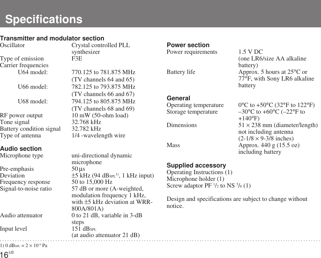16US. . . . . . . . . . . . . . . . . . . . . . . . . . . . . . . . . . . . . . . . . . . . . . . . . . . . . . . . . . . . . . . . . . . . . . . . . . . . . . . . . . . . . . . . . . . . . . . . . . . . . . . . . . . . . . . . . . . . . . . . . . . . . . .1) 0 dBSPL = 2 × 10-5 PaSpecificationsPower sectionPower requirements 1.5 V DC(one LR6/size AA alkalinebattery)Battery life Approx. 5 hours at 25°C or77°F, with Sony LR6 alkalinebatteryGeneralOperating temperature 0°C to +50°C (32°F to 122°F)Storage temperature –30°C to +60°C (–22°F to+140°F)Dimensions 51 × 238 mm (diameter/length)not including antenna(2-1/8 × 9-3/8 inches)Mass Approx. 440 g (15.5 oz)including batterySupplied accessoryOperating Instructions (1)Microphone holder (1)Screw adaptor PF 1/2 to NS 5/8 (1)Design and specifications are subject to change withoutnotice.Transmitter and modulator sectionOscillator Crystal controlled PLLsynthesizerType of emission F3ECarrier frequenciesU64 model: 770.125 to 781.875 MHz(TV channels 64 and 65)U66 model: 782.125 to 793.875 MHz(TV channels 66 and 67)U68 model: 794.125 to 805.875 MHz(TV channels 68 and 69)RF power output 10 mW (50-ohm load)Tone signal 32.768 kHzBattery condition signal 32.782 kHzType of antenna 1/4 -wavelength wireAudio sectionMicrophone type uni-directional dynamicmicrophonePre-emphasis 50 µsDeviation ±5 kHz (94 dBSPL1), 1 kHz input)Frequency response 50 to 15,000 HzSignal-to-noise ratio 57 dB or more (A-weighted,modulation frequency 1 kHz,with ±5 kHz deviation at WRR-800A/801A)Audio attenuator 0 to 21 dB, variable in 3-dBstepsInput level 151 dBSPL(at audio attenuator 21 dB)