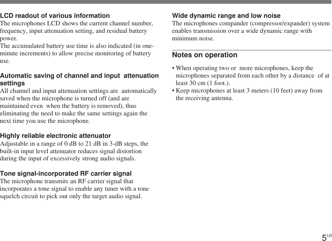 5USLCD readout of various informationThe microphones LCD shows the current channel number,frequency, input attenuation setting, and residual batterypower.The accumulated battery use time is also indicated (in one-minute increments) to allow precise monitoring of batteryuse.Automatic saving of channel and input  attenuationsettingsAll channel and input attenuation settings are  automaticallysaved when the microphone is turned off (and aremaintained even  when the battery is removed), thuseliminating the need to make the same settings again thenext time you use the microphone.Highly reliable electronic attenuatorAdjustable in a range of 0 dB to 21 dB in 3-dB steps, thebuilt-in input level attenuator reduces signal distortionduring the input of excessively strong audio signals.Tone signal-incorporated RF carrier signalThe microphone transmits an RF carrier signal thatincorporates a tone signal to enable any tuner with a tonesquelch circuit to pick out only the target audio signal.Wide dynamic range and low noiseThe microphones compander (compressor/expander) systemenables transmission over a wide dynamic range withminimum noise.Notes on operation• When operating two or  more microphones, keep themicrophones separated from each other by a distance  of atleast 30 cm (1 foot.).• Keep microphones at least 3 meters (10 feet) away fromthe receiving antenna.