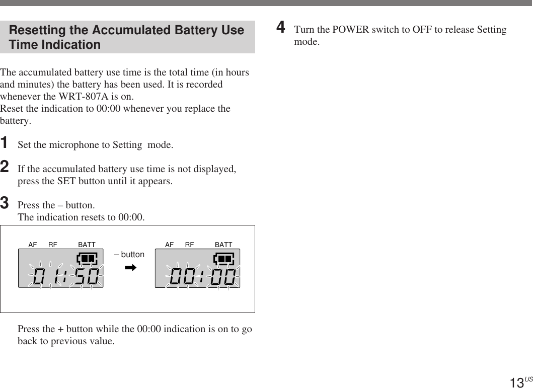 13USAF RF BATT AF RF BATT– buttonResetting the Accumulated Battery UseTime IndicationThe accumulated battery use time is the total time (in hoursand minutes) the battery has been used. It is recordedwhenever the WRT-807A is on.Reset the indication to 00:00 whenever you replace thebattery.1Set the microphone to Setting  mode.2If the accumulated battery use time is not displayed,press the SET button until it appears.3Press the – button.The indication resets to 00:00.Press the + button while the 00:00 indication is on to goback to previous value.4Turn the POWER switch to OFF to release Settingmode.