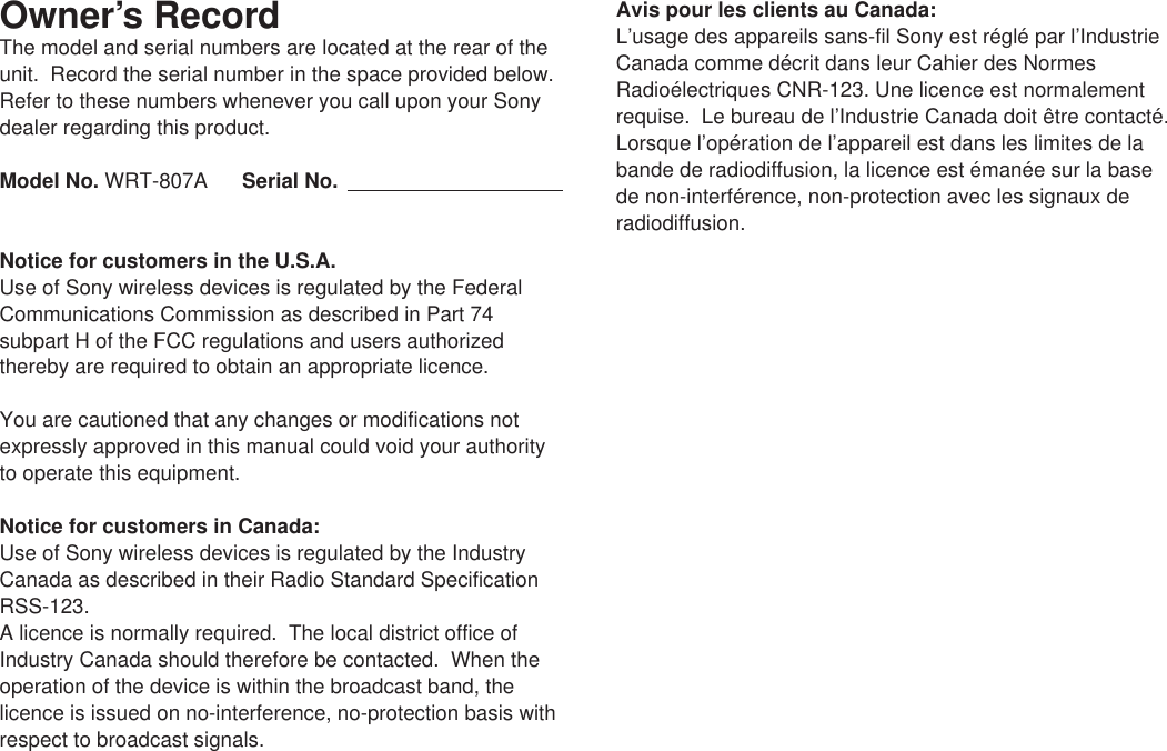 Owner’s RecordThe model and serial numbers are located at the rear of theunit.  Record the serial number in the space provided below.Refer to these numbers whenever you call upon your Sonydealer regarding this product.Model No. WRT-807A Serial No.Notice for customers in the U.S.A.Use of Sony wireless devices is regulated by the FederalCommunications Commission as described in Part 74subpart H of the FCC regulations and users authorizedthereby are required to obtain an appropriate licence.You are cautioned that any changes or modifications notexpressly approved in this manual could void your authorityto operate this equipment.Notice for customers in Canada:Use of Sony wireless devices is regulated by the IndustryCanada as described in their Radio Standard SpecificationRSS-123.A licence is normally required.  The local district office ofIndustry Canada should therefore be contacted.  When theoperation of the device is within the broadcast band, thelicence is issued on no-interference, no-protection basis withrespect to broadcast signals.Avis pour les clients au Canada:L’usage des appareils sans-fil Sony est réglé par l’IndustrieCanada comme décrit dans leur Cahier des NormesRadioélectriques CNR-123. Une licence est normalementrequise.  Le bureau de l’Industrie Canada doit être contacté.Lorsque l’opération de l’appareil est dans les limites de labande de radiodiffusion, la licence est émanée sur la basede non-interférence, non-protection avec les signaux deradiodiffusion.