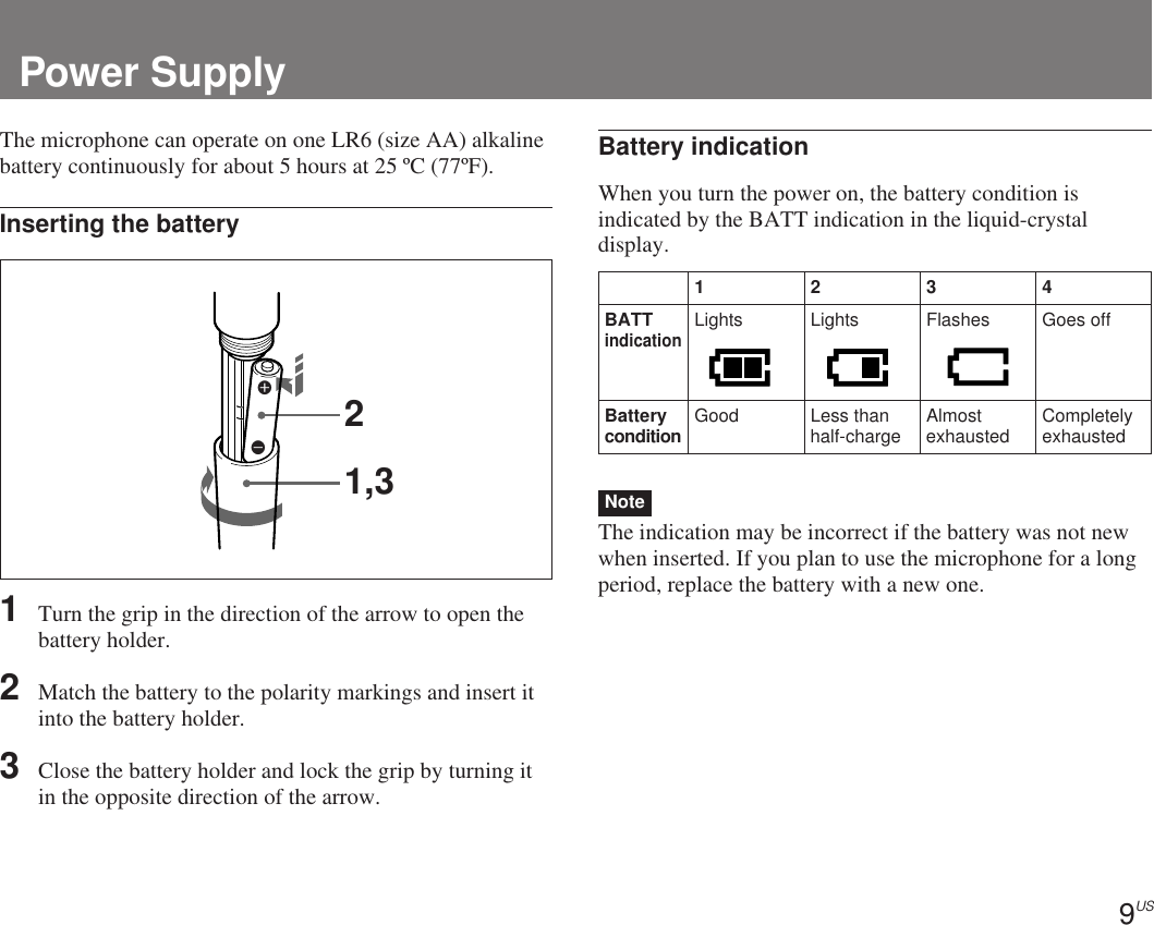 9US1234BATTindicationLights Lights Flashes Goes offBatterycondition Good Less thanhalf-charge Almostexhausted Completelyexhausted21,3EePower SupplyThe microphone can operate on one LR6 (size AA) alkalinebattery continuously for about 5 hours at 25 ºC (77ºF).Inserting the battery1Turn the grip in the direction of the arrow to open thebattery holder.2Match the battery to the polarity markings and insert itinto the battery holder.3Close the battery holder and lock the grip by turning itin the opposite direction of the arrow.Battery indicationWhen you turn the power on, the battery condition isindicated by the BATT indication in the liquid-crystaldisplay.NoteThe indication may be incorrect if the battery was not newwhen inserted. If you plan to use the microphone for a longperiod, replace the battery with a new one.