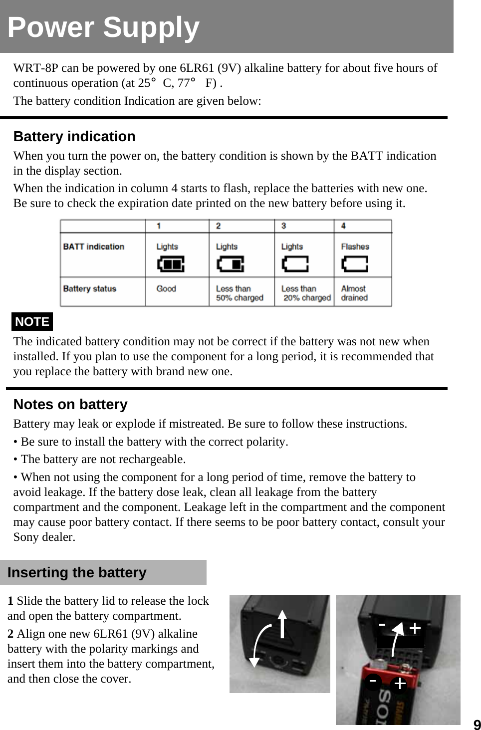 Power SupplyBattery indicationWhen you turn the power on, the battery condition is shown by the BATT indication in the display section.When the indication in column 4 starts to flash, replace the batteries with new one. Be sure to check the expiration date printed on the new battery before using it.The indicated battery condition may not be correct if the battery was not new when installed. If you plan to use the component for a long period, it is recommended that you replace the battery with brand new one.Notes on batteryBattery may leak or explode if mistreated. Be sure to follow these instructions.• Be sure to install the battery with the correct polarity.• The battery are not rechargeable.• When not using the component for a long period of time, remove the battery to avoid leakage. If the battery dose leak, clean all leakage from the battery compartment and the component. Leakage left in the compartment and the component may cause poor battery contact. If there seems to be poor battery contact, consult your Sony dealer.NOTEWRT-8P can be powered by one 6LR61 (9V) alkaline battery for about five hours of continuous operation (at 25°C, 77°F) . The battery condition Indication are given below:Inserting the battery1Slide the battery lid to release the lock and open the battery compartment.2Align one new 6LR61 (9V) alkaline battery with the polarity markings and insert them into the battery compartment, and then close the cover.9