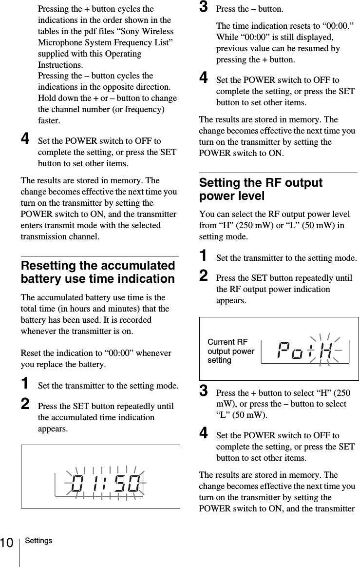 10 SettingsPressing the + button cycles the indications in the order shown in the tables in the pdf files “Sony Wireless Microphone System Frequency List” supplied with this Operating Instructions.Pressing the – button cycles the indications in the opposite direction.Hold down the + or – button to change the channel number (or frequency) faster.4Set the POWER switch to OFF to complete the setting, or press the SET button to set other items.The results are stored in memory. The change becomes effective the next time you turn on the transmitter by setting the POWER switch to ON, and the transmitter enters transmit mode with the selected transmission channel.Resetting the accumulated battery use time indicationThe accumulated battery use time is the total time (in hours and minutes) that the battery has been used. It is recorded whenever the transmitter is on.Reset the indication to “00:00” whenever you replace the battery.1Set the transmitter to the setting mode.2Press the SET button repeatedly until the accumulated time indication appears.3Press the – button.The time indication resets to “00:00.”While “00:00” is still displayed, previous value can be resumed by pressing the + button.4Set the POWER switch to OFF to complete the setting, or press the SET button to set other items.The results are stored in memory. The change becomes effective the next time you turn on the transmitter by setting the POWER switch to ON.Setting the RF output power levelYou can select the RF output power level from “H” (250 mW) or “L” (50 mW) in setting mode.1Set the transmitter to the setting mode.2Press the SET button repeatedly until the RF output power indication appears.3Press the + button to select “H” (250 mW), or press the – button to select “L” (50 mW).4Set the POWER switch to OFF to complete the setting, or press the SET button to set other items.The results are stored in memory. The change becomes effective the next time you turn on the transmitter by setting the POWER switch to ON, and the transmitter Current RF output power setting