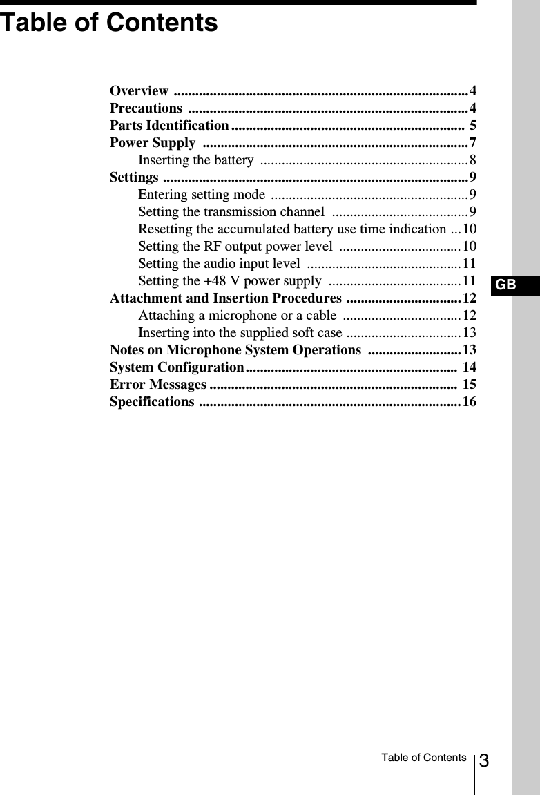 3Table of ContentsGBTable of ContentsOverview ..................................................................................4Precautions ..............................................................................4Parts Identification ................................................................. 5Power Supply  ..........................................................................7Inserting the battery  ..........................................................8Settings .....................................................................................9Entering setting mode .......................................................9Setting the transmission channel  ......................................9Resetting the accumulated battery use time indication ...10Setting the RF output power level  ..................................10Setting the audio input level  ...........................................11Setting the +48 V power supply  .....................................11Attachment and Insertion Procedures ................................12Attaching a microphone or a cable  .................................12Inserting into the supplied soft case ................................13Notes on Microphone System Operations  ..........................13System Configuration........................................................... 14Error Messages ..................................................................... 15Specifications .........................................................................16