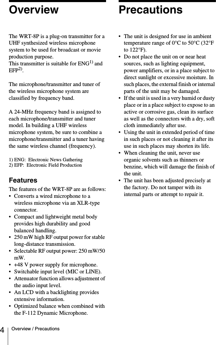 4Overview / PrecautionsOverviewThe WRT-8P is a plug-on transmitter for a UHF synthesized wireless microphone system to be used for broadcast or movie production purpose.This transmitter is suitable for ENG1) and EFP2).The microphone/transmitter and tuner of the wireless microphone system are classified by frequency band.A 24-MHz frequency band is assigned to each microphone/transmitter and tuner model. In building a UHF wireless microphone system, be sure to combine a microphone/transmitter and a tuner having the same wireless channel (frequency).1) ENG:  Electronic News Gathering 2) EFP:  Electronic Field Production FeaturesThe features of the WRT-8P are as follows:• Converts a wired microphone to a wireless microphone via an XLR-type connector.• Compact and lightweight metal body provides high durability and good balanced handling.• 250 mW high RF output power for stable long-distance transmission.• Selectable RF output power: 250 mW/50 mW.• +48 V power supply for microphone.• Switchable input level (MIC or LINE).• Attenuator function allows adjustment of the audio input level.• An LCD with a backlighting provides extensive information.• Optimized balance when combined with the F-112 Dynamic Microphone.Precautions• The unit is designed for use in ambient temperature range of 0°C to 50°C (32°F to 122°F).• Do not place the unit on or near heat sources, such as lighting equipment, power amplifiers, or in a place subject to direct sunlight or excessive moisture. In such places, the external finish or internal parts of the unit may be damaged.• If the unit is used in a very humid or dusty place or in a place subject to expose to an active or corrosive gas, clean its surface as well as the connectors with a dry, soft cloth immediately after use.• Using the unit in extended period of time in such places or not cleaning it after its use in such places may shorten its life.• When cleaning the unit, never use organic solvents such as thinners or benzine, which will damage the finish of the unit.• The unit has been adjusted precisely at the factory. Do not tamper with its internal parts or attempt to repair it.