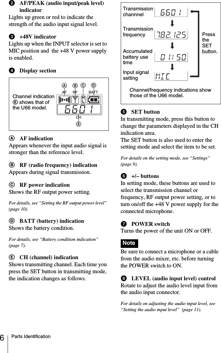 6Parts IdentificationbAF/PEAK (audio input/peak level) indicatorLights up green or red to indicate the strength of the audio input signal level.c+48V indicatorLights up when the INPUT selector is set to MIC position and  the +48 V power supply is enabled.dDisplay sectionAAF indicationAppears whenever the input audio signal is stronger than the reference level.BRF (radio frequency) indicationAppears during signal transmission.CRF power indicationShows the RF output power setting.For details, see “Setting the RF output power level” (page 10).DBATT (battery) indicationShows the battery condition.For details, see “Battery condition indication”  (page 7).ECH (channel) indicationShows transmitting channel. Each time you press the SET button in transmitting mode, the indication changes as follows.eSET buttonIn transmitting mode, press this button to change the parameters displayed in the CH indication area.The SET button is also used to enter the setting mode and select the item to be set.For details on the setting mode, see “Settings”  (page 9).f+/– buttonsIn setting mode, these buttons are used to select the transmission channel or frequency, RF output power setting, or to turn on/off the +48 V power supply for the connected microphone.gPOWER switchTurns the power of the unit ON or OFF. Be sure to connect a microphone or a cable from the audio mixer, etc. before turning the POWER switch to ON.hLEVEL (audio input level) controlRotate to adjust the audio level input from the audio input connector.For details on adjusting the audio input level, see “Setting the audio input level”  (page 11).ABDEAF RFCHBATTCHLChannel indication E shows that of the U66 model.NoteTransmission channnelTransmission frequencyAccumulated battery use timeInput signal settingChannel/frequency indications show those of the U66 model.Press the SET button.