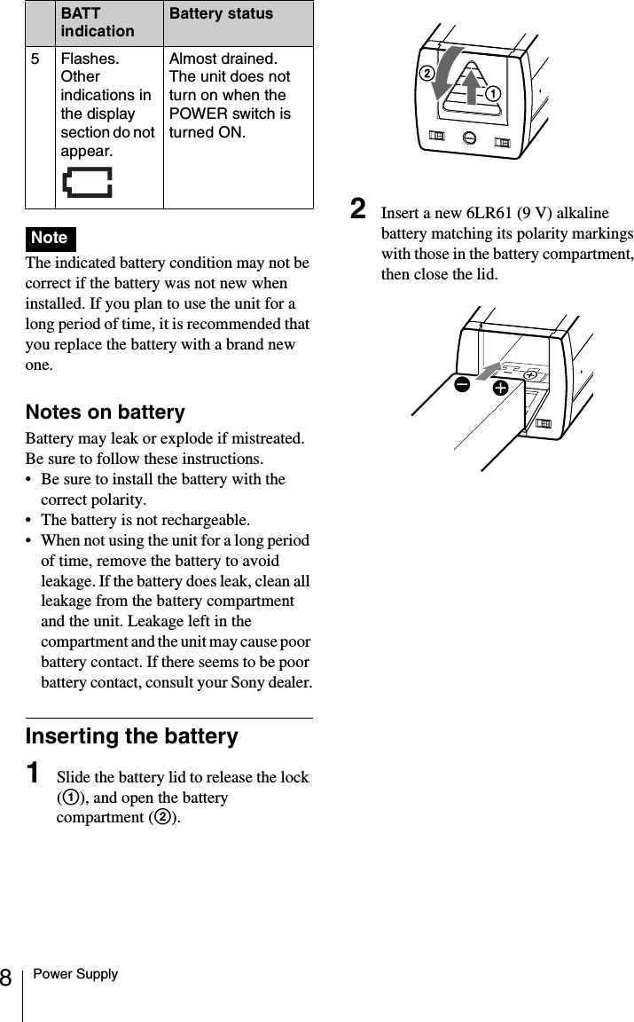 8Power Supply The indicated battery condition may not be correct if the battery was not new when installed. If you plan to use the unit for a long period of time, it is recommended that you replace the battery with a brand new one.Notes on batteryBattery may leak or explode if mistreated. Be sure to follow these instructions.• Be sure to install the battery with the correct polarity.• The battery is not rechargeable.• When not using the unit for a long period of time, remove the battery to avoid leakage. If the battery does leak, clean all leakage from the battery compartment and the unit. Leakage left in the compartment and the unit may cause poor battery contact. If there seems to be poor battery contact, consult your Sony dealer.Inserting the battery1Slide the battery lid to release the lock (1), and open the battery compartment (2).2Insert a new 6LR61 (9 V) alkaline battery matching its polarity markings with those in the battery compartment, then close the lid.5Flashes. Other indications in the display section do not appear. Almost drained. The unit does not turn on when the POWER switch is turned ON.NoteBATT indicationBattery status