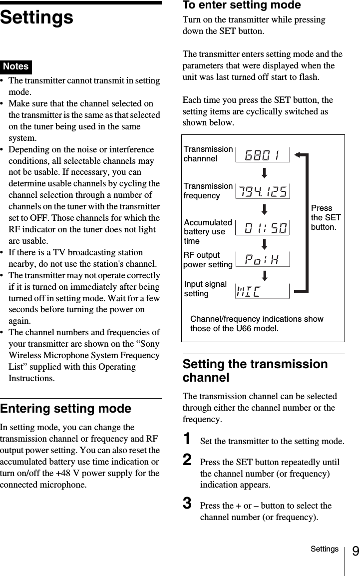 9SettingsSettings • The transmitter cannot transmit in setting mode.• Make sure that the channel selected on the transmitter is the same as that selected on the tuner being used in the same system.• Depending on the noise or interference conditions, all selectable channels may not be usable. If necessary, you can determine usable channels by cycling the channel selection through a number of channels on the tuner with the transmitter set to OFF. Those channels for which the RF indicator on the tuner does not light are usable.• If there is a TV broadcasting station nearby, do not use the station&apos;s channel.• The transmitter may not operate correctly if it is turned on immediately after being turned off in setting mode. Wait for a few seconds before turning the power on again.• The channel numbers and frequencies of your transmitter are shown on the “Sony Wireless Microphone System Frequency List” supplied with this Operating Instructions.Entering setting modeIn setting mode, you can change the transmission channel or frequency and RF output power setting. You can also reset the accumulated battery use time indication or turn on/off the +48 V power supply for the connected microphone.To enter setting modeTurn on the transmitter while pressing down the SET button.The transmitter enters setting mode and the parameters that were displayed when the unit was last turned off start to flash.Each time you press the SET button, the setting items are cyclically switched as shown below.Setting the transmission channelThe transmission channel can be selected through either the channel number or the frequency.1Set the transmitter to the setting mode.2Press the SET button repeatedly until the channel number (or frequency) indication appears.3Press the + or – button to select the channel number (or frequency).NotesTransmission channnelTransmission frequencyChannel/frequency indications show those of the U66 model.Accumulated battery use timeRF output power settingPress the SET button.Input signal setting