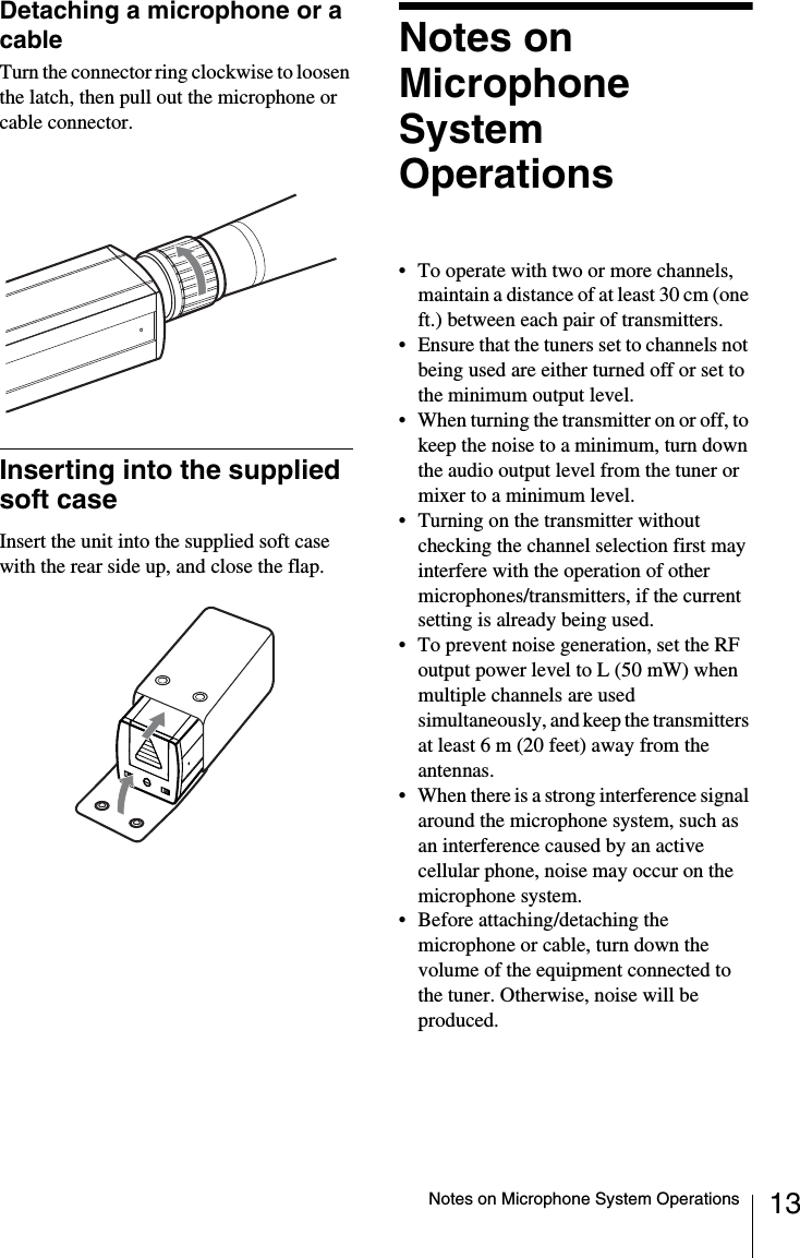 13Notes on Microphone System OperationsDetaching a microphone or a cableTurn the connector ring clockwise to loosen the latch, then pull out the microphone or cable connector.Inserting into the supplied soft caseInsert the unit into the supplied soft case with the rear side up, and close the flap.Notes on Microphone System Operations• To operate with two or more channels, maintain a distance of at least 30 cm (one ft.) between each pair of transmitters. • Ensure that the tuners set to channels not being used are either turned off or set to the minimum output level.• When turning the transmitter on or off, to keep the noise to a minimum, turn down the audio output level from the tuner or mixer to a minimum level.• Turning on the transmitter without checking the channel selection first may interfere with the operation of other microphones/transmitters, if the current setting is already being used.• To prevent noise generation, set the RF output power level to L (50 mW) when multiple channels are used simultaneously, and keep the transmitters at least 6 m (20 feet) away from the antennas.• When there is a strong interference signal around the microphone system, such as an interference caused by an active cellular phone, noise may occur on the microphone system.• Before attaching/detaching the microphone or cable, turn down the volume of the equipment connected to the tuner. Otherwise, noise will be produced.