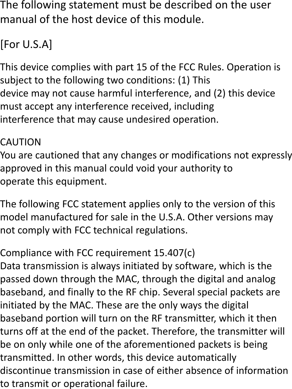 [For U.S.A]This device complies with part 15 of the FCC Rules. Operation is subject to the following two conditions: (1) Thisdevice may not cause harmful interference, and (2) this device must accept any interference received, includinginterference that may cause undesired operation.CAUTIONYou are cautioned that any changes or modifications not expressly approved in this manual could void your authority tooperate this equipment.The following FCC statement applies only to the version of this The following statement must be described on the user manual of the host device of this module.The following FCC statement applies only to the version of this model manufactured for sale in the U.S.A. Other versions may not comply with FCC technical regulations.Compliance with FCC requirement 15.407(c)Data transmission is always initiated by software, which is the passed down through the MAC, through the digital and analog baseband, and finally to the RF chip. Several special packets are initiated by the MAC. These are the only ways the digital baseband portion will turn on the RF transmitter, which it then turns off at the end of the packet. Therefore, the transmitter will be on only while one of the aforementioned packets is being transmitted. In other words, this device automatically discontinue transmission in case of either absence of information to transmit or operational failure.