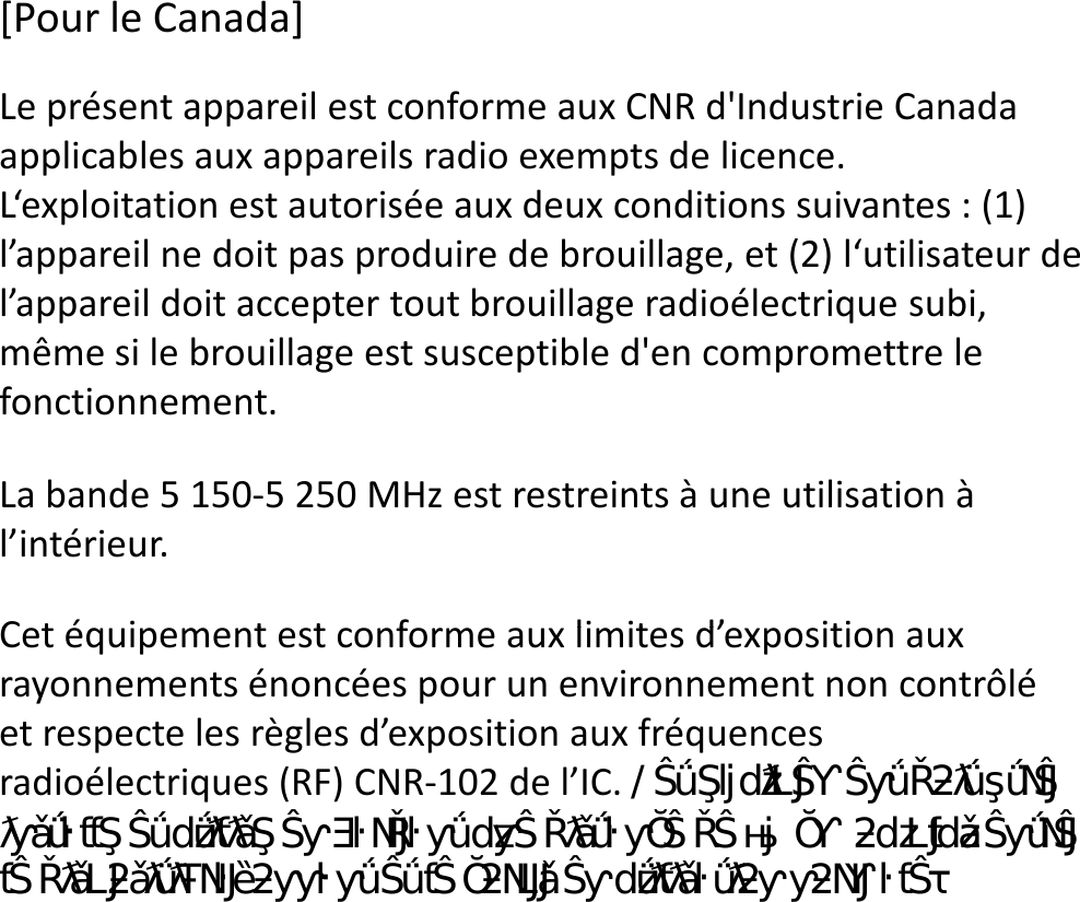 Le présent appareil est conforme aux CNR d&apos;Industrie Canada applicables aux appareils radio exempts de licence.L‘exploitation est autorisée aux deux conditions suivantes : (1) l’appareil ne doit pas produire de brouillage, et (2) l‘utilisateur de l’appareil doit accepter tout brouillage radioélectrique subi, même si le brouillage est susceptible d&apos;en compromettre le fonctionnement.[Pour le Canada]La bande 5 150-5 250 MHz est restreints à une utilisation à l’intérieur.Cet équipement est conforme aux limites d’exposition aux Cet équipement est conforme aux limites d’exposition aux rayonnements énoncées pour un environnement non contrôlé et respecte les règles d’exposition aux fréquences radioélectriques (RF) CNR-102 de l’IC. ĞƚĠƋƵŝƉĞŵĞŶƚĚŽŝƚġƚƌĞŝŶƐƚĂůůĠĞƚƵƚŝůŝƐĠĞŶŐĂƌĚĂŶƚƵŶĞĚŝƐƚĂŶĐĞĚĞϮϬĐŵŽƵƉůƵƐĞŶƚƌĞůĞĚŝƐƉŽƐŝƚŝĨƌĂǇŽŶŶĂŶƚĞƚůĞĐŽƌƉƐĞŶƵƚŝůŝƐĂƚŝŽŶŶŽƌŵĂůĞ͘