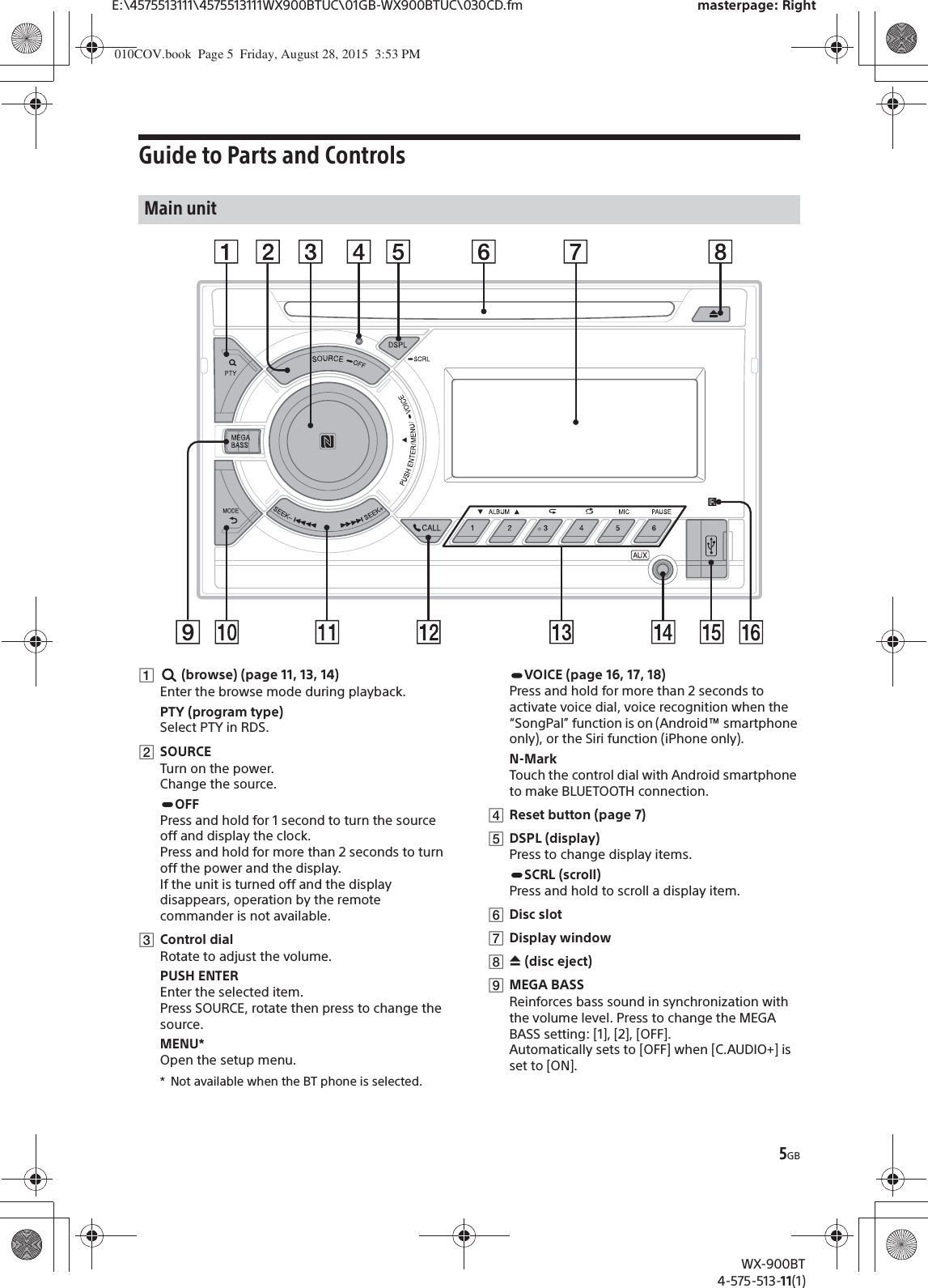 5GBE:\4575513111\4575513111WX900BTUC\01GB-WX900BTUC\030CD.fm masterpage: RightWX-900BT4-575-513-11(1)Guide to Parts and Controlsȩ (browse) (page 11, 13, 14)Enter the browse mode during playback.PTY (program type)Select PTY in RDS.ȪSOURCETurn on the power.Change the source.OFFPress and hold for 1 second to turn the source off and display the clock.Press and hold for more than 2 seconds to turn off the power and the display.If the unit is turned off and the display disappears, operation by the remote commander is not available.ȫControl dialRotate to adjust the volume.PUSH ENTEREnter the selected item.Press SOURCE, rotate then press to change the source.MENU*Open the setup menu.* Not available when the BT phone is selected.VOICE (page 16, 17, 18)Press and hold for more than 2 seconds to activate voice dial, voice recognition when the “SongPal” function is on (Android™ smartphone only), or the Siri function (iPhone only).N-MarkTouch the control dial with Android smartphone to make BLUETOOTH connection.ȬReset button (page 7)ȭDSPL (display)Press to change display items.SCRL (scroll)Press and hold to scroll a display item.ȮDisc slotȯDisplay windowȰì (disc eject)ȱMEGA BASSReinforces bass sound in synchronization with the volume level. Press to change the MEGA BASS setting: [1], [2], [OFF].Automatically sets to [OFF] when [C.AUDIO+] is set to [ON].Main unit010COV.book  Page 5  Friday, August 28, 2015  3:53 PM