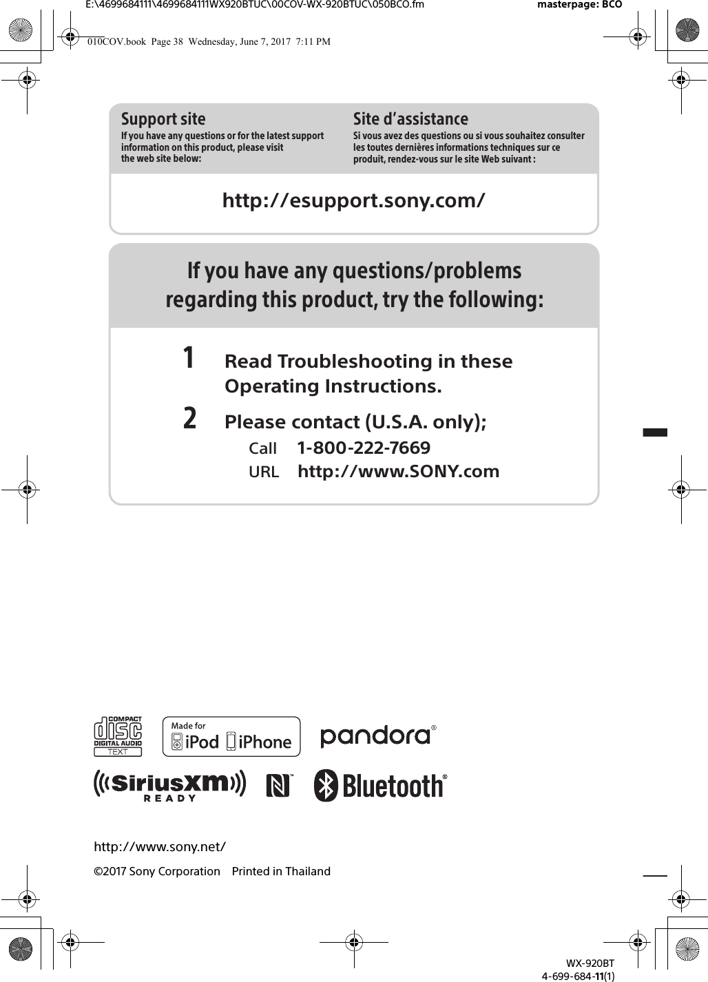 http://esupport.sony.com/Site d’assistanceSi vous avez des questions ou si vous souhaitez consulter les toutes dernières informations techniques sur ce produit, rendez-vous sur le site Web suivant :Support siteIf you have any questions or for the latest support information on this product, please visit the web site below:E:\4699684111\4699684111WX920BTUC\00COV-WX-920BTUC\050BCO.fm masterpage: BCOWX-920BT4-699-684-11(1)http://www.sony.net/©2017 Sony Corporation Printed in ThailandIf you have any questions/problemsregarding this product, try the following:1 Read Troubleshooting in these Operating Instructions.2 Please contact (U.S.A. only);  Call 1-800-222-7669  URL http://www.SONY.com010COV.book  Page 38  Wednesday, June 7, 2017  7:11 PM