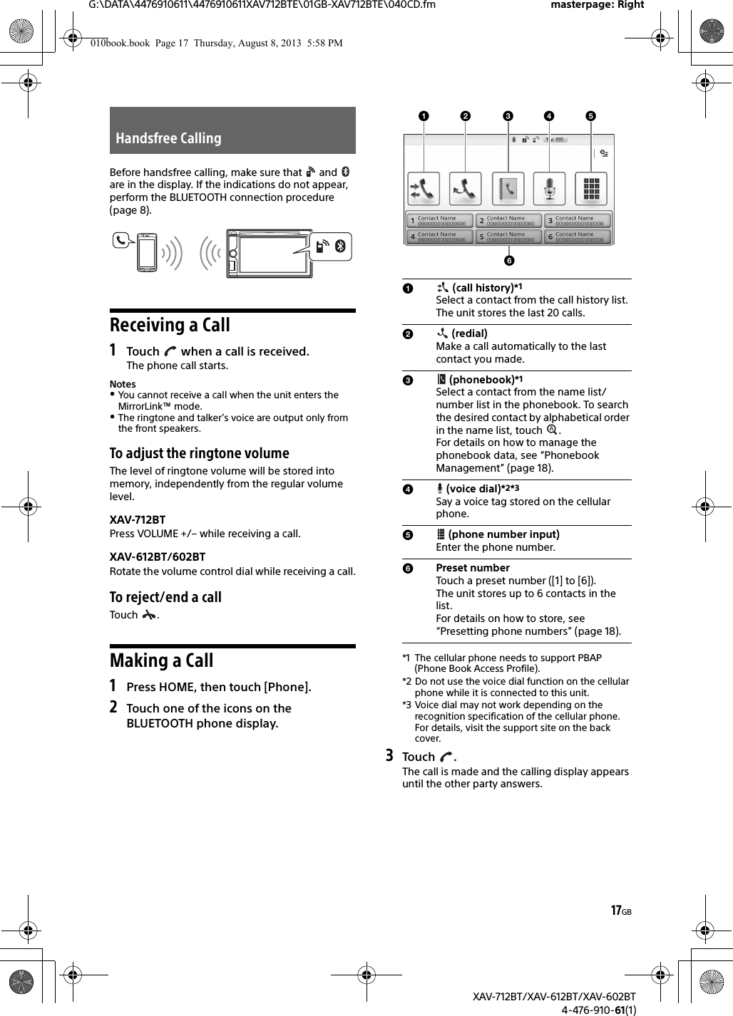 17GBG:\DATA\4476910611\4476910611XAV712BTE\01GB-XAV712BTE\040CD.fm masterpage: RightXAV-712BT/XAV-612BT/XAV-602BT4-476-910-61(1)Before handsfree calling, make sure that   and   are in the display. If the indications do not appear, perform the BLUETOOTH connection procedure (page 8).Receiving a Call1Touch   when a call is received.The phone call starts.NotesYou cannot receive a call when the unit enters the MirrorLink™ mode.The ringtone and talker’s voice are output only from the front speakers.To adjust the ringtone volumeThe level of ringtone volume will be stored into memory, independently from the regular volume level.XAV-712BTPress VOLUME +/– while receiving a call.XAV-612BT/602BTRotate the volume control dial while receiving a call.To reject/end a callTouch .Making a Call1Press HOME, then touch [Phone].2Touch one of the icons on the BLUETOOTH phone display.*1 The cellular phone needs to support PBAP (Phone Book Access Profile).*2 Do not use the voice dial function on the cellular phone while it is connected to this unit.*3 Voice dial may not work depending on the recognition specification of the cellular phone. For details, visit the support site on the back cover.3Touch .The call is made and the calling display appears until the other party answers.Handsfree Calling (call history)*1 Select a contact from the call history list. The unit stores the last 20 calls. (redial)Make a call automatically to the last contact you made. (phonebook)*1Select a contact from the name list/number list in the phonebook. To search the desired contact by alphabetical order in the name list, touch  . For details on how to manage the phonebook data, see “Phonebook Management” (page 18). (voice dial)*2*3Say a voice tag stored on the cellular phone. (phone number input)Enter the phone number.Preset numberTouch a preset number ([1] to [6]). The unit stores up to 6 contacts in the list. For details on how to store, see “Presetting phone numbers” (page 18).010book.book  Page 17  Thursday, August 8, 2013  5:58 PM