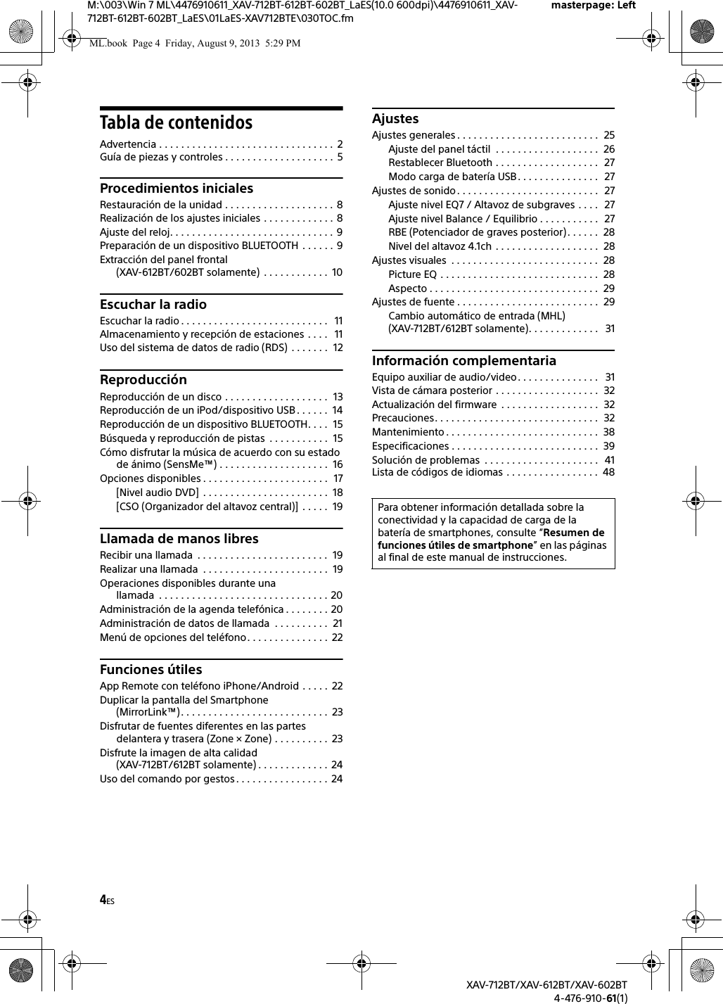 4ESM:\003\Win 7 ML\4476910611_XAV-712BT-612BT-602BT_LaES(10.0 600dpi)\4476910611_XAV-712BT-612BT-602BT_LaES\01LaES-XAV712BTE\030TOC.fmmasterpage: LeftXAV-712BT/XAV-612BT/XAV-602BT4-476-910-61(1)Tabla de contenidosAdvertencia . . . . . . . . . . . . . . . . . . . . . . . . . . . . . . . .  2Guía de piezas y controles . . . . . . . . . . . . . . . . . . . .  5Procedimientos inicialesRestauración de la unidad . . . . . . . . . . . . . . . . . . . .  8Realización de los ajustes iniciales . . . . . . . . . . . . . 8Ajuste del reloj. . . . . . . . . . . . . . . . . . . . . . . . . . . . . .  9Preparación de un dispositivo BLUETOOTH  . . . . . . 9Extracción del panel frontal (XAV-612BT/602BT solamente)  . . . . . . . . . . . .  10Escuchar la radioEscuchar la radio . . . . . . . . . . . . . . . . . . . . . . . . . . .   11Almacenamiento y recepción de estaciones . . . .   11Uso del sistema de datos de radio (RDS)  . . . . . . .  12ReproducciónReproducción de un disco . . . . . . . . . . . . . . . . . . .  13Reproducción de un iPod/dispositivo USB . . . . . .  14Reproducción de un dispositivo BLUETOOTH. . . .  15Búsqueda y reproducción de pistas  . . . . . . . . . . .  15Cómo disfrutar la música de acuerdo con su estado de ánimo (SensMe™) . . . . . . . . . . . . . . . . . . . .  16Opciones disponibles . . . . . . . . . . . . . . . . . . . . . . .  17[Nivel audio DVD]  . . . . . . . . . . . . . . . . . . . . . . .  18[CSO (Organizador del altavoz central)]  . . . . .  19Llamada de manos libresRecibir una llamada  . . . . . . . . . . . . . . . . . . . . . . . .  19Realizar una llamada  . . . . . . . . . . . . . . . . . . . . . . .  19Operaciones disponibles durante una llamada  . . . . . . . . . . . . . . . . . . . . . . . . . . . . . . . 20Administración de la agenda telefónica . . . . . . . . 20Administración de datos de llamada  . . . . . . . . . .  21Menú de opciones del teléfono. . . . . . . . . . . . . . .  22Funciones útilesApp Remote con teléfono iPhone/Android . . . . .  22Duplicar la pantalla del Smartphone (MirrorLink™). . . . . . . . . . . . . . . . . . . . . . . . . . .  23Disfrutar de fuentes diferentes en las partes delantera y trasera (Zone × Zone) . . . . . . . . . .  23Disfrute la imagen de alta calidad (XAV-712BT/612BT solamente) . . . . . . . . . . . . .  24Uso del comando por gestos . . . . . . . . . . . . . . . . .  24AjustesAjustes generales . . . . . . . . . . . . . . . . . . . . . . . . . .  25Ajuste del panel táctil  . . . . . . . . . . . . . . . . . . .  26Restablecer Bluetooth . . . . . . . . . . . . . . . . . . .  27Modo carga de batería USB. . . . . . . . . . . . . . .   27Ajustes de sonido . . . . . . . . . . . . . . . . . . . . . . . . . .   27Ajuste nivel EQ7 / Altavoz de subgraves . . . .   27Ajuste nivel Balance / Equilibrio . . . . . . . . . . .   27RBE (Potenciador de graves posterior) . . . . . .  28Nivel del altavoz 4.1ch . . . . . . . . . . . . . . . . . . .  28Ajustes visuales  . . . . . . . . . . . . . . . . . . . . . . . . . . .  28Picture EQ . . . . . . . . . . . . . . . . . . . . . . . . . . . . .  28Aspecto . . . . . . . . . . . . . . . . . . . . . . . . . . . . . . .  29Ajustes de fuente . . . . . . . . . . . . . . . . . . . . . . . . . .  29Cambio automático de entrada (MHL)(XAV-712BT/612BT solamente). . . . . . . . . . . . .   31Información complementariaEquipo auxiliar de audio/video. . . . . . . . . . . . . . .   31Vista de cámara posterior . . . . . . . . . . . . . . . . . . .  32Actualización del firmware  . . . . . . . . . . . . . . . . . .  32Precauciones. . . . . . . . . . . . . . . . . . . . . . . . . . . . . .  32Mantenimiento . . . . . . . . . . . . . . . . . . . . . . . . . . . .  38Especificaciones . . . . . . . . . . . . . . . . . . . . . . . . . . .  39Solución de problemas  . . . . . . . . . . . . . . . . . . . . .   41Lista de códigos de idiomas . . . . . . . . . . . . . . . . .  48Para obtener información detallada sobre la conectividad y la capacidad de carga de la batería de smartphones, consulte “Resumen de funciones útiles de smartphone” en las páginas al final de este manual de instrucciones.ML.book  Page 4  Friday, August 9, 2013  5:29 PM