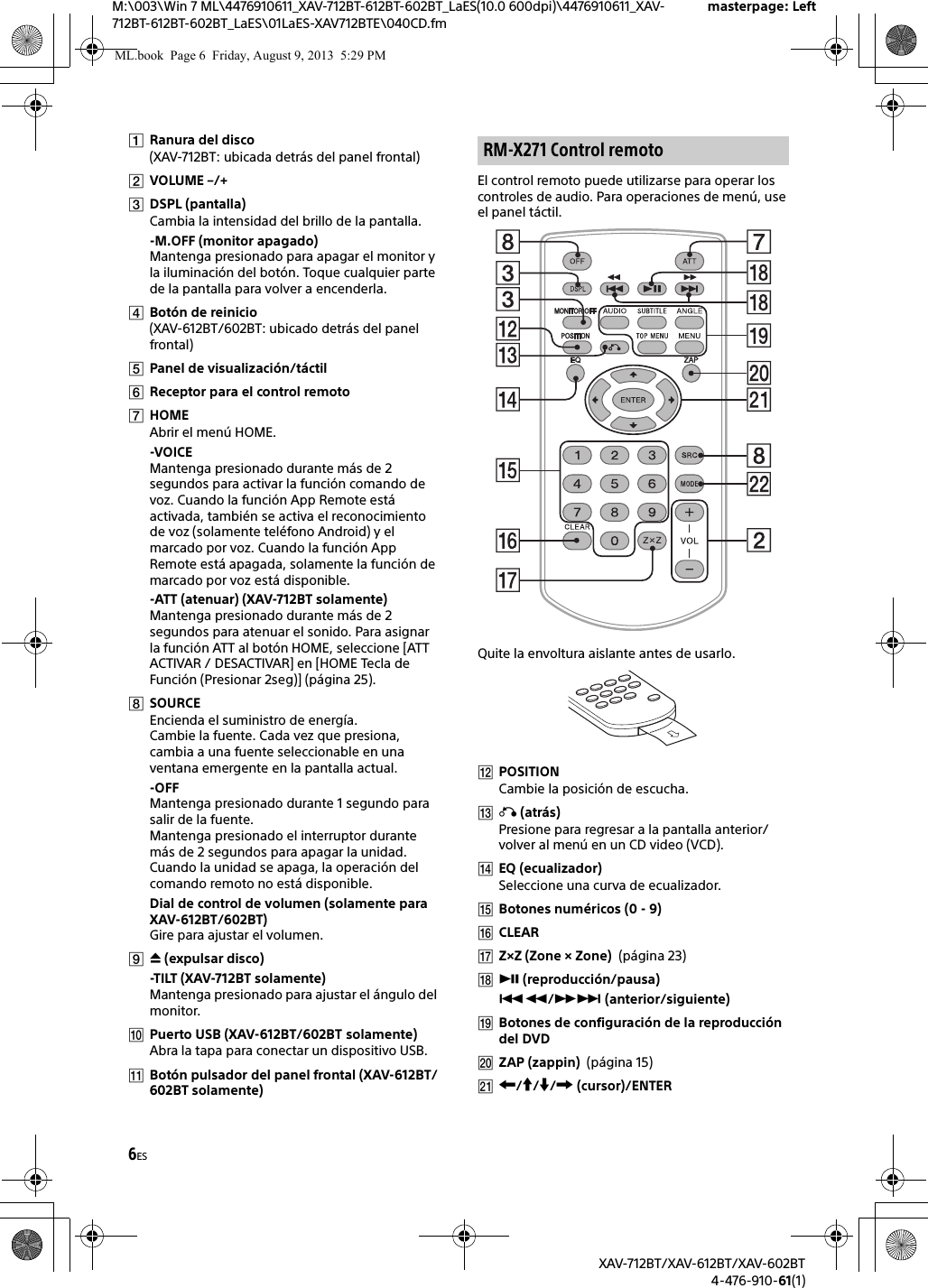 6ESM:\003\Win 7 ML\4476910611_XAV-712BT-612BT-602BT_LaES(10.0 600dpi)\4476910611_XAV-712BT-612BT-602BT_LaES\01LaES-XAV712BTE\040CD.fmmasterpage: LeftXAV-712BT/XAV-612BT/XAV-602BT4-476-910-61(1)Ranura del disco(XAV-712BT: ubicada detrás del panel frontal)VOLUME –/+DSPL (pantalla)Cambia la intensidad del brillo de la pantalla.-M.OFF (monitor apagado)Mantenga presionado para apagar el monitor y la iluminación del botón. Toque cualquier parte de la pantalla para volver a encenderla.Botón de reinicio(XAV-612BT/602BT: ubicado detrás del panel frontal)Panel de visualización/táctilReceptor para el control remotoHOMEAbrir el menú HOME.-VOICEMantenga presionado durante más de 2 segundos para activar la función comando de voz. Cuando la función App Remote está activada, también se activa el reconocimiento de voz (solamente teléfono Android) y el marcado por voz. Cuando la función App Remote está apagada, solamente la función de marcado por voz está disponible.-ATT (atenuar) (XAV-712BT solamente)Mantenga presionado durante más de 2 segundos para atenuar el sonido. Para asignar la función ATT al botón HOME, seleccione [ATT ACTIVAR / DESACTIVAR] en [HOME Tecla de Función (Presionar 2seg)] (página 25).SOURCEEncienda el suministro de energía.Cambie la fuente. Cada vez que presiona, cambia a una fuente seleccionable en una ventana emergente en la pantalla actual.-OFFMantenga presionado durante 1 segundo para salir de la fuente.Mantenga presionado el interruptor durante más de 2 segundos para apagar la unidad. Cuando la unidad se apaga, la operación del comando remoto no está disponible.Dial de control de volumen (solamente para XAV-612BT/602BT)Gire para ajustar el volumen. (expulsar disco)-TILT (XAV-712BT solamente)Mantenga presionado para ajustar el ángulo del monitor.Puerto USB (XAV-612BT/602BT solamente)Abra la tapa para conectar un dispositivo USB.Botón pulsador del panel frontal (XAV-612BT/602BT solamente)El control remoto puede utilizarse para operar los controles de audio. Para operaciones de menú, use el panel táctil. Quite la envoltura aislante antes de usarlo.POSITIONCambie la posición de escucha. (atrás)Presione para regresar a la pantalla anterior/volver al menú en un CD video (VCD).EQ (ecualizador)Seleccione una curva de ecualizador.Botones numéricos (0 - 9)CLEARZ×Z (Zone × Zone)  (página 23) (reproducción/pausa)/ (anterior/siguiente)Botones de configuración de la reproducción del DVDZAP (zappin)  (página 15)/// (cursor)/ENTERRM-X271 Control remotoML.book  Page 6  Friday, August 9, 2013  5:29 PM