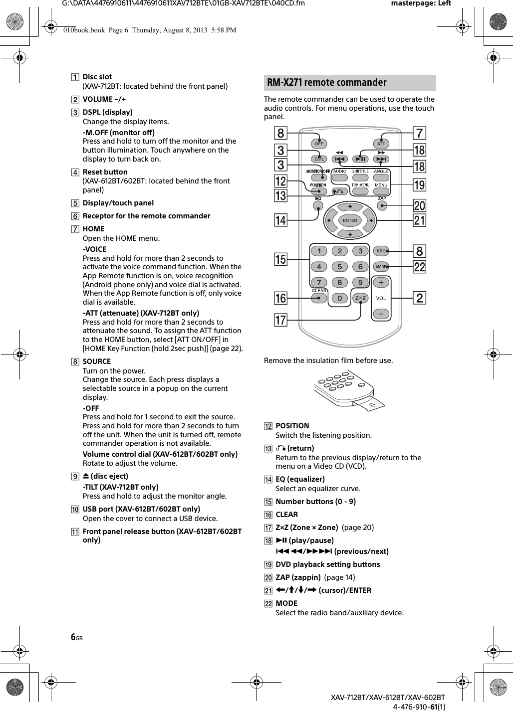 6GBG:\DATA\4476910611\4476910611XAV712BTE\01GB-XAV712BTE\040CD.fm masterpage: LeftXAV-712BT/XAV-612BT/XAV-602BT4-476-910-61(1)Disc slot(XAV-712BT: located behind the front panel)VOLUME –/+DSPL (display)Change the display items.-M.OFF (monitor off)Press and hold to turn off the monitor and the button illumination. Touch anywhere on the display to turn back on.Reset button(XAV-612BT/602BT: located behind the front panel)Display/touch panelReceptor for the remote commanderHOMEOpen the HOME menu.-VOICEPress and hold for more than 2 seconds to activate the voice command function. When the App Remote function is on, voice recognition (Android phone only) and voice dial is activated. When the App Remote function is off, only voice dial is available.-ATT (attenuate) (XAV-712BT only)Press and hold for more than 2 seconds to attenuate the sound. To assign the ATT function to the HOME button, select [ATT ON/OFF] in [HOME Key Function (hold 2sec push)] (page 22).SOURCETurn on the power.Change the source. Each press displays a selectable source in a popup on the current display.-OFFPress and hold for 1 second to exit the source.Press and hold for more than 2 seconds to turn off the unit. When the unit is turned off, remote commander operation is not available.Volume control dial (XAV-612BT/602BT only)Rotate to adjust the volume. (disc eject)-TILT (XAV-712BT only)Press and hold to adjust the monitor angle.USB port (XAV-612BT/602BT only)Open the cover to connect a USB device.Front panel release button (XAV-612BT/602BT only)The remote commander can be used to operate the audio controls. For menu operations, use the touch panel. Remove the insulation film before use.POSITIONSwitch the listening position. (return)Return to the previous display/return to the menu on a Video CD (VCD).EQ (equalizer)Select an equalizer curve.Number buttons (0 - 9)CLEARZ×Z (Zone × Zone)  (page 20) (play/pause)/ (previous/next)DVD playback setting buttonsZAP (zappin)  (page 14)/// (cursor)/ENTERMODESelect the radio band/auxiliary device.RM-X271 remote commander010book.book  Page 6  Thursday, August 8, 2013  5:58 PM