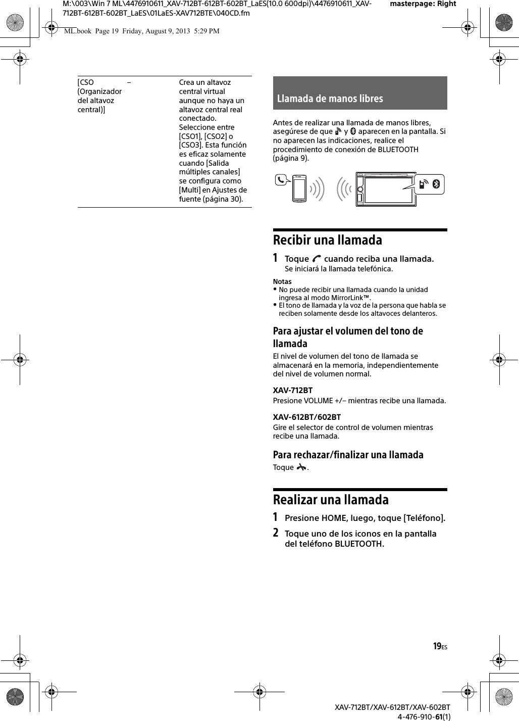 19ESM:\003\Win 7 ML\4476910611_XAV-712BT-612BT-602BT_LaES(10.0 600dpi)\4476910611_XAV-712BT-612BT-602BT_LaES\01LaES-XAV712BTE\040CD.fmmasterpage: RightXAV-712BT/XAV-612BT/XAV-602BT4-476-910-61(1)Antes de realizar una llamada de manos libres, asegúrese de que   y   aparecen en la pantalla. Si no aparecen las indicaciones, realice el procedimiento de conexión de BLUETOOTH (página 9).Recibir una llamada1Toque   cuando reciba una llamada.Se iniciará la llamada telefónica.NotasNo puede recibir una llamada cuando la unidad ingresa al modo MirrorLink™.El tono de llamada y la voz de la persona que habla se reciben solamente desde los altavoces delanteros.Para ajustar el volumen del tono de llamadaEl nivel de volumen del tono de llamada se almacenará en la memoria, independientemente del nivel de volumen normal.XAV-712BTPresione VOLUME +/– mientras recibe una llamada.XAV-612BT/602BTGire el selector de control de volumen mientras recibe una llamada.Para rechazar/finalizar una llamadaToque .Realizar una llamada1Presione HOME, luego, toque [Teléfono].2Toque uno de los iconos en la pantalla del teléfono BLUETOOTH.[CSO (Organizador del altavoz central)]– Crea un altavoz central virtual aunque no haya un altavoz central real conectado. Seleccione entre [CSO1], [CSO2] o [CSO3]. Esta función es eficaz solamente cuando [Salida múltiples canales] se configura como [Multi] en Ajustes de fuente (página 30).Llamada de manos libresML.book  Page 19  Friday, August 9, 2013  5:29 PM
