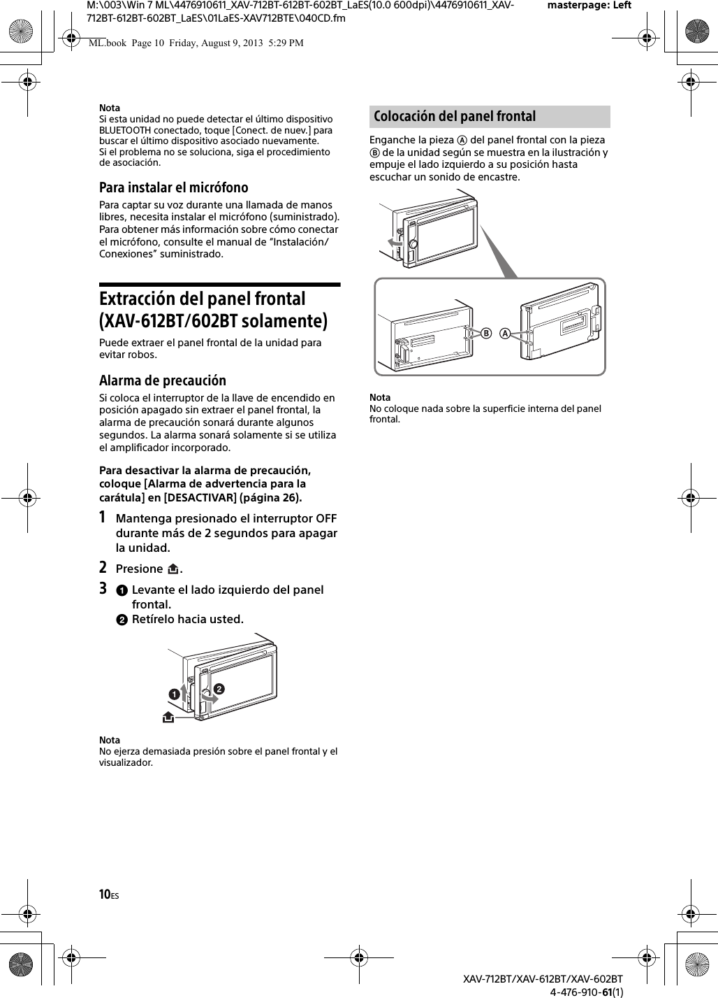 10ESM:\003\Win 7 ML\4476910611_XAV-712BT-612BT-602BT_LaES(10.0 600dpi)\4476910611_XAV-712BT-612BT-602BT_LaES\01LaES-XAV712BTE\040CD.fmmasterpage: LeftXAV-712BT/XAV-612BT/XAV-602BT4-476-910-61(1)NotaSi esta unidad no puede detectar el último dispositivo BLUETOOTH conectado, toque [Conect. de nuev.] para buscar el último dispositivo asociado nuevamente.Si el problema no se soluciona, siga el procedimiento de asociación.Para instalar el micrófonoPara captar su voz durante una llamada de manos libres, necesita instalar el micrófono (suministrado).Para obtener más información sobre cómo conectar el micrófono, consulte el manual de “Instalación/Conexiones” suministrado.Extracción del panel frontal (XAV-612BT/602BT solamente)Puede extraer el panel frontal de la unidad para evitar robos.Alarma de precauciónSi coloca el interruptor de la llave de encendido en posición apagado sin extraer el panel frontal, la alarma de precaución sonará durante algunos segundos. La alarma sonará solamente si se utiliza el amplificador incorporado.Para desactivar la alarma de precaución, coloque [Alarma de advertencia para la carátula] en [DESACTIVAR] (página 26).1Mantenga presionado el interruptor OFF durante más de 2 segundos para apagar la unidad.2Presione .3Levante el lado izquierdo del panel frontal.Retírelo hacia usted.NotaNo ejerza demasiada presión sobre el panel frontal y el visualizador.Enganche la pieza  del panel frontal con la pieza  de la unidad según se muestra en la ilustración y empuje el lado izquierdo a su posición hasta escuchar un sonido de encastre.NotaNo coloque nada sobre la superficie interna del panel frontal.Colocación del panel frontalML.book  Page 10  Friday, August 9, 2013  5:29 PM