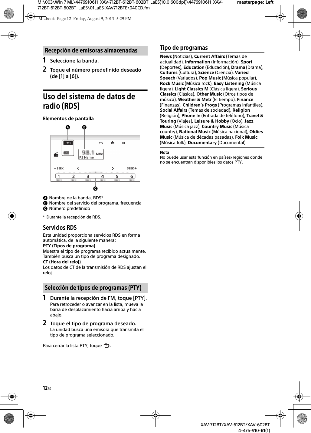 12ESM:\003\Win 7 ML\4476910611_XAV-712BT-612BT-602BT_LaES(10.0 600dpi)\4476910611_XAV-712BT-612BT-602BT_LaES\01LaES-XAV712BTE\040CD.fmmasterpage: LeftXAV-712BT/XAV-612BT/XAV-602BT4-476-910-61(1)1Seleccione la banda.2Toque el número predefinido deseado (de [1] a [6]).Uso del sistema de datos de radio (RDS)Elementos de pantallaNombre de la banda, RDS*Nombre del servicio del programa, frecuenciaNúmero predefinido* Durante la recepción de RDS.Servicios RDSEsta unidad proporciona servicios RDS en forma automática, de la siguiente manera:PTY (Tipos de programa)Muestra el tipo de programa recibido actualmente.También busca un tipo de programa designado.CT (Hora del reloj)Los datos de CT de la transmisión de RDS ajustan el reloj.1Durante la recepción de FM, toque [PTY].Para retroceder o avanzar en la lista, mueva la barra de desplazamiento hacia arriba y hacia abajo.2Toque el tipo de programa deseado.La unidad busca una emisora que transmita el tipo de programa seleccionado.Para cerrar la lista PTY, toque  .Tipo de programasNotaNo puede usar esta función en países/regiones donde no se encuentran disponibles los datos PTY.Recepción de emisoras almacenadasSelección de tipos de programas (PTY)News (Noticias), Current Affairs (Temas de actualidad), Information (Información), Sport (Deportes), Education (Educación), Drama (Drama), Cultures (Cultura), Science (Ciencia), Varied Speech (Variados), Pop Music (Música popular), Rock Music (Música rock), Easy Listening (Música ligera), Light Classics M (Clásica ligera), Serious Classics (Clásica), Other Music (Otros tipos de música), Weather &amp; Metr (El tiempo), Finance (Finanzas), Children’s Progs (Programas infantiles), Social Affairs (Temas de sociedad), Religion (Religión), Phone In (Entrada de teléfono), Travel &amp; Touring (Viajes), Leisure &amp; Hobby (Ocio), Jazz Music (Música jazz), Country Music (Música country), National Music (Música nacional), Oldies Music (Música de décadas pasadas), Folk Music (Música folk), Documentary (Documental)ML.book  Page 12  Friday, August 9, 2013  5:29 PM