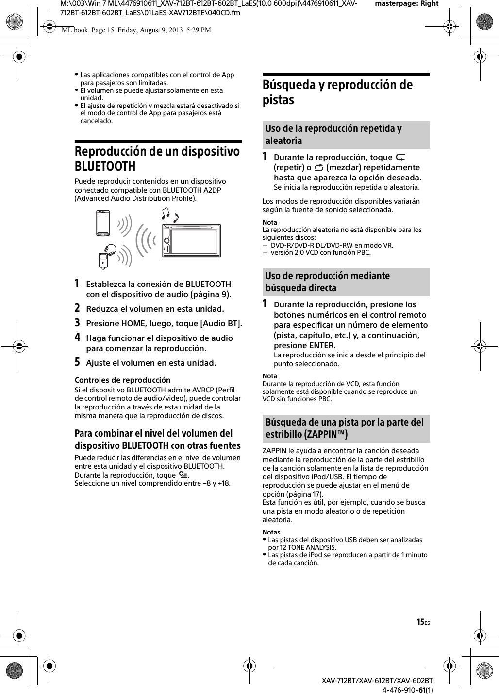 15ESM:\003\Win 7 ML\4476910611_XAV-712BT-612BT-602BT_LaES(10.0 600dpi)\4476910611_XAV-712BT-612BT-602BT_LaES\01LaES-XAV712BTE\040CD.fmmasterpage: RightXAV-712BT/XAV-612BT/XAV-602BT4-476-910-61(1)Las aplicaciones compatibles con el control de App para pasajeros son limitadas.El volumen se puede ajustar solamente en esta unidad.El ajuste de repetición y mezcla estará desactivado si el modo de control de App para pasajeros está cancelado.Reproducción de un dispositivo BLUETOOTHPuede reproducir contenidos en un dispositivo conectado compatible con BLUETOOTH A2DP (Advanced Audio Distribution Profile).1Establezca la conexión de BLUETOOTH con el dispositivo de audio (página 9).2Reduzca el volumen en esta unidad.3Presione HOME, luego, toque [Audio BT].4Haga funcionar el dispositivo de audio para comenzar la reproducción.5Ajuste el volumen en esta unidad.Controles de reproducciónSi el dispositivo BLUETOOTH admite AVRCP (Perfil de control remoto de audio/video), puede controlar la reproducción a través de esta unidad de la misma manera que la reproducción de discos.Para combinar el nivel del volumen del dispositivo BLUETOOTH con otras fuentesPuede reducir las diferencias en el nivel de volumen entre esta unidad y el dispositivo BLUETOOTH.Durante la reproducción, toque  .Seleccione un nivel comprendido entre –8 y +18.Búsqueda y reproducción de pistas1Durante la reproducción, toque   (repetir) o   (mezclar) repetidamente hasta que aparezca la opción deseada.Se inicia la reproducción repetida o aleatoria.Los modos de reproducción disponibles variarán según la fuente de sonido seleccionada.NotaLa reproducción aleatoria no está disponible para los siguientes discos:DVD-R/DVD-R DL/DVD-RW en modo VR.versión 2.0 VCD con función PBC.1Durante la reproducción, presione los botones numéricos en el control remoto para especificar un número de elemento (pista, capítulo, etc.) y, a continuación, presione ENTER.La reproducción se inicia desde el principio del punto seleccionado.NotaDurante la reproducción de VCD, esta función solamente está disponible cuando se reproduce un VCD sin funciones PBC.ZAPPIN le ayuda a encontrar la canción deseada mediante la reproducción de la parte del estribillo de la canción solamente en la lista de reproducción del dispositivo iPod/USB. El tiempo de reproducción se puede ajustar en el menú de opción (página 17).Esta función es útil, por ejemplo, cuando se busca una pista en modo aleatorio o de repetición aleatoria.NotasLas pistas del dispositivo USB deben ser analizadas por 12 TONE ANALYSIS. Las pistas de iPod se reproducen a partir de 1 minuto de cada canción.Uso de la reproducción repetida y aleatoriaUso de reproducción mediante búsqueda directaBúsqueda de una pista por la parte del estribillo (ZAPPIN™)ML.book  Page 15  Friday, August 9, 2013  5:29 PM